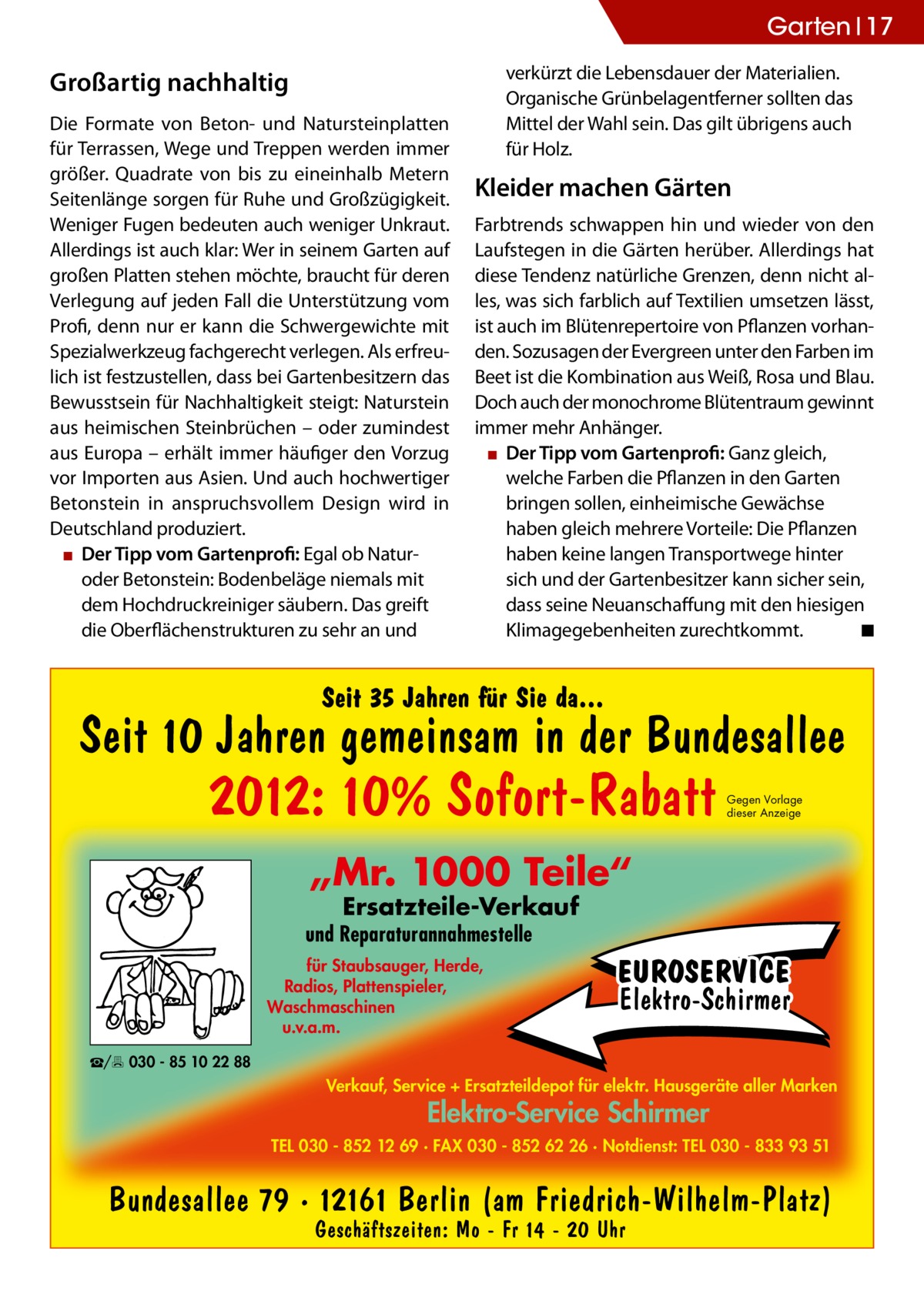 Garten 17 verkürzt die Lebensdauer der Materialien. Organische Grünbelagentferner sollten das Mittel der Wahl sein. Das gilt übrigens auch für Holz.  Großartig nachhaltig Die Formate von Beton- und Natursteinplatten für Terrassen, Wege und Treppen werden immer größer. Quadrate von bis zu eineinhalb Metern Seitenlänge sorgen für Ruhe und Großzügigkeit. Weniger Fugen bedeuten auch weniger Unkraut. Allerdings ist auch klar: Wer in seinem Garten auf großen Platten stehen möchte, braucht für deren Verlegung auf jeden Fall die Unterstützung vom Profi, denn nur er kann die Schwergewichte mit Spezialwerkzeug fachgerecht verlegen. Als erfreulich ist festzustellen, dass bei Gartenbesitzern das Bewusstsein für Nachhaltigkeit steigt: Naturstein aus heimischen Steinbrüchen – oder zumindest aus Europa – erhält immer häufiger den Vorzug vor Importen aus Asien. Und auch hochwertiger Betonstein in anspruchsvollem Design wird in Deutschland produziert. ▪▪ Der Tipp vom Gartenprofi: Egal ob Naturoder Betonstein: Bodenbeläge niemals mit dem Hochdruckreiniger säubern. Das greift die Oberflächenstrukturen zu sehr an und  Kleider machen Gärten Farbtrends schwappen hin und wieder von den Laufstegen in die Gärten herüber. Allerdings hat diese Tendenz natürliche Grenzen, denn nicht alles, was sich farblich auf Textilien umsetzen lässt, ist auch im Blütenrepertoire von Pflanzen vorhanden. Sozusagen der Evergreen unter den Farben im Beet ist die Kombination aus Weiß, Rosa und Blau. Doch auch der monochrome Blütentraum gewinnt immer mehr Anhänger. ▪▪ Der Tipp vom Gartenprofi: Ganz gleich, welche Farben die Pflanzen in den Garten bringen sollen, einheimische Gewächse haben gleich mehrere Vorteile: Die Pflanzen haben keine langen Transportwege hinter sich und der Gartenbesitzer kann sicher sein, dass seine Neuanschaffung mit den hiesigen Klimagegebenheiten zurechtkommt. � ◾  Seit 35 Jahren für Sie da...  Seit 10 Jahren gemeinsam in der Bundesallee  2012: 10% Sofort-Rabatt  Gegen Vorlage dieser Anzeige  „Mr. 1000 Teile“ Ersatzteile-Verkauf  und Reparaturannahmestelle für Staubsauger, Herde, Radios, Plattenspieler, Waschmaschinen u.v.a.m.  EUROSERVICE Elektro-Schirmer  ☎/ 030 - 85 10 22 88  Verkauf, Service + Ersatzteildepot für elektr. Hausgeräte aller Marken  Elektro-Service Schirmer  TEL 030 - 852 12 69 · FAX 030 - 852 62 26 · Notdienst: TEL 030 - 833 93 51  Bundesallee 79 · 12161 Berlin (am Friedrich-Wilhelm-Platz) Geschäftszeiten: Mo - Fr 14 - 20 Uhr