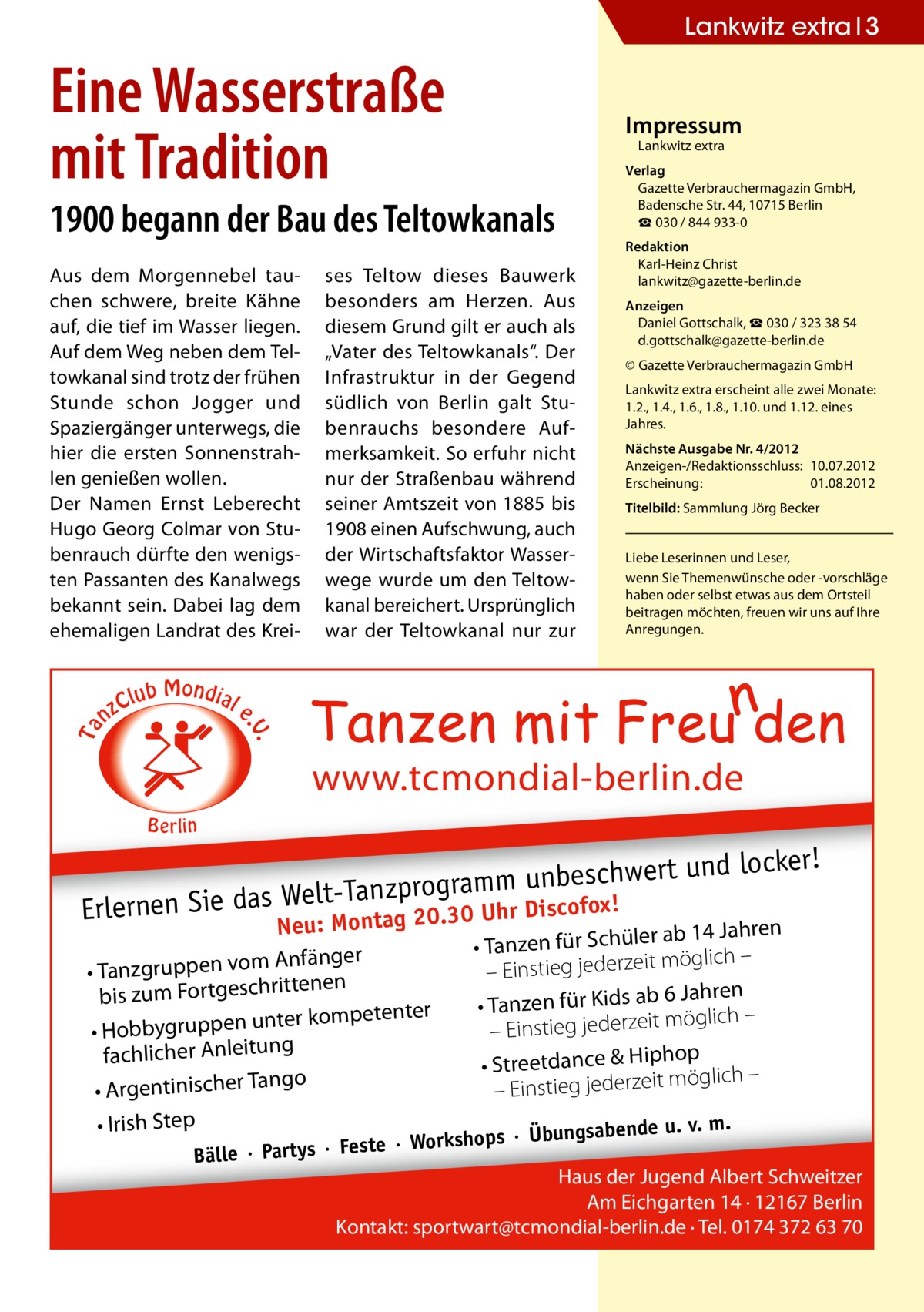 Lankwitz extra 3  Eine Wasserstraße mit Tradition  Impressum Lankwitz extra  1900 begann der Bau des Teltowkanals  C nz  lub Mondial  ses Teltow dieses Bauwerk besonders am Herzen. Aus diesem Grund gilt er auch als „Vater des Teltowkanals“. Der Infrastruktur in der Gegend südlich von Berlin galt Stubenrauchs besondere Aufmerksamkeit. So erfuhr nicht nur der Straßenbau während seiner Amtszeit von 1885 bis 1908 einen Aufschwung, auch der Wirtschaftsfaktor Wasserwege wurde um den Teltowkanal bereichert. Ursprünglich war der Teltowkanal nur zur  Redaktion Karl-Heinz Christ lankwitz@gazette-berlin.de Anzeigen Daniel Gottschalk, ☎ 030 / 323 38 54 d.gottschalk@gazette-berlin.de © Gazette Verbrauchermagazin GmbH Lankwitz extra erscheint alle zwei Monate: 1.2., 1.4., 1.6., 1.8., 1.10. und 1.12. eines Jahres. Nächste Ausgabe Nr. 4/2012 Anzeigen-/Redaktionsschluss:	10.07.2012 Erscheinung:	01.08.2012 Titelbild: Sammlung Jörg Becker Liebe Leserinnen und Leser, wenn Sie Themen­wünsche oder -vorschläge haben oder selbst etwas aus dem Ortsteil beitragen möchten, freuen wir uns auf Ihre Anregungen.  e  . .V  Ta  Aus dem Morgennebel tauchen schwere, breite Kähne auf, die tief im Wasser liegen. Auf dem Weg neben dem Teltowkanal sind trotz der frühen Stunde schon Jogger und Spaziergänger unterwegs, die hier die ersten Sonnenstrahlen genießen wollen. Der Namen Ernst Leberecht Hugo Georg Colmar von Stubenrauch dürfte den wenigsten Passanten des Kanalwegs bekannt sein. Dabei lag dem ehemaligen Landrat des Krei Verlag Gazette Verbrauchermagazin GmbH, Badensche Str. 44, 10715 Berlin ☎ 030 / 844 933-0  www.tcmondial-berlin.de B e rlin  ert und locker!  beschw t-Tanzprogramm unscofox! el W s da e Si en rn r Di Erle Montag 20.30 Uh Neu:  Anfänger • Tanzgruppen vom tenen rit ch es bis zum Fortg ter kompetenter • Hobbygruppen un fachlicher Anleitung ngo • Argentinischer Ta • Irish Step  r ab 14 Jahren • Tanzen für Schüle möglich – it – Einstieg jederze 6 Jahren • Tanzen für Kids ab möglich – it ze er – Einstieg jed op • Streetdance & Hiph öglich – m it ze er jed – Einstieg  ste · Workshops ·  Bälle · Partys · Fe  m. Übungsabende u. v.  Haus der Jugend Albert Schweitzer Am Eichgarten 14 · 12167 Berlin Kontakt: sportwart@tcmondial-berlin.de · Tel. 0174 372 63 70