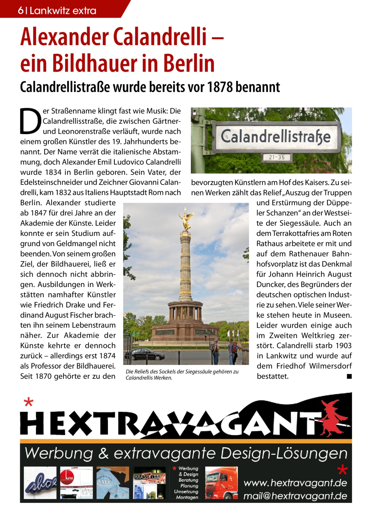 6 Lankwitz Wohnen extra  Alexander Calandrelli – ein Bildhauer in Berlin  Calandrellistraße wurde bereits vor 1878 benannt  D  er Straßenname klingt fast wie Musik: Die Calandrellisstraße, die zwischen Gärtnerund Leonorenstraße verläuft, wurde nach einem großen Künstler des 19. Jahrhunderts benannt. Der Name verrät die italienische Abstammung, doch Alexander Emil Ludovico Calandrelli wurde 1834 in Berlin geboren. Sein Vater, der Edelsteinschneider und Zeichner Giovanni Calan- bevorzugten Künstlern am Hof des Kaisers. Zu seidrelli, kam 1832 aus Italiens Hauptstadt Rom nach nen Werken zählt das Relief „Auszug der Truppen Berlin. Alexander studierte und Erstürmung der Düppeab 1847 für drei Jahre an der ler Schanzen“ an der WestseiAkademie der Künste. Leider te der Siegessäule. Auch an konnte er sein Studium aufdem Terrakottafries am Roten grund von Geldmangel nicht Rathaus arbeitete er mit und beenden. Von seinem großen auf dem Rathenauer BahnZiel, der Bildhauerei, ließ er hofsvorplatz ist das Denkmal sich dennoch nicht abbrinfür Johann Heinrich August gen. Ausbildungen in WerkDuncker, des Begründers der stätten namhafter Künstler deutschen optischen Industwie Friedrich Drake und Ferrie zu sehen. Viele seiner Werdinand August Fischer brachke stehen heute in Museen. ten ihn seinem Lebenstraum Leider wurden einige auch näher. Zur Akademie der im Zweiten Weltkrieg zerKünste kehrte er dennoch stört. Calandrelli starb 1903 zurück – allerdings erst 1874 in Lankwitz und wurde auf als Professor der Bildhauerei. dem Friedhof Wilmersdorf Die Reliefs des Sockels der Siegessäule gehören zu Seit 1870 gehörte er zu den Calandrellis Werken. bestattet. � ◾