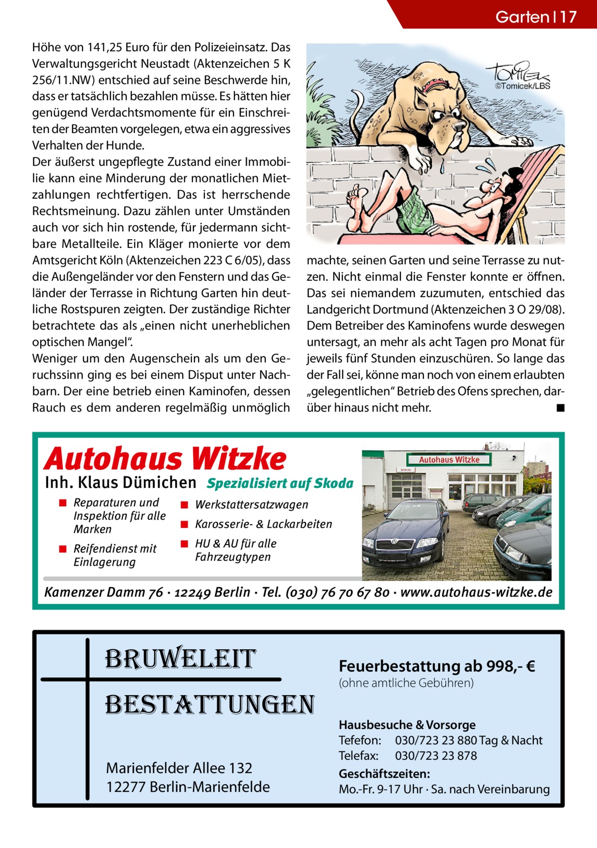 Garten 17 Höhe von 141,25 Euro für den Polizeieinsatz. Das Verwaltungsgericht Neustadt (Aktenzeichen 5 K 256/11.NW) entschied auf seine Beschwerde hin, dass er tatsächlich bezahlen müsse. Es hätten hier genügend Verdachtsmomente für ein Einschreiten der Beamten vorgelegen, etwa ein aggressives Verhalten der Hunde. Der äußerst ungepflegte Zustand einer Immobilie kann eine Minderung der monatlichen Mietzahlungen rechtfertigen. Das ist herrschende Rechtsmeinung. Dazu zählen unter Umständen auch vor sich hin rostende, für jedermann sichtbare Metallteile. Ein Kläger monierte vor dem Amtsgericht Köln (Aktenzeichen 223 C 6/05), dass die Außengeländer vor den Fenstern und das Geländer der Terrasse in Richtung Garten hin deutliche Rostspuren zeigten. Der zuständige Richter betrachtete das als „einen nicht unerheblichen optischen Mangel“. Weniger um den Augenschein als um den Geruchssinn ging es bei einem Disput unter Nachbarn. Der eine betrieb einen Kaminofen, dessen Rauch es dem anderen regelmäßig unmöglich  machte, seinen Garten und seine Terrasse zu nutzen. Nicht einmal die Fenster konnte er öffnen. Das sei niemandem zuzumuten, entschied das Landgericht Dortmund (Aktenzeichen 3 O 29/08). Dem Betreiber des Kaminofens wurde deswegen untersagt, an mehr als acht Tagen pro Monat für jeweils fünf Stunden einzuschüren. So lange das der Fall sei, könne man noch von einem erlaubten „gelegentlichen“ Betrieb des Ofens sprechen, darüber hinaus nicht mehr. � ◾  Autohaus Witzke  Inh. Klaus Dümichen Spezialisiert auf Skoda � Reparaturen und Inspektion für alle Marken � Reifendienst mit Einlagerung  � Werkstattersatzwagen � Karosserie- & Lackarbeiten � HU & AU für alle Fahrzeugtypen  Kamenzer Damm 76 · 12249 Berlin · Tel. (o3o) 76 7o 67 8o · www.autohaus-witzke.de  bruweleit bestattungen Marienfelder Allee 132 12277 Berlin-Marienfelde  Feuerbestattung ab 998,- € (ohne amtliche Gebühren)  Hausbesuche & Vorsorge Tefefon: 030/723 23 880 Tag & Nacht Telefax: 030/723 23 878 Geschäftszeiten: Mo.-Fr. 9-17 Uhr · Sa. nach Vereinbarung