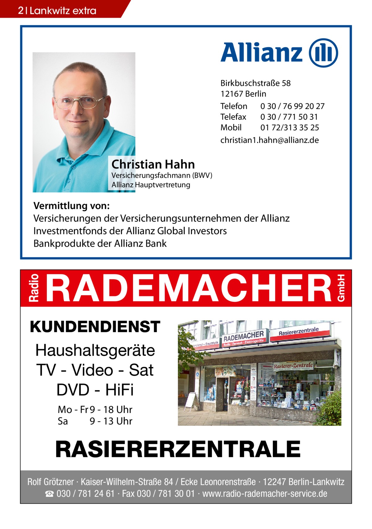 2 Lankwitz extra  Birkbuschstraße 58 12167 Berlin Telefon 0 30 / 76 99 20 27 Telefax 0 30 / 771 50 31 Mobil 01 72/313 35 25 christian1.hahn@allianz.de  Christian Hahn  Versicherungsfachmann (BWV) Allianz Hauptvertretung  Vermittlung von: Versicherungen der Versicherungsunternehmen der Allianz Investmentfonds der Allianz Global Investors Bankprodukte der Allianz Bank  KUNDENDIENST Haushaltsgeräte TV - Video - Sat DVD - HiFi Mo - Fr 9 - 18 Uhr Sa 9 - 13 Uhr  RASIERERZENTRALE Rolf Grötzner · Kaiser-Wilhelm-Straße 84 / Ecke Leonorenstraße · 12247 Berlin-Lankwitz ☎ 030 / 781 24 61 · Fax 030 / 781 30 01 · www.radio-rademacher-service.de