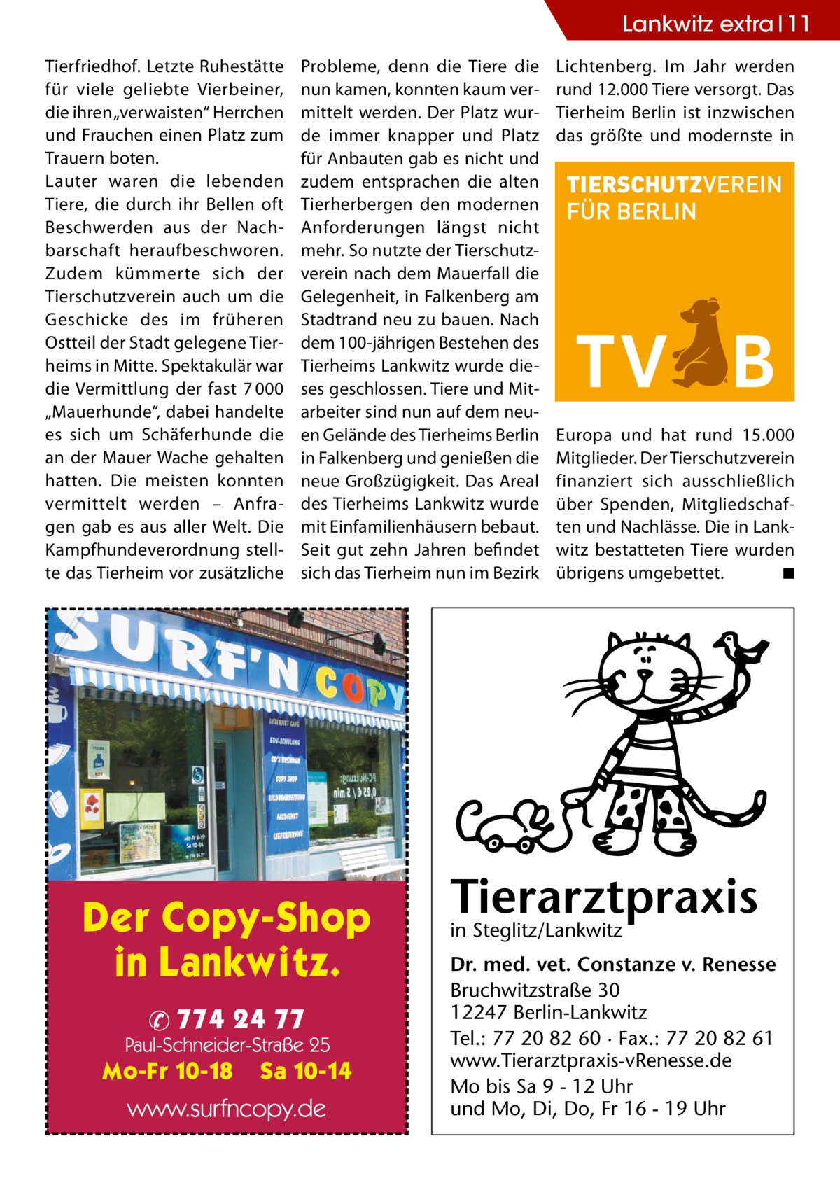 Lankwitz extra 11 Tierfriedhof. Letzte Ruhestätte für viele geliebte Vierbeiner, die ihren „verwaisten“ Herrchen und Frauchen einen Platz zum Trauern boten. Lauter waren die lebenden Tiere, die durch ihr Bellen oft Beschwerden aus der Nachbarschaft heraufbeschworen. Zudem kümmerte sich der Tierschutzverein auch um die Geschicke des im früheren Ostteil der Stadt gelegene Tierheims in Mitte. Spektakulär war die Vermittlung der fast 7 000 „Mauerhunde“, dabei handelte es sich um Schäferhunde die an der Mauer Wache gehalten hatten. Die meisten konnten vermittelt werden – Anfragen gab es aus aller Welt. Die Kampfhundeverordnung stellte das Tierheim vor zusätzliche  Probleme, denn die Tiere die nun kamen, konnten kaum vermittelt werden. Der Platz wurde immer knapper und Platz für Anbauten gab es nicht und zudem entsprachen die alten Tierherbergen den modernen Anforderungen längst nicht mehr. So nutzte der Tierschutzverein nach dem Mauerfall die Gelegenheit, in Falkenberg am Stadtrand neu zu bauen. Nach dem 100-jährigen Bestehen des Tierheims Lankwitz wurde dieses geschlossen. Tiere und Mitarbeiter sind nun auf dem neuen Gelände des Tierheims Berlin in Falkenberg und genießen die neue Großzügigkeit. Das Areal des Tierheims Lankwitz wurde mit Einfamilienhäusern bebaut. Seit gut zehn Jahren befindet sich das Tierheim nun im Bezirk  Lichtenberg. Im Jahr werden rund 12.000 Tiere versorgt. Das Tierheim Berlin ist inzwischen das größte und modernste in  Europa und hat rund 15.000 Mitglieder. Der Tierschutzverein finanziert sich ausschließlich über Spenden, Mitgliedschaften und Nachlässe. Die in Lankwitz bestatteten Tiere wurden übrigens umgebettet. � ◾  Tierarztpraxis in Steglitz/Lankwitz Dr. med. vet. Constanze v. Renesse Bruchwitzstraße 30 12247 Berlin-Lankwitz Tel.: 77 20 82 60 · Fax.: 77 20 82 61 www.Tierarztpraxis-vRenesse.de Mo bis Sa 9 - 12 Uhr und Mo, Di, Do, Fr 16 - 19 Uhr