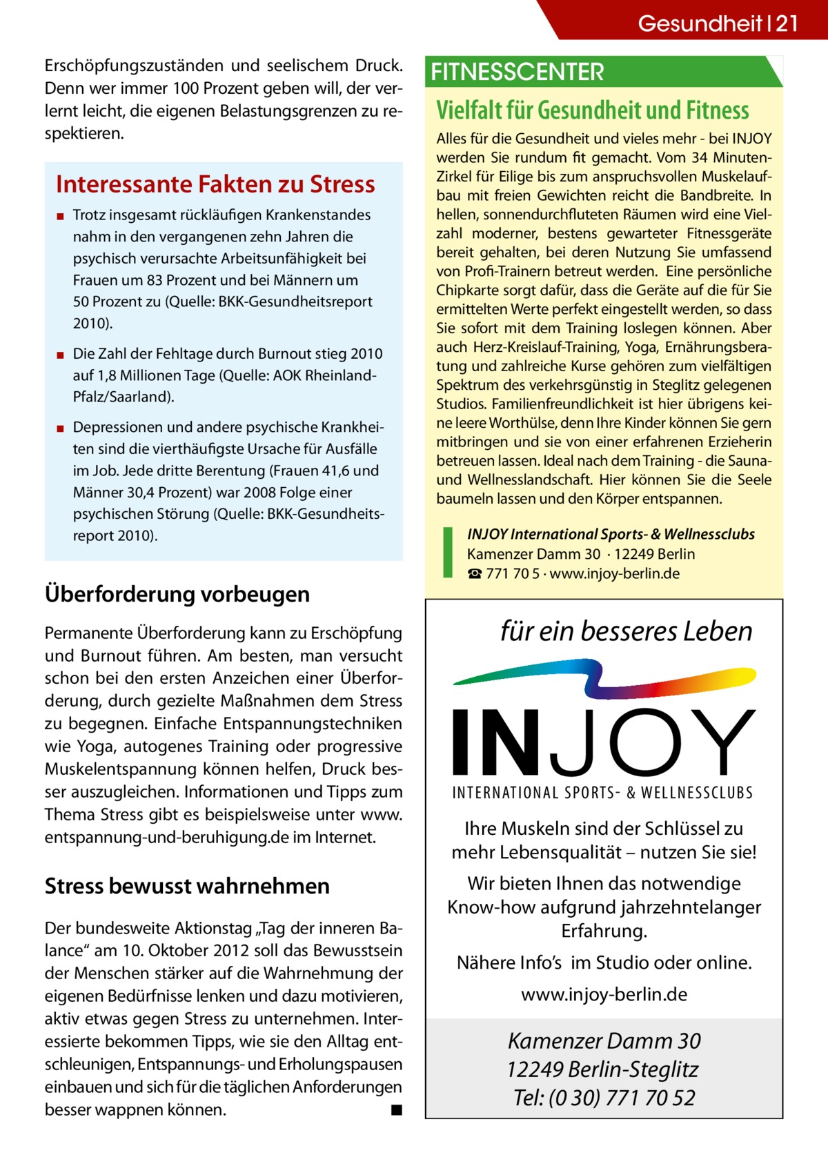 Gesundheit 21 Erschöpfungszuständen und seelischem Druck. Denn wer immer 100 Prozent geben will, der verlernt leicht, die eigenen Belastungsgrenzen zu respektieren.  Interessante Fakten zu Stress ▪▪ Trotz insgesamt rückläufigen Krankenstandes nahm in den vergangenen zehn Jahren die psychisch verursachte Arbeitsunfähigkeit bei Frauen um 83 Prozent und bei Männern um 50 Prozent zu (Quelle: BKK-Gesundheitsreport 2010). ▪▪ Die Zahl der Fehltage durch Burnout stieg 2010 auf 1,8 Millionen Tage (Quelle: AOK RheinlandPfalz/Saarland). ▪▪ Depressionen und andere psychische Krankheiten sind die vierthäufigste Ursache für Ausfälle im Job. Jede dritte Berentung (Frauen 41,6 und Männer 30,4 Prozent) war 2008 Folge einer psychischen Störung (Quelle: BKK-Gesundheitsreport 2010).  Überforderung vorbeugen Permanente Überforderung kann zu Erschöpfung und Burnout führen. Am besten, man versucht schon bei den ersten Anzeichen einer Überforderung, durch gezielte Maßnahmen dem Stress zu begegnen. Einfache Entspannungstechniken wie Yoga, autogenes Training oder progressive Muskelentspannung können helfen, Druck besser auszugleichen. Informationen und Tipps zum Thema Stress gibt es beispielsweise unter www. entspannung-und-beruhigung.de im Internet.  Stress bewusst wahrnehmen Der bundesweite Aktionstag „Tag der inneren Balance“ am 10. Oktober 2012 soll das Bewusstsein der Menschen stärker auf die Wahrnehmung der eigenen Bedürfnisse lenken und dazu motivieren, aktiv etwas gegen Stress zu unternehmen. Interessierte bekommen Tipps, wie sie den Alltag entschleunigen, Entspannungs- und Erholungspausen einbauen und sich für die täglichen Anforderungen besser wappnen können. � ◾  Fitnesscenter  Vielfalt für Gesundheit und Fitness Alles für die Gesundheit und vieles mehr - bei InJoy werden Sie rundum fit gemacht. Vom 34 MinutenZirkel für Eilige bis zum anspruchsvollen Muskelaufbau mit freien Gewichten reicht die Bandbreite. In hellen, sonnendurchfluteten Räumen wird eine Vielzahl moderner, bestens gewarteter Fitnessgeräte bereit gehalten, bei deren nutzung Sie umfassend von Profi-Trainern betreut werden. Eine persönliche Chipkarte sorgt dafür, dass die Geräte auf die für Sie ermittelten Werte perfekt eingestellt werden, so dass Sie sofort mit dem Training loslegen können. Aber auch Herz-Kreislauf-Training, yoga, Ernährungsberatung und zahlreiche Kurse gehören zum vielfältigen Spektrum des verkehrsgünstig in Steglitz gelegenen Studios. Familienfreundlichkeit ist hier übrigens keine leere Worthülse, denn Ihre Kinder können Sie gern mitbringen und sie von einer erfahrenen Erzieherin betreuen lassen. Ideal nach dem Training - die Saunaund Wellnesslandschaft. Hier können Sie die Seele baumeln lassen und den Körper entspannen. InJoy International Sports- & Wellnessclubs Kamenzer Damm 30 · 12249 Berlin ☎ 771 70 5 · www.injoy-berlin.de  für ein besseres Leben  INTERNATIONAL SPORTS- & WELLNESSCLUBS  Ihre Muskeln sind der Schlüssel zu mehr Lebensqualität – nutzen Sie sie! Wir bieten Ihnen das notwendige Know-how aufgrund jahrzehntelanger Erfahrung. Nähere Info’s im Studio oder online. www.injoy-berlin.de  Kamenzer Damm 30 12249 Berlin-Steglitz Tel: (0 30) 771 70 52