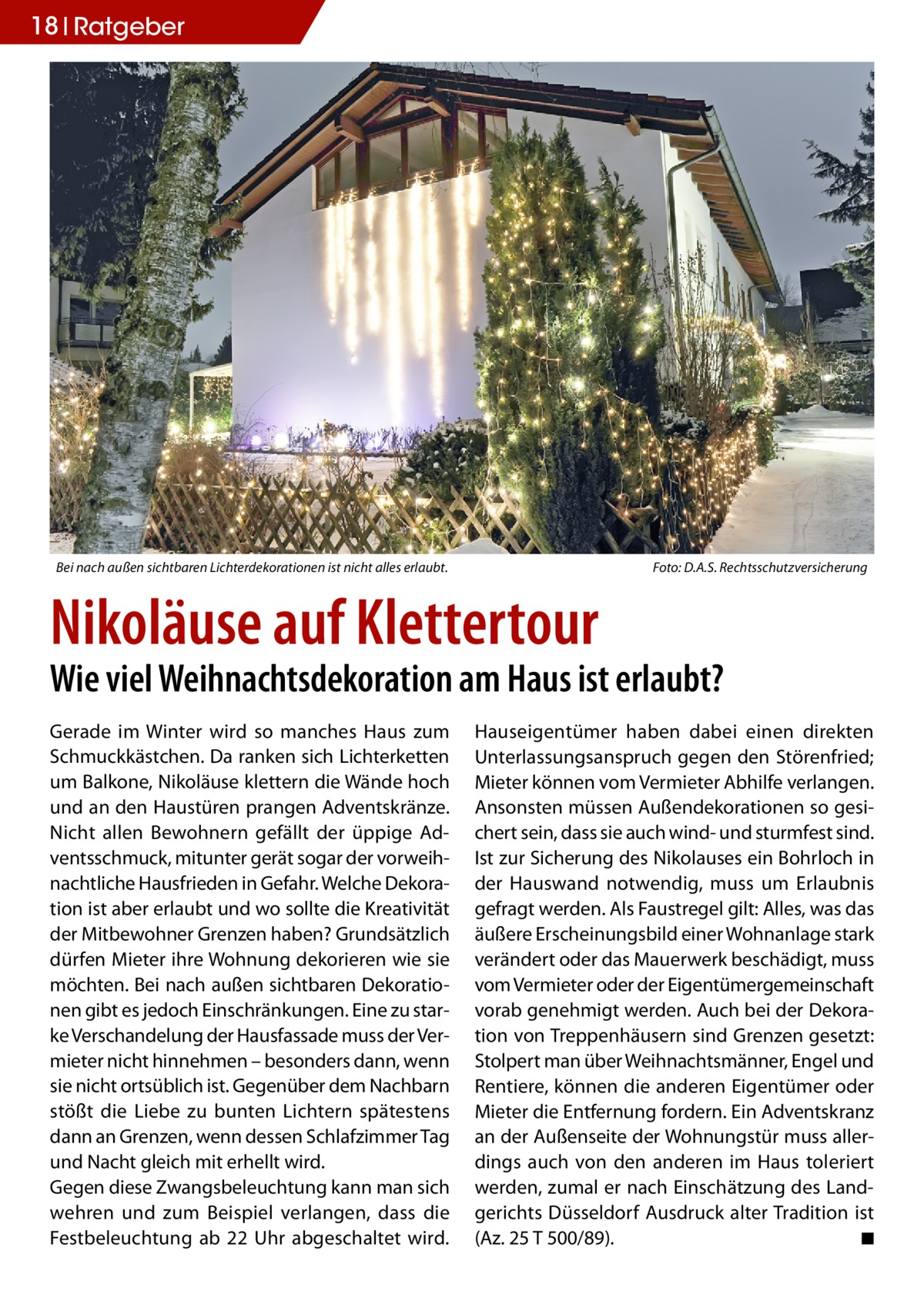 18 Ratgeber  Bei nach außen sichtbaren Lichterdekorationen ist nicht alles erlaubt.�  Foto: D.A.S. Rechtsschutzversicherung  Nikoläuse auf Klettertour  Wie viel Weihnachtsdekoration am Haus ist erlaubt? Gerade im Winter wird so manches Haus zum Schmuckkästchen. Da ranken sich Lichterketten um Balkone, Nikoläuse klettern die Wände hoch und an den Haustüren prangen Adventskränze. Nicht allen Bewohnern gefällt der üppige Adventsschmuck, mitunter gerät sogar der vorweihnachtliche Hausfrieden in Gefahr. Welche Dekoration ist aber erlaubt und wo sollte die Kreativität der Mitbewohner Grenzen haben? Grundsätzlich dürfen Mieter ihre Wohnung dekorieren wie sie möchten. Bei nach außen sichtbaren Dekorationen gibt es jedoch Einschränkungen. Eine zu starke Verschandelung der Hausfassade muss der Vermieter nicht hinnehmen – besonders dann, wenn sie nicht ortsüblich ist. Gegenüber dem Nachbarn stößt die Liebe zu bunten Lichtern spätestens dann an Grenzen, wenn dessen Schlafzimmer Tag und Nacht gleich mit erhellt wird. Gegen diese Zwangsbeleuchtung kann man sich wehren und zum Beispiel verlangen, dass die Festbeleuchtung ab 22 Uhr abgeschaltet wird.  Hauseigentümer haben dabei einen direkten Unterlassungsanspruch gegen den Störenfried; Mieter können vom Vermieter Abhilfe verlangen. Ansonsten müssen Außendekorationen so gesichert sein, dass sie auch wind- und sturmfest sind. Ist zur Sicherung des Nikolauses ein Bohrloch in der Hauswand notwendig, muss um Erlaubnis gefragt werden. Als Faustregel gilt: Alles, was das äußere Erscheinungsbild einer Wohnanlage stark verändert oder das Mauerwerk beschädigt, muss vom Vermieter oder der Eigentümergemeinschaft vorab genehmigt werden. Auch bei der Dekoration von Treppenhäusern sind Grenzen gesetzt: Stolpert man über Weihnachtsmänner, Engel und Rentiere, können die anderen Eigentümer oder Mieter die Entfernung fordern. Ein Adventskranz an der Außenseite der Wohnungstür muss allerdings auch von den anderen im Haus toleriert werden, zumal er nach Einschätzung des Landgerichts Düsseldorf Ausdruck alter Tradition ist (Az. 25 T 500/89).� ◾