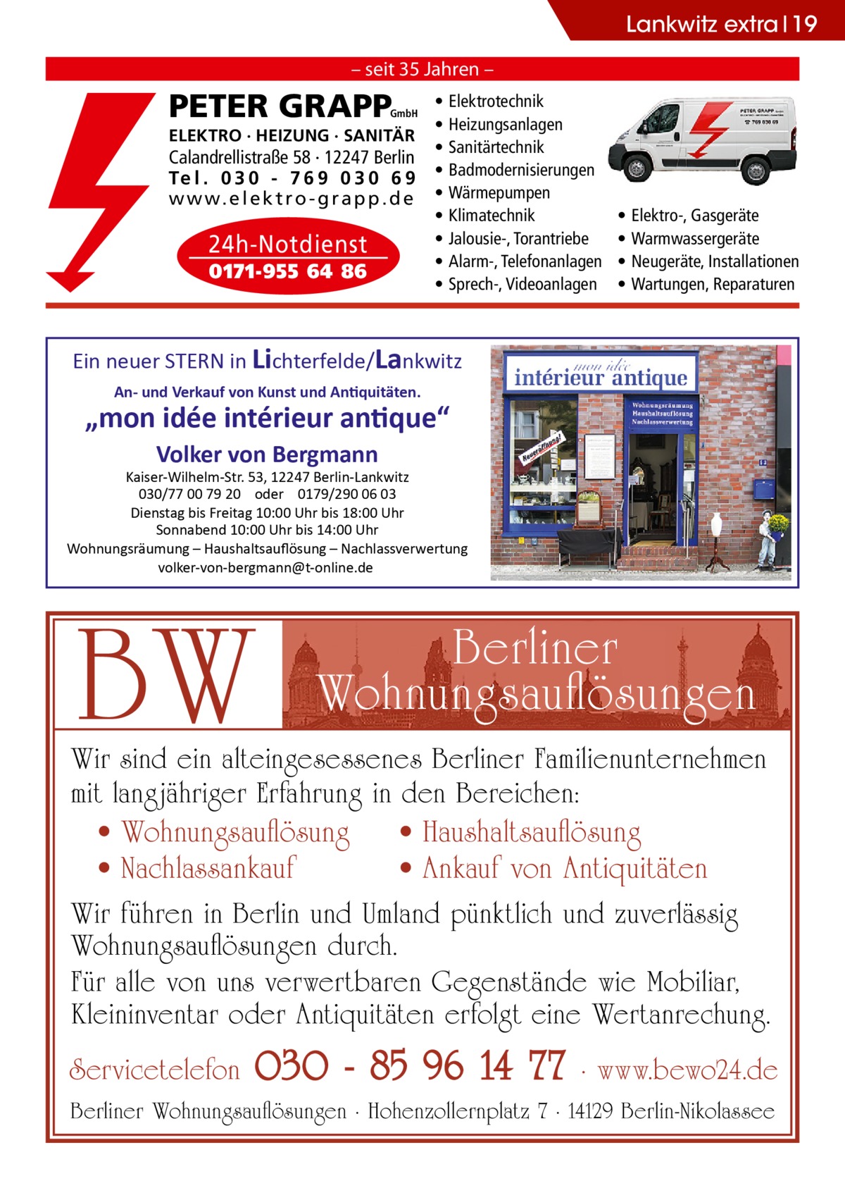 Lankwitz extra 19 – seit 35 Jahren –  PETER GRAPP  GmbH  ELEKTRO · HEIZUNG · SANITÄR  Calandrellistraße 58 · 12247 Berlin Te l . 0 3 0 - 7 6 9 0 3 0 6 9 w w w. e l e k t r o - g r a p p . d e  24h-Notdienst 0171-955 64 86  • • • • • • • • •  Elektrotechnik Heizungsanlagen Sanitärtechnik Badmodernisierungen Wärmepumpen Klimatechnik Jalousie-, Torantriebe Alarm-, Telefonanlagen Sprech-, Videoanlagen  • • • •  Elektro-, Gasgeräte Warmwassergeräte Neugeräte, Installationen Wartungen, Reparaturen  Ein neuer STERN in Lichterfelde/Lankwitz An- und Verkauf von Kunst und Antiquitäten.  „mon idée intérieur antique“ Volker von Bergmann  Kaiser-Wilhelm-Str. 53, 12247 Berlin-Lankwitz 030/77 00 79 20 oder 0179/290 06 03 Dienstag bis Freitag 10:00 Uhr bis 18:00 Uhr Sonnabend 10:00 Uhr bis 14:00 Uhr Wohnungsräumung – Haushaltsauﬂösung – Nachlassverwertung volker-von-bergmann@t-online.de  BW  Berliner Wohnungsauﬂösungen  Wir sind ein alteingesessenes Berliner Familienunternehmen mit langjähriger Erfahrung in den Bereichen: • Wohnungsauﬂösung • Haushaltsauﬂösung • Nachlassankauf • Ankauf von Antiquitäten Wir führen in Berlin und Umland pünktlich und zuverlässig Wohnungsauﬂösungen durch. Für alle von uns verwertbaren Gegenstände wie Mobiliar, Kleininventar oder Antiquitäten erfolgt eine Wertanrechung.  Servicetelefon  030 - 85 96 14 77  · www.bewo24.de  Berliner Wohnungsauﬂösungen · Hohenzollernplatz 7 · 14129 Berlin-Nikolassee