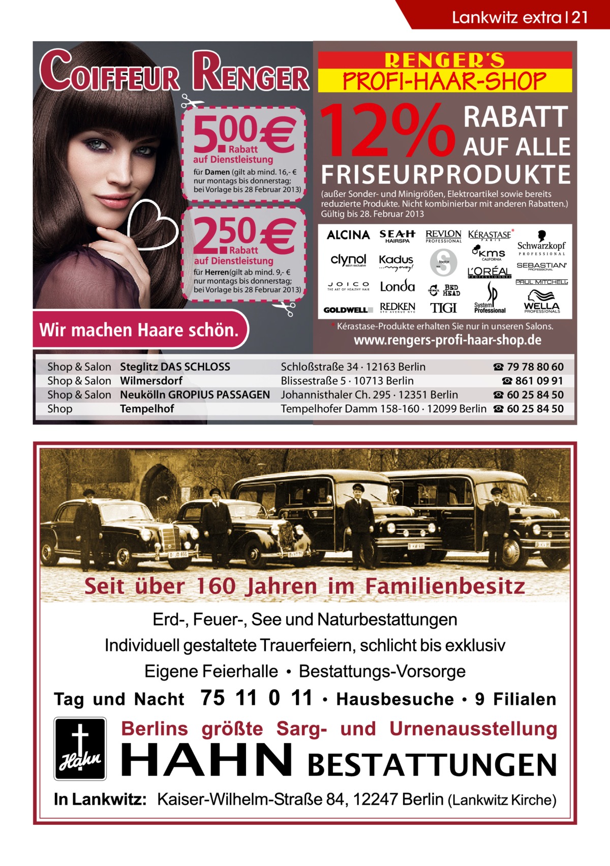 Lankwitz extra 21  für Damen (gilt ab mind. 16,- € nur montags bis donnerstag; bei Vorlage bis 28 Februar 2013)  12%  RABATT  AUF ALLE  FRISEURPRODUKTE (außer Sonder- und Minigrößen, Elektroartikel sowie bereits reduzierte Produkte. Nicht kombinierbar mit anderen Rabatten.) Gültig bis 28. Februar 2013 *  für Herren(gilt ab mind. 9,- € nur montags bis donnerstag; bei Vorlage bis 28 Februar 2013)  * Kérastase-Produkte erhalten Sie nur in unseren Salons.  Shop & Salon Shop & Salon Shop & Salon Shop  Steglitz DAS SCHLOSS Wilmersdorf Neukölln GROPIUS PASSAGEN Tempelhof  Schloßstraße 34 · 12163 Berlin ☎ 79 78 80 60 Blissestraße 5 · 10713 Berlin ☎ 861 09 91 Johannisthaler Ch. 295 · 12351 Berlin ☎ 60 25 84 50 Tempelhofer Damm 158-160 · 12099 Berlin ☎ 60 25 84 50