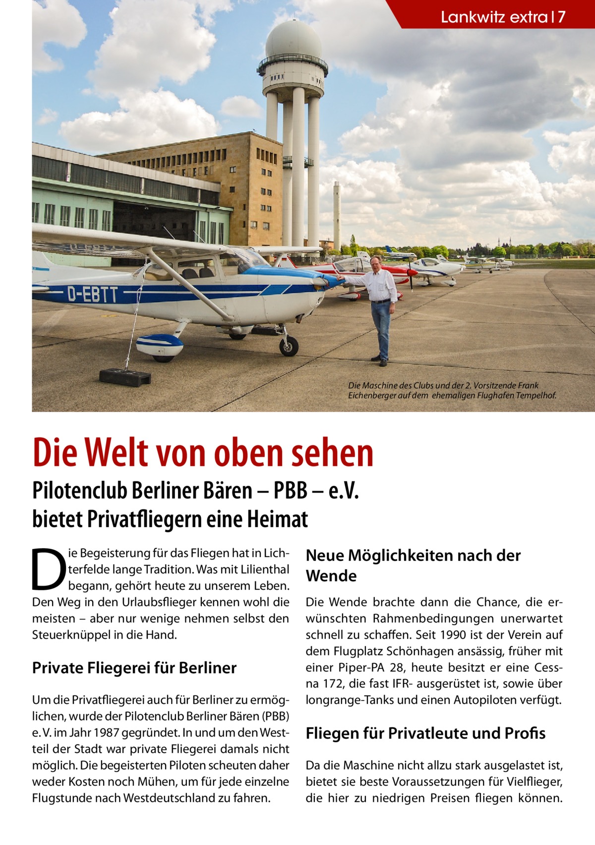 Lankwitz extra 7  Die Maschine des Clubs und der 2. Vorsitzende Frank Eichenberger auf dem ehemaligen Flughafen Tempelhof.  Die Welt von oben sehen Pilotenclub Berliner Bären – PBB – e.V. bietet Privatfliegern eine Heimat  D  ie Begeisterung für das Fliegen hat in Lichterfelde lange Tradition. Was mit Lilienthal begann, gehört heute zu unserem Leben. Den Weg in den Urlaubsflieger kennen wohl die meisten – aber nur wenige nehmen selbst den Steuerknüppel in die Hand.  Private Fliegerei für Berliner Um die Privatfliegerei auch für Berliner zu ermöglichen, wurde der Pilotenclub Berliner Bären (PBB) e. V. im Jahr 1987 gegründet. In und um den Westteil der Stadt war private Fliegerei damals nicht möglich. Die begeisterten Piloten scheuten daher weder Kosten noch Mühen, um für jede einzelne Flugstunde nach Westdeutschland zu fahren.  Neue Möglichkeiten nach der Wende Die Wende brachte dann die Chance, die erwünschten Rahmenbedingungen unerwartet schnell zu schaffen. Seit 1990 ist der Verein auf dem Flugplatz Schönhagen ansässig, früher mit einer Piper-PA 28, heute besitzt er eine Cessna 172, die fast IFR- ausgerüstet ist, sowie über longrange-Tanks und einen Autopiloten verfügt.  Fliegen für Privatleute und Profis Da die Maschine nicht allzu stark ausgelastet ist, bietet sie beste Voraussetzungen für Vielflieger, die hier zu niedrigen Preisen fliegen können.