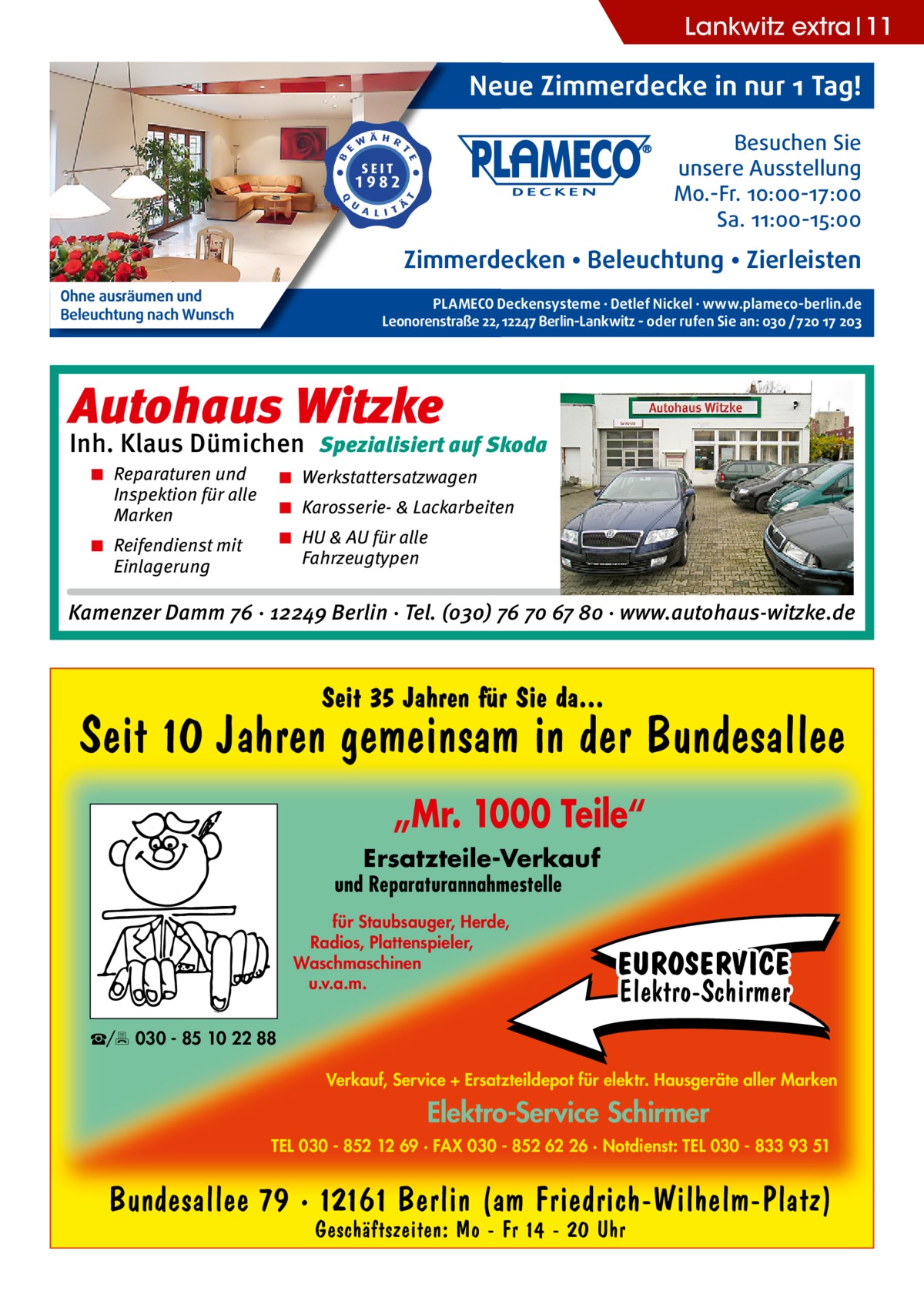 Lankwitz extra 11  Neue Zimmerdecke in nur 1 Tag! Besuchen Sie unsere Ausstellung Mo.-Fr. 10:00-17:00 Sa. 11:00-15:00  Zimmerdecken • Beleuchtung • Zierleisten Ohne ausräumen und Beleuchtung nach Wunsch  PLAMECO Deckensysteme ∙ Detlef Nickel ∙ www.plameco-berlin.de Leonorenstraße 22, 12247 Berlin-Lankwitz - oder rufen Sie an: 030 /720 17 203  Autohaus Witzke  Inh. Klaus Dümichen Spezialisiert auf Skoda ◾ Reparaturen und Inspektion für alle Marken  ◾ Werkstattersatzwagen ◾ Karosserie- & Lackarbeiten ◾ HU & AU für alle Fahrzeugtypen  ◾ Reifendienst mit Einlagerung  Kamenzer Damm 76 · 12249 Berlin · Tel. (o3o) 76 7o 67 8o · www.autohaus-witzke.de  Seit 35 Jahren für Sie da...  Seit 10 Jahren gemeinsam in der Bundesallee „Mr. 1000 Teile“ Ersatzteile-Verkauf  und Reparaturannahmestelle für Staubsauger, Herde, Radios, Plattenspieler, Waschmaschinen u.v.a.m.  EUROSERVICE Elektro-Schirmer  ☎/ 030 - 85 10 22 88 Verkauf, Service + Ersatzteildepot für elektr. Hausgeräte aller Marken  Elektro-Service Schirmer TEL 030 - 852 12 69 · FAX 030 - 852 62 26 · Notdienst: TEL 030 - 833 93 51  Bundesallee 79 · 12161 Berlin (am Friedrich-Wilhelm-Platz) Geschäftszeiten: Mo - Fr 14 - 20 Uhr