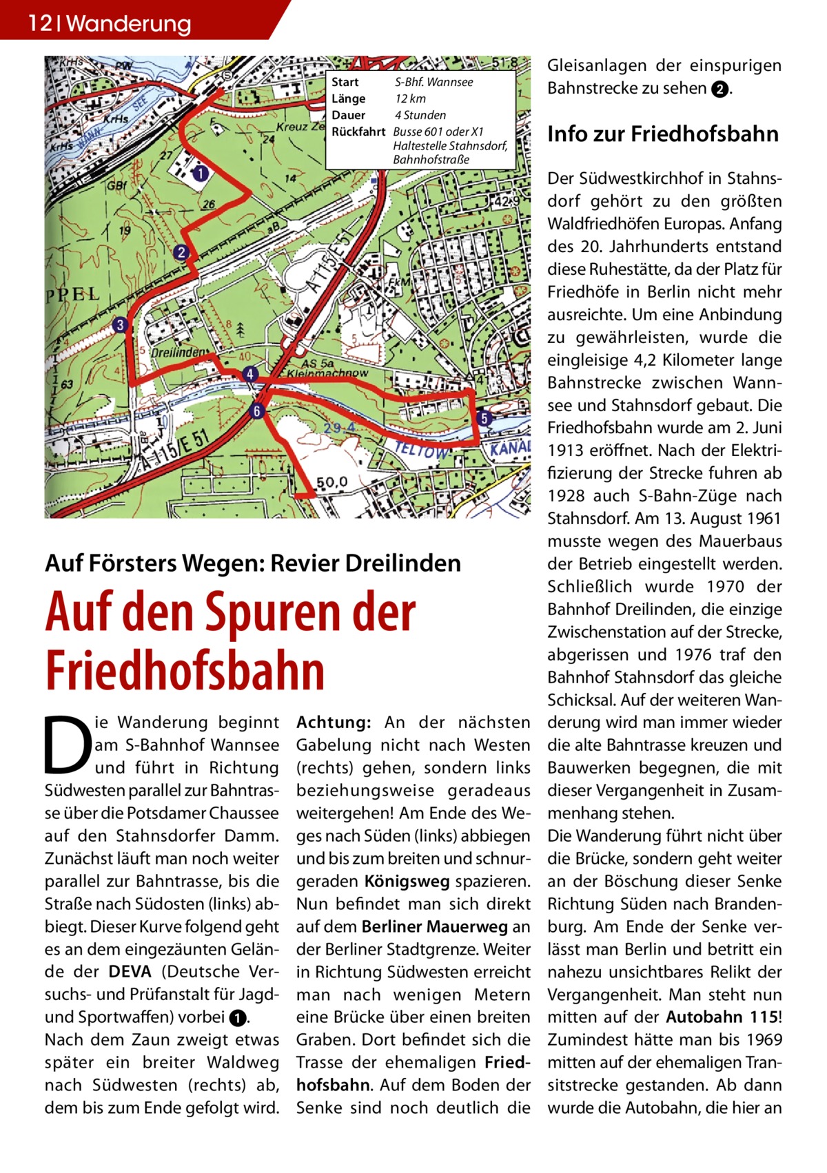 12 Ratgeber Wanderung Start	 Länge	 Dauer	 Rückfahrt	  S-Bhf. Wannsee 12 km 4 Stunden Busse 601 oder X1 Haltestelle Stahnsdorf, Bahnhofstraße  Auf Försters Wegen: Revier Dreilinden  Auf den Spuren der Friedhofsbahn  D  ie Wanderung beginnt am S-Bahnhof Wannsee und führt in Richtung Südwesten parallel zur Bahntrasse über die Potsdamer Chaussee auf den Stahnsdorfer Damm. Zunächst läuft man noch weiter parallel zur Bahntrasse, bis die Straße nach Südosten (links) abbiegt. Dieser Kurve folgend geht es an dem eingezäunten Gelände der DEVA (Deutsche Versuchs- und Prüfanstalt für Jagdund Sportwaffen) vorbei 1. Nach dem Zaun zweigt etwas später ein breiter Waldweg nach Südwesten (rechts) ab, dem bis zum Ende gefolgt wird.  Achtung: An der nächsten Gabelung nicht nach Westen (rechts) gehen, sondern links beziehungsweise geradeaus weitergehen! Am Ende des Weges nach Süden (links) abbiegen und bis zum breiten und schnurgeraden Königsweg spazieren. Nun befindet man sich direkt auf dem Berliner Mauerweg an der Berliner Stadtgrenze. Weiter in Richtung Südwesten erreicht man nach wenigen Metern eine Brücke über einen breiten Graben. Dort befindet sich die Trasse der ehemaligen Friedhofsbahn. Auf dem Boden der Senke sind noch deutlich die  Gleisanlagen der einspurigen Bahnstrecke zu sehen 2.  Info zur Friedhofsbahn Der Südwestkirchhof in Stahnsdorf gehört zu den größten Waldfriedhöfen Europas. Anfang des 20. Jahrhunderts entstand diese Ruhestätte, da der Platz für Friedhöfe in Berlin nicht mehr ausreichte. Um eine Anbindung zu gewährleisten, wurde die eingleisige 4,2 Kilometer lange Bahnstrecke zwischen Wannsee und Stahnsdorf gebaut. Die Friedhofsbahn wurde am 2. Juni 1913 eröffnet. Nach der Elektrifizierung der Strecke fuhren ab 1928 auch S-Bahn-Züge nach Stahnsdorf. Am 13. August 1961 musste wegen des Mauerbaus der Betrieb eingestellt werden. Schließlich wurde 1970 der Bahnhof Dreilinden, die einzige Zwischenstation auf der Strecke, abgerissen und 1976 traf den Bahnhof Stahnsdorf das gleiche Schicksal. Auf der weiteren Wanderung wird man immer wieder die alte Bahntrasse kreuzen und Bauwerken begegnen, die mit dieser Vergangenheit in Zusammenhang stehen. Die Wanderung führt nicht über die Brücke, sondern geht weiter an der Böschung dieser Senke Richtung Süden nach Brandenburg. Am Ende der Senke verlässt man Berlin und betritt ein nahezu unsichtbares Relikt der Vergangenheit. Man steht nun mitten auf der Autobahn 115! Zumindest hätte man bis 1969 mitten auf der ehemaligen Transitstrecke gestanden. Ab dann wurde die Autobahn, die hier an