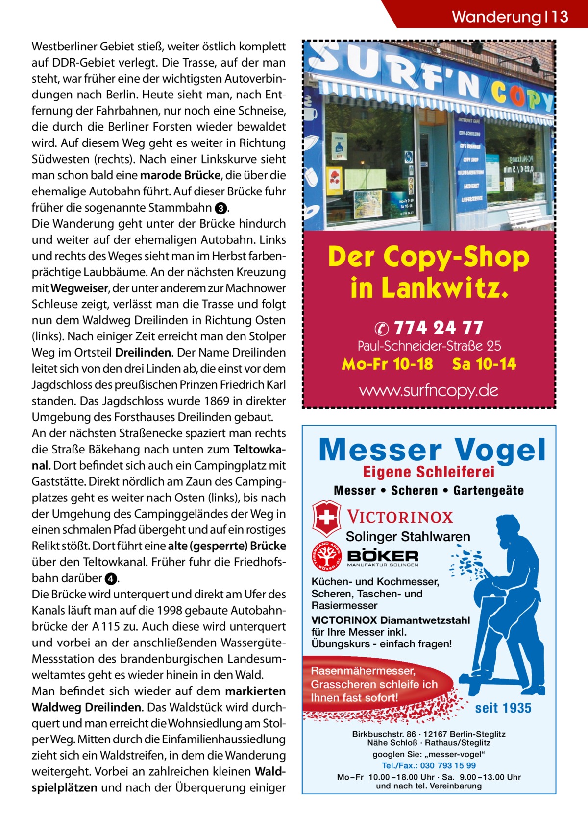 Wanderung 13 Westberliner Gebiet stieß, weiter östlich komplett auf DDR-Gebiet verlegt. Die Trasse, auf der man steht, war früher eine der wichtigsten Autoverbindungen nach Berlin. Heute sieht man, nach Entfernung der Fahrbahnen, nur noch eine Schneise, die durch die Berliner Forsten wieder bewaldet wird. Auf diesem Weg geht es weiter in Richtung Südwesten (rechts). Nach einer Linkskurve sieht man schon bald eine marode Brücke, die über die ehemalige Autobahn führt. Auf dieser Brücke fuhr früher die sogenannte Stammbahn 3. Die Wanderung geht unter der Brücke hindurch und weiter auf der ehemaligen Autobahn. Links und rechts des Weges sieht man im Herbst farbenprächtige Laubbäume. An der nächsten Kreuzung mit Wegweiser, der unter anderem zur Machnower Schleuse zeigt, verlässt man die Trasse und folgt nun dem Waldweg Dreilinden in Richtung Osten (links). Nach einiger Zeit erreicht man den Stolper Weg im Ortsteil Dreilinden. Der Name Dreilinden leitet sich von den drei Linden ab, die einst vor dem Jagdschloss des preußischen Prinzen Friedrich Karl standen. Das Jagdschloss wurde 1869 in direkter Umgebung des Forsthauses Dreilinden gebaut. An der nächsten Straßenecke spaziert man rechts die Straße Bäkehang nach unten zum Teltowkanal. Dort befindet sich auch ein Campingplatz mit Gaststätte. Direkt nördlich am Zaun des Campingplatzes geht es weiter nach Osten (links), bis nach der Umgehung des Campinggeländes der Weg in einen schmalen Pfad übergeht und auf ein rostiges Relikt stößt. Dort führt eine alte (gesperrte) Brücke über den Teltowkanal. Früher fuhr die Friedhofsbahn darüber 4. Die Brücke wird unterquert und direkt am Ufer des Kanals läuft man auf die 1998 gebaute Autobahnbrücke der A 115 zu. Auch diese wird unterquert und vorbei an der anschließenden WassergüteMessstation des brandenburgischen Landesumweltamtes geht es wieder hinein in den Wald. Man befindet sich wieder auf dem markierten Waldweg Dreilinden. Das Waldstück wird durchquert und man erreicht die Wohnsiedlung am Stolper Weg. Mitten durch die Einfamilien­haussiedlung zieht sich ein Waldstreifen, in dem die Wanderung weitergeht. Vorbei an zahlreichen kleinen Waldspielplätzen und nach der Überquerung einiger  Messer Vogel Eigene Schleiferei  Messer • Scheren • Gartengeäte  Solinger Stahlwaren Küchen- und Kochmesser, Scheren, Taschen- und Rasiermesser VICTORINOX Diamantwetzstahl für Ihre Messer inkl. Übungskurs - einfach fragen!  Rasenmähermesser, Grasscheren schleife ich Ihnen fast sofort!  seit 1935  Birkbuschstr. 86 · 12167 Berlin-Steglitz Nähe Schloß · Rathaus/Steglitz googlen Sie: „messer-vogel“ Tel./Fax.: 030 793 15 99 Mo – Fr 10.00 – 18.00 Uhr · Sa. 9.00 – 13.00 Uhr und nach tel. Vereinbarung