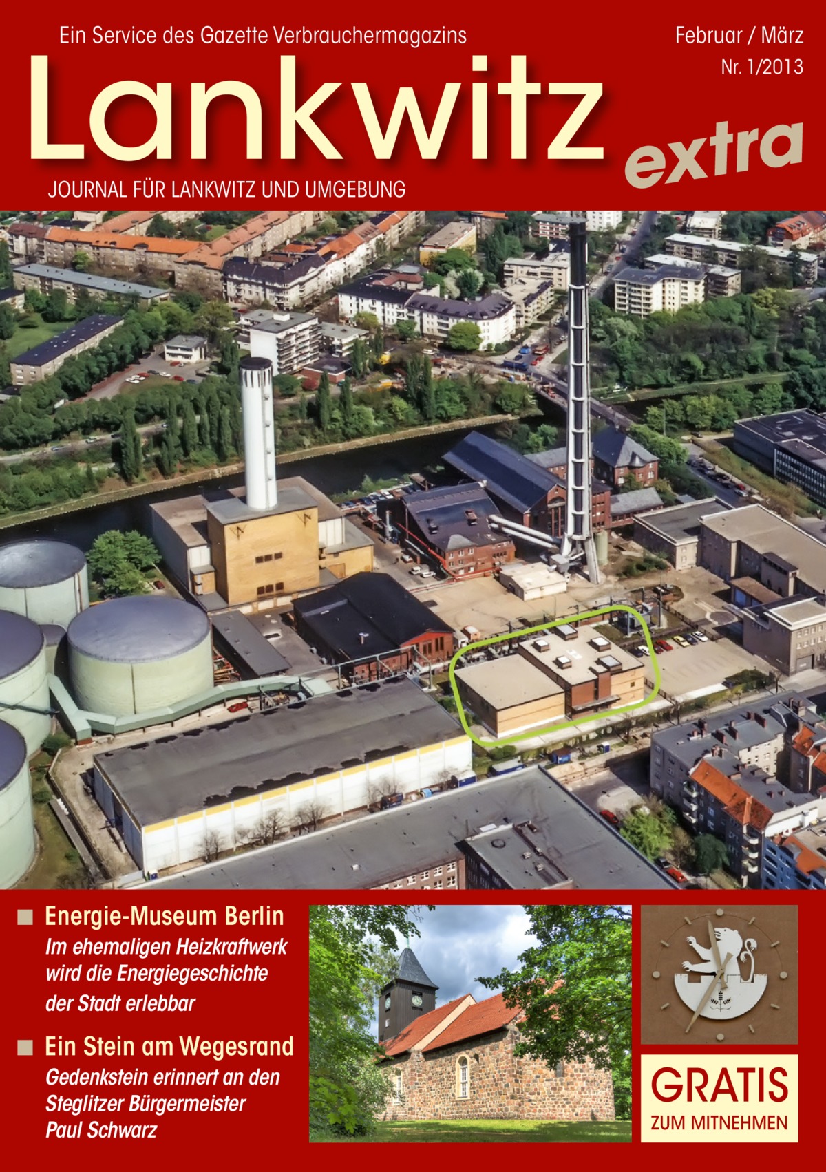 Ein Service des Gazette Verbrauchermagazins  Februar / März  Lankwitz extra Nr. 1/2013  JOURNAL FÜR LANKWITZ UND UMGEBUNG  ◾ Energie-Museum Berlin Im ehemaligen Heizkraftwerk wird die Energiegeschichte der Stadt erlebbar  ◾ Ein Stein am Wegesrand Gedenkstein erinnert an den Steglitzer Bürgermeister Paul Schwarz  GRATIS ZUM MITNEHMEN