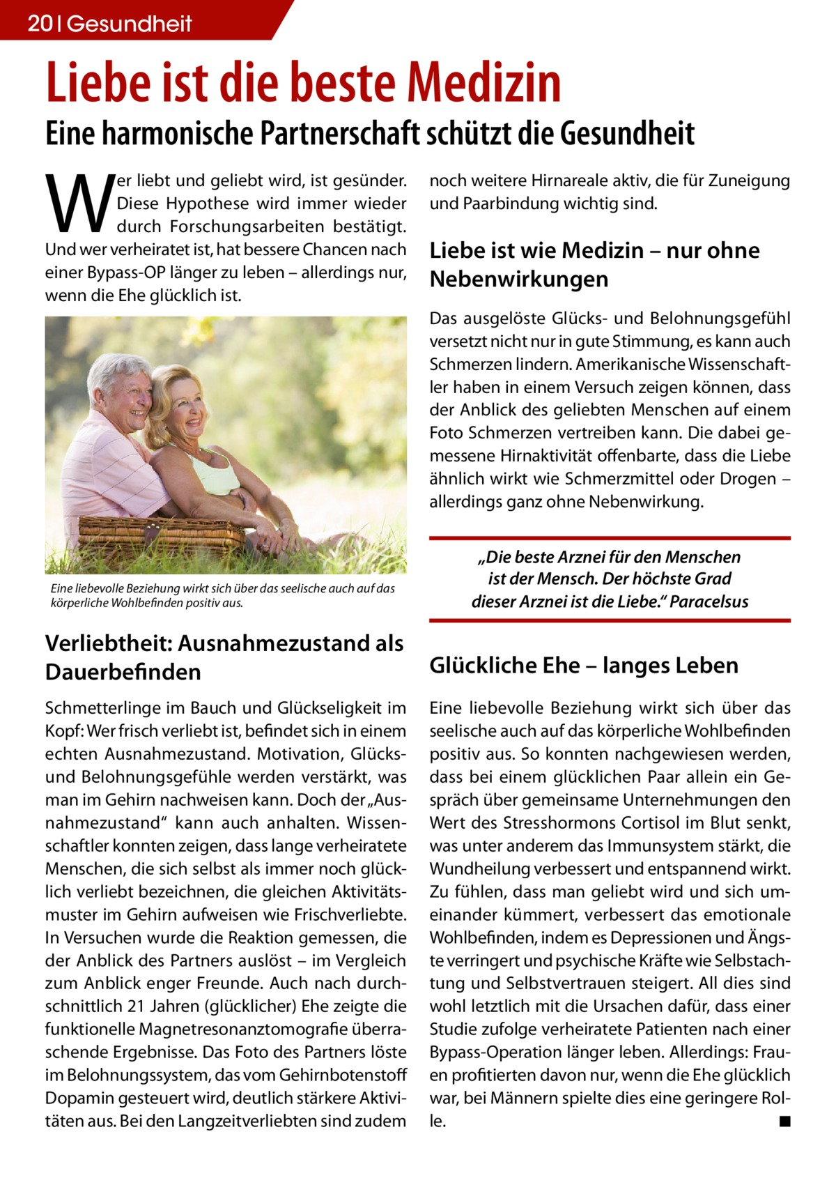 20 Gesundheit  Liebe ist die beste Medizin  Eine harmonische Partnerschaft schützt die Gesundheit  W  er liebt und geliebt wird, ist gesünder. Diese Hypothese wird immer wieder durch Forschungsarbeiten bestätigt. Und wer verheiratet ist, hat bessere Chancen nach einer Bypass-OP länger zu leben – allerdings nur, wenn die Ehe glücklich ist.  noch weitere Hirnareale aktiv, die für Zuneigung und Paarbindung wichtig sind.  Liebe ist wie Medizin – nur ohne Nebenwirkungen Das ausgelöste Glücks- und Belohnungsgefühl versetzt nicht nur in gute Stimmung, es kann auch Schmerzen lindern. Amerikanische Wissenschaftler haben in einem Versuch zeigen können, dass der Anblick des geliebten Menschen auf einem Foto Schmerzen vertreiben kann. Die dabei gemessene Hirnaktivität offenbarte, dass die Liebe ähnlich wirkt wie Schmerzmittel oder Drogen – allerdings ganz ohne Nebenwirkung.  Eine liebevolle Beziehung wirkt sich über das seelische auch auf das körperliche Wohlbefinden positiv aus.  „Die beste Arznei für den Menschen ist der Mensch. Der höchste Grad dieser Arznei ist die Liebe.“ Paracelsus  Verliebtheit: Ausnahmezustand als Dauerbefinden  Glückliche Ehe – langes Leben  Schmetterlinge im Bauch und Glückseligkeit im Kopf: Wer frisch verliebt ist, befindet sich in einem echten Ausnahmezustand. Motivation, Glücksund Belohnungsgefühle werden verstärkt, was man im Gehirn nachweisen kann. Doch der „Ausnahmezustand“ kann auch anhalten. Wissenschaftler konnten zeigen, dass lange verheiratete Menschen, die sich selbst als immer noch glücklich verliebt bezeichnen, die gleichen Aktivitätsmuster im Gehirn aufweisen wie Frischverliebte. In Versuchen wurde die Reaktion gemessen, die der Anblick des Partners auslöst – im Vergleich zum Anblick enger Freunde. Auch nach durchschnittlich 21 Jahren (glücklicher) Ehe zeigte die funktionelle Magnetresonanztomografie überraschende Ergebnisse. Das Foto des Partners löste im Belohnungssystem, das vom Gehirnbotenstoff Dopamin gesteuert wird, deutlich stärkere Aktivitäten aus. Bei den Langzeitverliebten sind zudem  Eine liebevolle Beziehung wirkt sich über das seelische auch auf das körperliche Wohlbefinden positiv aus. So konnten nachgewiesen werden, dass bei einem glücklichen Paar allein ein Gespräch über gemeinsame Unternehmungen den Wert des Stresshormons Cortisol im Blut senkt, was unter anderem das Immunsystem stärkt, die Wundheilung verbessert und entspannend wirkt. Zu fühlen, dass man geliebt wird und sich umeinander kümmert, verbessert das emotionale Wohlbefinden, indem es Depressionen und Ängste verringert und psychische Kräfte wie Selbstachtung und Selbstvertrauen steigert. All dies sind wohl letztlich mit die Ursachen dafür, dass einer Studie zufolge verheiratete Patienten nach einer Bypass-Operation länger leben. Allerdings: Frauen profitierten davon nur, wenn die Ehe glücklich war, bei Männern spielte dies eine geringere Rolle. � ◾