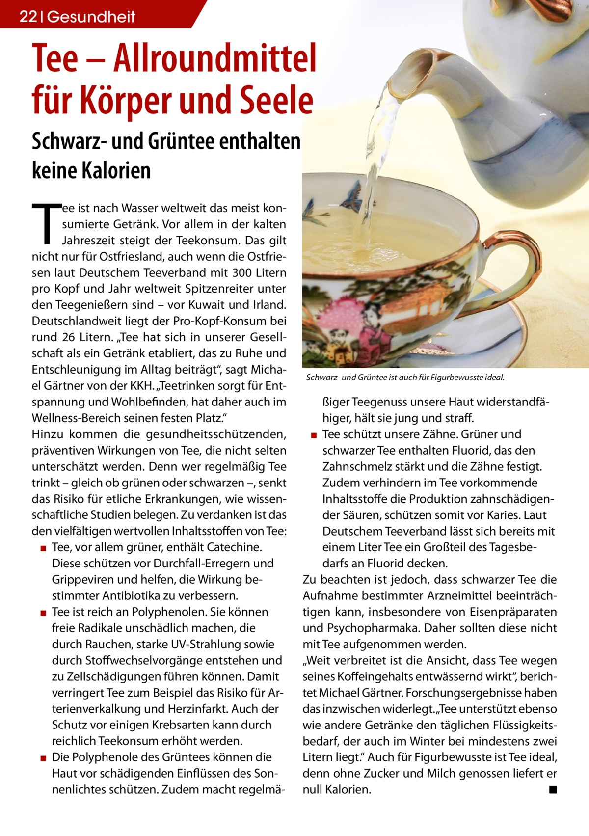 22 Gesundheit  Tee – Allroundmittel für Körper und Seele Schwarz- und Grüntee enthalten keine Kalorien  T  ee ist nach Wasser weltweit das meist konsumierte Getränk. Vor allem in der kalten Jahreszeit steigt der Teekonsum. Das gilt nicht nur für Ostfriesland, auch wenn die Ostfriesen laut Deutschem Teeverband mit 300 Litern pro Kopf und Jahr weltweit Spitzenreiter unter den Teegenießern sind – vor Kuwait und Irland. Deutschlandweit liegt der Pro-Kopf-Konsum bei rund 26 Litern. „Tee hat sich in unserer Gesellschaft als ein Getränk etabliert, das zu Ruhe und Entschleunigung im Alltag beiträgt“, sagt Michael Gärtner von der KKH. „Teetrinken sorgt für Entspannung und Wohlbefinden, hat daher auch im Wellness-Bereich seinen festen Platz.“ Hinzu kommen die gesundheitsschützenden, präventiven Wirkungen von Tee, die nicht selten unterschätzt werden. Denn wer regelmäßig Tee trinkt – gleich ob grünen oder schwarzen –, senkt das Risiko für etliche Erkrankungen, wie wissenschaftliche Studien belegen. Zu verdanken ist das den vielfältigen wertvollen Inhaltsstoffen von Tee: ▪ Tee, vor allem grüner, enthält Catechine. Diese schützen vor Durchfall-Erregern und Grippeviren und helfen, die Wirkung bestimmter Antibiotika zu verbessern. ▪ Tee ist reich an Polyphenolen. Sie können freie Radikale unschädlich machen, die durch Rauchen, starke UV-Strahlung sowie durch Stoffwechselvorgänge entstehen und zu Zellschädigungen führen können. Damit verringert Tee zum Beispiel das Risiko für Arterienverkalkung und Herzinfarkt. Auch der Schutz vor einigen Krebsarten kann durch reichlich Teekonsum erhöht werden. ▪ Die Polyphenole des Grüntees können die Haut vor schädigenden Einflüssen des Sonnenlichtes schützen. Zudem macht regelmä Schwarz- und Grüntee ist auch für Figurbewusste ideal.  ßiger Teegenuss unsere Haut widerstandfähiger, hält sie jung und straff. ▪ Tee schützt unsere Zähne. Grüner und schwarzer Tee enthalten Fluorid, das den Zahnschmelz stärkt und die Zähne festigt. Zudem verhindern im Tee vorkommende Inhaltsstoffe die Produktion zahnschädigender Säuren, schützen somit vor Karies. Laut Deutschem Teeverband lässt sich bereits mit einem Liter Tee ein Großteil des Tagesbedarfs an Fluorid decken. Zu beachten ist jedoch, dass schwarzer Tee die Aufnahme bestimmter Arzneimittel beeinträchtigen kann, insbesondere von Eisenpräparaten und Psychopharmaka. Daher sollten diese nicht mit Tee aufgenommen werden. „Weit verbreitet ist die Ansicht, dass Tee wegen seines Koffeingehalts entwässernd wirkt“, berichtet Michael Gärtner. Forschungsergebnisse haben das inzwischen widerlegt. „Tee unterstützt ebenso wie andere Getränke den täglichen Flüssigkeitsbedarf, der auch im Winter bei mindestens zwei Litern liegt.“ Auch für Figurbewusste ist Tee ideal, denn ohne Zucker und Milch genossen liefert er null Kalorien. ◾