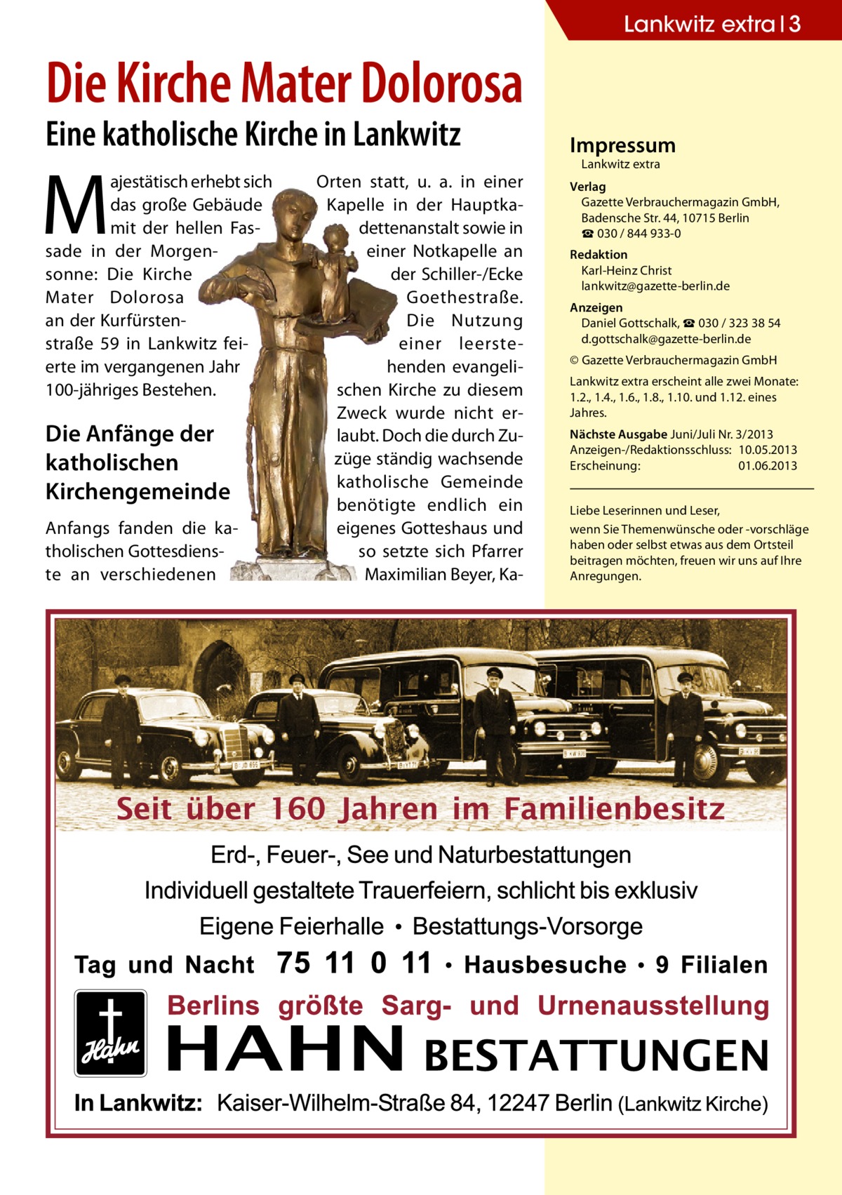Lankwitz extra 3  Die Kirche Mater Dolorosa Eine katholische Kirche in Lankwitz  M  ajestätisch erhebt sich das große Gebäude mit der hellen Fassade in der Morgensonne: Die Kirche Mater Dolorosa an der Kurfürstenstraße 59 in Lankwitz feierte im vergangenen Jahr 100-jähriges Bestehen.  Die Anfänge der katholischen Kirchengemeinde Anfangs fanden die katholischen Gottesdienste an verschiedenen  Orten statt, u. a. in einer Kapelle in der Hauptkadettenanstalt sowie in einer Notkapelle an der Schiller-/Ecke Goethestraße. Die Nutzung einer leerstehenden evangelischen Kirche zu diesem Zweck wurde nicht erlaubt. Doch die durch Zuzüge ständig wachsende katholische Gemeinde benötigte endlich ein eigenes Gotteshaus und so setzte sich Pfarrer Maximilian Beyer, Ka Impressum Lankwitz extra  Verlag Gazette Verbrauchermagazin GmbH, Badensche Str. 44, 10715 Berlin ☎ 030 / 844 933-0 Redaktion Karl-Heinz Christ lankwitz@gazette-berlin.de Anzeigen Daniel Gottschalk, ☎ 030 / 323 38 54 d.gottschalk@gazette-berlin.de © Gazette Verbrauchermagazin GmbH Lankwitz extra erscheint alle zwei Monate: 1.2., 1.4., 1.6., 1.8., 1.10. und 1.12. eines Jahres. Nächste Ausgabe Juni/Juli Nr. 3/2013 Anzeigen-/Redaktionsschluss: 10.05.2013 Erscheinung: 01.06.2013 Liebe Leserinnen und Leser, wenn Sie Themenwünsche oder -vorschläge haben oder selbst etwas aus dem Ortsteil beitragen möchten, freuen wir uns auf Ihre Anregungen.