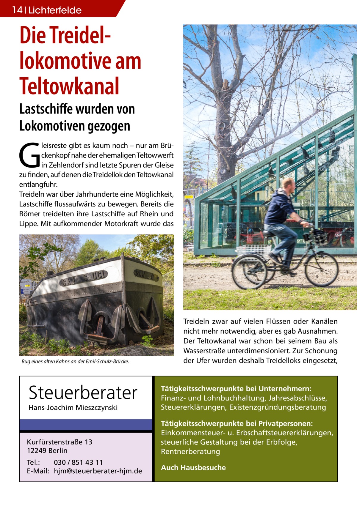 14 Lichterfelde  Die Treidel­ lokomotive am Teltowkanal Lastschiffe wurden von Lokomotiven gezogen  G  leisreste gibt es kaum noch – nur am Brückenkopf nahe der ehemaligen Teltowwerft in Zehlendorf sind letzte Spuren der Gleise zu finden, auf denen die Treidellok den Teltowkanal entlangfuhr. Treideln war über Jahrhunderte eine Möglichkeit, Lastschiffe flussaufwärts zu bewegen. Bereits die Römer treidelten ihre Lastschiffe auf Rhein und Lippe. Mit aufkommender Motorkraft wurde das  Bug eines alten Kahns an der Emil-Schulz-Brücke.  Steuerberater  Treideln zwar auf vielen Flüssen oder Kanälen nicht mehr notwendig, aber es gab Ausnahmen. Der Teltowkanal war schon bei seinem Bau als Wasserstraße unterdimensioniert. Zur Schonung der Ufer wurden deshalb Treidelloks eingesetzt,  Hans-Joachim Mieszczynski  Tätigkeitsschwerpunkte bei Unternehmern: Finanz- und Lohnbuchhaltung, Jahresabschlüsse, Steuererklärungen, Existenzgründungsberatung  Kurfürstenstraße 13 12249 Berlin  Tätigkeitsschwerpunkte bei Privatpersonen: Einkommensteuer- u. Erbschaftsteuererklärungen, steuerliche Gestaltung bei der Erbfolge, Rentnerberatung  Tel.: 030 / 851 43 11 E-Mail: hjm@steuerberater-hjm.de  Auch Hausbesuche