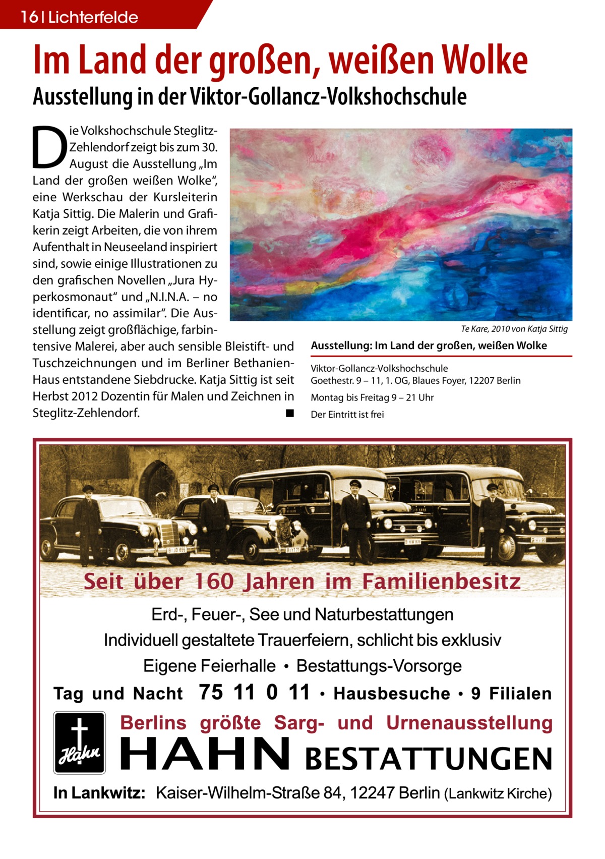 16 Lichterfelde  Im Land der großen, weißen Wolke Ausstellung in der Viktor-Gollancz-Volkshochschule  D  ie Volkshochschule SteglitzZehlendorf zeigt bis zum 30. August die Ausstellung „Im Land der großen weißen Wolke“, eine Werkschau der Kursleiterin Katja Sittig. Die Malerin und Grafikerin zeigt Arbeiten, die von ihrem Aufenthalt in Neuseeland inspiriert sind, sowie einige Illustrationen zu den grafischen Novellen „Jura Hyperkosmonaut“ und „N.I.N.A. – no identificar, no assimilar“. Die Ausstellung zeigt großflächige, farbintensive Malerei, aber auch sensible Bleistift- und Tuschzeichnungen und im Berliner BethanienHaus entstandene Siebdrucke. Katja Sittig ist seit Herbst 2012 Dozentin für Malen und Zeichnen in Steglitz-Zehlendorf.� ◾  Te Kare, 2010 von Katja Sittig  Ausstellung: Im Land der großen, weißen Wolke Viktor-Gollancz-Volkshochschule Goethestr. 9 – 11, 1. OG, Blaues Foyer, 12207 Berlin Montag bis Freitag 9 – 21 Uhr Der Eintritt ist frei