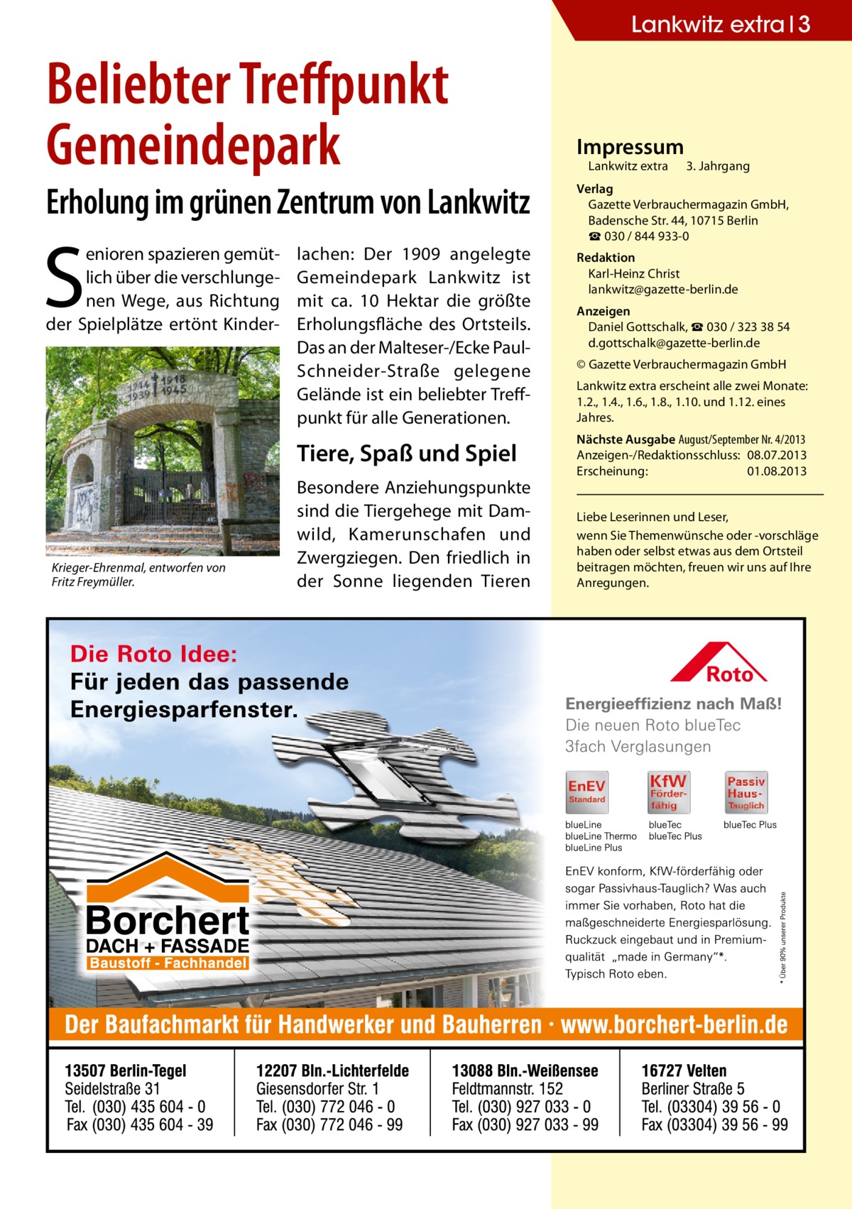 Lankwitz extra 3  Beliebter Treffpunkt Gemeindepark  Erholung im grünen Zentrum von Lankwitz  S  enioren spazieren gemütlich über die verschlungenen Wege, aus Richtung der Spielplätze ertönt Kinder lachen: Der 1909 angelegte Gemeindepark Lankwitz ist mit ca. 10 Hektar die größte Erholungsfläche des Ortsteils. Das an der Malteser-/Ecke PaulSchneider-Straße gelegene Gelände ist ein beliebter Treffpunkt für alle Generationen.  Tiere, Spaß und Spiel  Krieger-Ehrenmal, entworfen von Fritz Freymüller.  Besondere Anziehungspunkte sind die Tiergehege mit Damwild, Kamerunschafen und Zwergziegen. Den friedlich in der Sonne liegenden Tieren  Impressum  Lankwitz extra 	 3. Jahrgang  Verlag Gazette Verbrauchermagazin GmbH, Badensche Str. 44, 10715 Berlin ☎ 030 / 844 933-0 Redaktion Karl-Heinz Christ lankwitz@gazette-berlin.de Anzeigen Daniel Gottschalk, ☎ 030 / 323 38 54 d.gottschalk@gazette-berlin.de © Gazette Verbrauchermagazin GmbH Lankwitz extra erscheint alle zwei Monate: 1.2., 1.4., 1.6., 1.8., 1.10. und 1.12. eines Jahres. Nächste Ausgabe August/September Nr. 4/2013 Anzeigen-/Redaktionsschluss:	08.07.2013 Erscheinung:	01.08.2013 Liebe Leserinnen und Leser, wenn Sie Themen­wünsche oder -vorschläge haben oder selbst etwas aus dem Ortsteil beitragen möchten, freuen wir uns auf Ihre Anregungen.