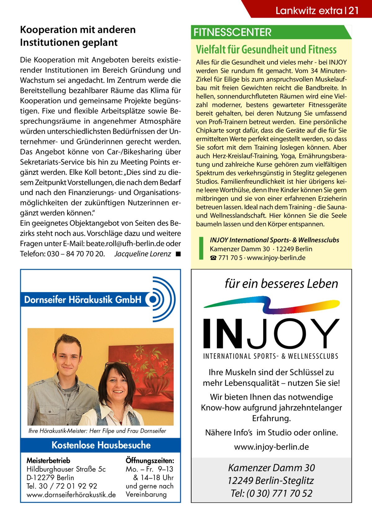 Lankwitz extra 21  Kooperation mit anderen Institutionen geplant Die Kooperation mit Angeboten bereits existierender Institutionen im Bereich Gründung und Wachstum sei angedacht. Im Zentrum werde die Bereitstellung bezahlbarer Räume das Klima für Kooperation und gemeinsame Projekte begünstigen. Fixe und flexible Arbeitsplätze sowie Besprechungsräume in angenehmer Atmosphäre würden unterschiedlichsten Bedürfnissen der Unternehmer- und Gründerinnen gerecht werden. Das Angebot könne von Car-/Bikesharing über Sekretariats-Service bis hin zu Meeting Points ergänzt werden. Elke Koll betont: „Dies sind zu diesem Zeitpunkt Vorstellungen, die nach dem Bedarf und nach den Finanzierungs- und Organisationsmöglichkeiten der zukünftigen Nutzerinnen ergänzt werden können.“ Ein geeignetes Objektangebot von Seiten des Bezirks steht noch aus. Vorschläge dazu und weitere Fragen unter E-Mail: b ­ eate.roll@ufh-berlin.de oder Telefon: 030 – 84 70 70 20. Jacqueline Lorenz� ◾  Fitnesscenter  Vielfalt für Gesundheit und Fitness Alles für die Gesundheit und vieles mehr - bei InJoy werden Sie rundum fit gemacht. Vom 34 MinutenZirkel für Eilige bis zum anspruchsvollen Muskelaufbau mit freien Gewichten reicht die Bandbreite. In hellen, sonnendurchfluteten Räumen wird eine Vielzahl moderner, bestens gewarteter Fitnessgeräte bereit gehalten, bei deren nutzung Sie umfassend von Profi-Trainern betreut werden. Eine persönliche Chipkarte sorgt dafür, dass die Geräte auf die für Sie ermittelten Werte perfekt eingestellt werden, so dass Sie sofort mit dem Training loslegen können. Aber auch Herz-Kreislauf-Training, yoga, Ernährungsberatung und zahlreiche Kurse gehören zum vielfältigen Spektrum des verkehrsgünstig in Steglitz gelegenen Studios. Familienfreundlichkeit ist hier übrigens keine leere Worthülse, denn Ihre Kinder können Sie gern mitbringen und sie von einer erfahrenen Erzieherin betreuen lassen. Ideal nach dem Training - die Saunaund Wellnesslandschaft. Hier können Sie die Seele baumeln lassen und den Körper entspannen. InJoy International Sports- & Wellnessclubs Kamenzer Damm 30 · 12249 Berlin ☎ 771 70 5 · www.injoy-berlin.de  für ein besseres Leben Dornseifer Hörakustik GmbH  INTERNATIONAL SPORTS- & WELLNESSCLUBS  Ihre Muskeln sind der Schlüssel zu mehr Lebensqualität – nutzen Sie sie! Wir bieten Ihnen das notwendige Know-how aufgrund jahrzehntelanger Erfahrung. Ihre Hörakustik-Meister: Herr Filpe und Frau Dornseifer  Kostenlose Hausbesuche Meisterbetrieb Hildburghauser Straße 5c D-12279 Berlin Tel. 30 / 72 01 92 92 www.dornseiferhörakustik.de  Öffnungszeiten: Mo. – Fr. 9–13 & 14–18 Uhr und gerne nach Vereinbarung  Nähere Info’s im Studio oder online. www.injoy-berlin.de  Kamenzer Damm 30 12249 Berlin-Steglitz Tel: (0 30) 771 70 52