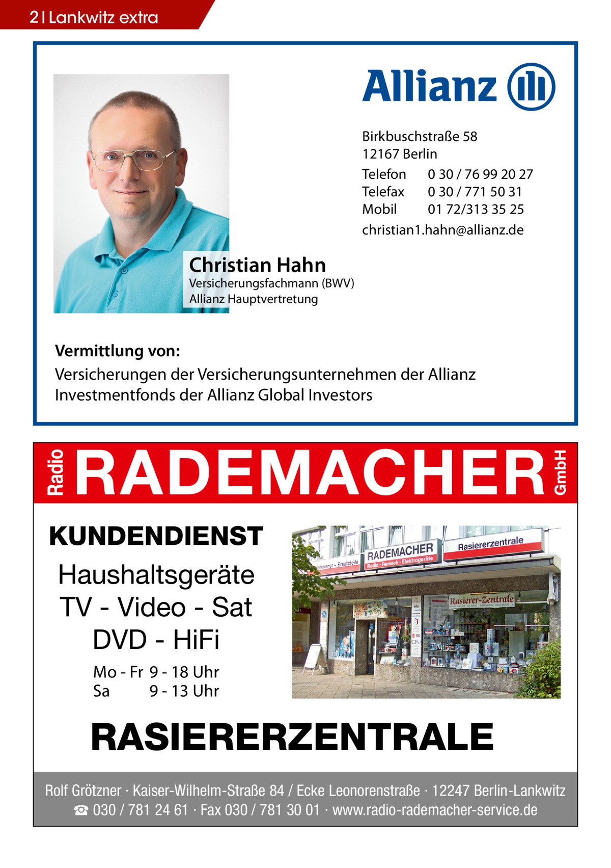 2 Lankwitz extra  Birkbuschstraße 58 12167 Berlin Telefon 0 30 / 76 99 20 27 Telefax 0 30 / 771 50 31 Mobil 01 72/313 35 25 christian1.hahn@allianz.de  Christian Hahn  Versicherungsfachmann (BWV) Allianz Hauptvertretung  Vermittlung von: Versicherungen der Versicherungsunternehmen der Allianz Investmentfonds der Allianz Global Investors  KUNDENDIENST Haushaltsgeräte TV - Video - Sat DVD - HiFi Mo - Fr 9 - 18 Uhr Sa 9 - 13 Uhr  RASIERERZENTRALE Rolf Grötzner · Kaiser-Wilhelm-Straße 84 / Ecke Leonorenstraße · 12247 Berlin-Lankwitz ☎ 030 / 781 24 61 · Fax 030 / 781 30 01 · www.radio-rademacher-service.de