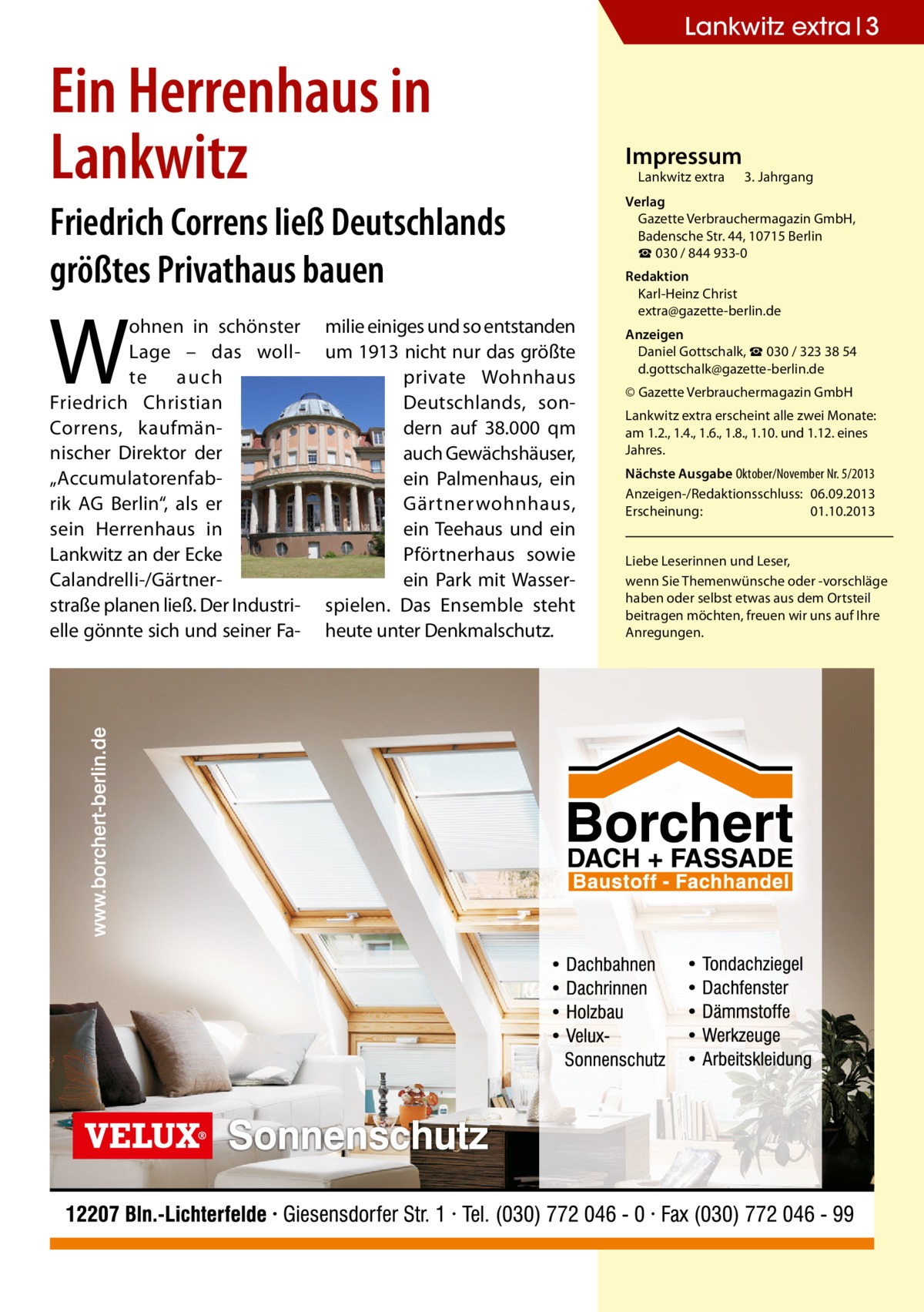 Lankwitz extra 3  Ein Herrenhaus in Lankwitz Friedrich Correns ließ Deutschlands größtes Privathaus bauen  W  ohnen in schönster Lage – das wollte auch Friedrich Christian Correns, kaufmännischer Direktor der „Accumulatorenfabrik AG Berlin“, als er sein Herrenhaus in Lankwitz an der Ecke Calandrelli-/Gärtnerstraße planen ließ. Der Industrielle gönnte sich und seiner Fa milie einiges und so entstanden um 1913 nicht nur das größte private Wohnhaus Deutschlands, sondern auf 38.000 qm auch Gewächshäuser, ein Palmenhaus, ein Gärtnerwohnhaus, ein Teehaus und ein Pförtnerhaus sowie ein Park mit Wasserspielen. Das Ensemble steht heute unter Denkmalschutz.  Impressum  Lankwitz extra 	 3. Jahrgang  Verlag Gazette Verbrauchermagazin GmbH, Badensche Str. 44, 10715 Berlin ☎ 030 / 844 933-0 Redaktion Karl-Heinz Christ extra@gazette-berlin.de Anzeigen Daniel Gottschalk, ☎ 030 / 323 38 54 d.gottschalk@gazette-berlin.de © Gazette Verbrauchermagazin GmbH Lankwitz extra erscheint alle zwei Monate: am 1.2., 1.4., 1.6., 1.8., 1.10. und 1.12. eines Jahres. Nächste Ausgabe Oktober/November Nr. 5/2013 Anzeigen-/Redaktionsschluss:	06.09.2013 Erscheinung:	01.10.2013 Liebe Leserinnen und Leser, wenn Sie Themen­wünsche oder -vorschläge haben oder selbst etwas aus dem Ortsteil beitragen möchten, freuen wir uns auf Ihre Anregungen.