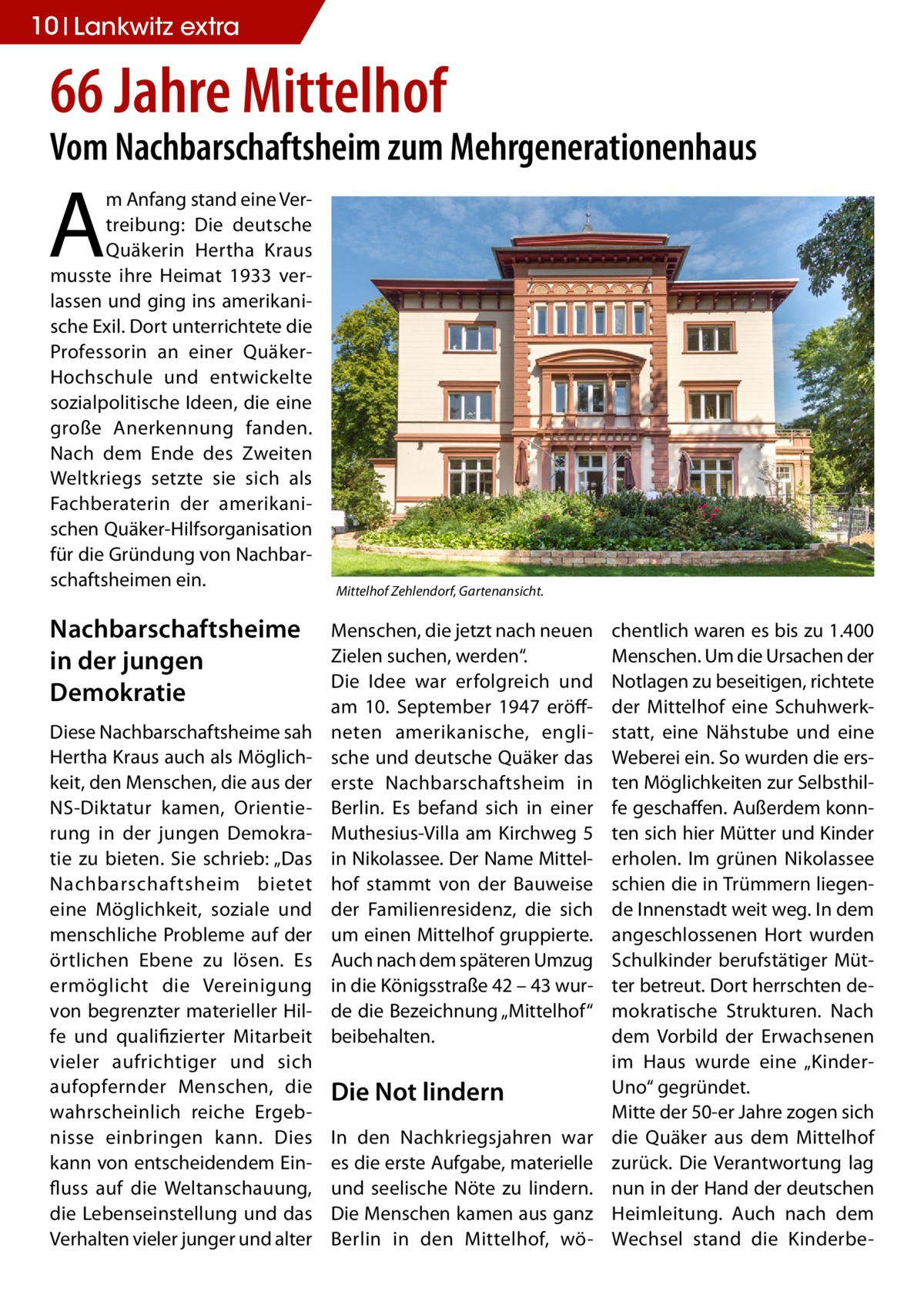 10 Lankwitz extra  66 Jahre Mittelhof  Vom Nachbarschaftsheim zum Mehrgenerationenhaus  A  m Anfang stand eine Vertreibung: Die deutsche Quäkerin Hertha Kraus musste ihre Heimat 1933 verlassen und ging ins amerikanische Exil. Dort unterrichtete die Professorin an einer QuäkerHochschule und entwickelte sozialpolitische Ideen, die eine große Anerkennung fanden. Nach dem Ende des Zweiten Weltkriegs setzte sie sich als Fachberaterin der amerikanischen Quäker-Hilfsorganisation für die Gründung von Nachbarschaftsheimen ein.  Nachbarschaftsheime in der jungen Demokratie Diese Nachbarschaftsheime sah Hertha Kraus auch als Möglichkeit, den Menschen, die aus der NS-Diktatur kamen, Orientierung in der jungen Demokratie zu bieten. Sie schrieb: „Das Nachbarschaftsheim bietet eine Möglichkeit, soziale und menschliche Probleme auf der örtlichen Ebene zu lösen. Es ermöglicht die Vereinigung von begrenzter materieller Hilfe und qualifizierter Mitarbeit vieler aufrichtiger und sich aufopfernder Menschen, die wahrscheinlich reiche Ergebnisse einbringen kann. Dies kann von entscheidendem Einfluss auf die Weltanschauung, die Lebenseinstellung und das Verhalten vieler junger und alter  Mittelhof Zehlendorf, Gartenansicht.  Menschen, die jetzt nach neuen Zielen suchen, werden“. Die Idee war erfolgreich und am 10. September 1947 eröffneten amerikanische, englische und deutsche Quäker das erste Nachbarschaftsheim in Berlin. Es befand sich in einer Muthesius-Villa am Kirchweg 5 in Nikolassee. Der Name Mittelhof stammt von der Bauweise der Familienresidenz, die sich um einen Mittelhof gruppierte. Auch nach dem späteren Umzug in die Königsstraße 42 – 43 wurde die Bezeichnung „Mittelhof“ beibehalten.  Die Not lindern In den Nachkriegsjahren war es die erste Aufgabe, materielle und seelische Nöte zu lindern. Die Menschen kamen aus ganz Berlin in den Mittelhof, wö chentlich waren es bis zu 1.400 Menschen. Um die Ursachen der Notlagen zu beseitigen, richtete der Mittelhof eine Schuhwerkstatt, eine Nähstube und eine Weberei ein. So wurden die ersten Möglichkeiten zur Selbsthilfe geschaffen. Außerdem konnten sich hier Mütter und Kinder erholen. Im grünen Nikolassee schien die in Trümmern liegende Innenstadt weit weg. In dem angeschlossenen Hort wurden Schulkinder berufstätiger Mütter betreut. Dort herrschten demokratische Strukturen. Nach dem Vorbild der Erwachsenen im Haus wurde eine „KinderUno“ gegründet. Mitte der 50-er Jahre zogen sich die Quäker aus dem Mittelhof zurück. Die Verantwortung lag nun in der Hand der deutschen Heimleitung. Auch nach dem Wechsel stand die Kinderb