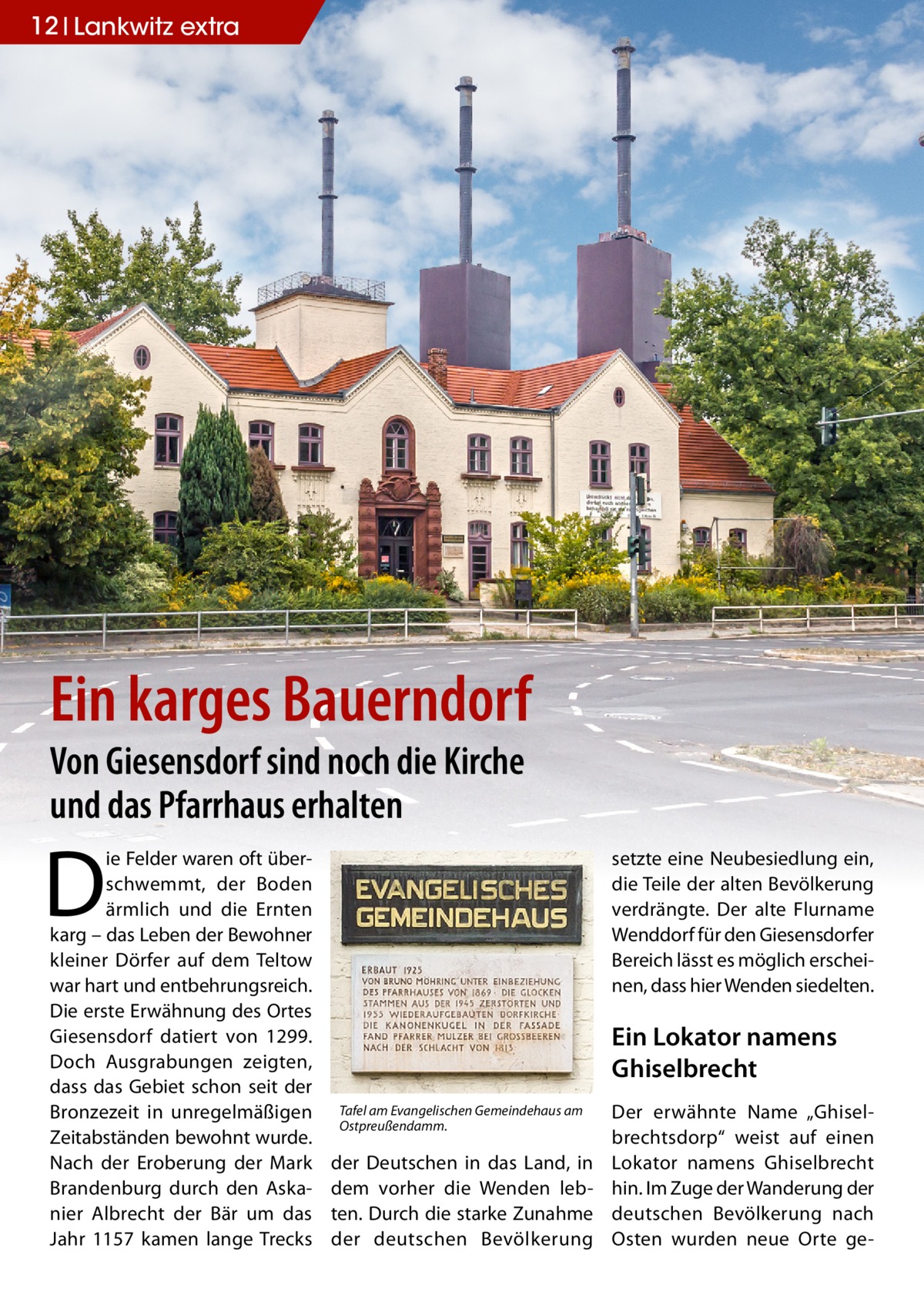 12 Lankwitz extra  Ein karges Bauerndorf Von Giesensdorf sind noch die Kirche und das Pfarrhaus erhalten  D  ie Felder waren oft überschwemmt, der Boden ärmlich und die Ernten karg – das Leben der Bewohner kleiner Dörfer auf dem Teltow war hart und entbehrungsreich. Die erste Erwähnung des Ortes Giesensdorf datiert von 1299. Doch Ausgrabungen zeigten, dass das Gebiet schon seit der Bronzezeit in unregelmäßigen Zeitabständen bewohnt wurde. Nach der Eroberung der Mark Brandenburg durch den Askanier Albrecht der Bär um das Jahr 1157 kamen lange Trecks  setzte eine Neubesiedlung ein, die Teile der alten Bevölkerung verdrängte. Der alte Flurname Wenddorf für den Giesensdorfer Bereich lässt es möglich erscheinen, dass hier Wenden siedelten.  Ein Lokator namens Ghiselbrecht Tafel am Evangelischen Gemeindehaus am Ostpreußendamm.  der Deutschen in das Land, in dem vorher die Wenden lebten. Durch die starke Zunahme der deutschen Bevölkerung  Der erwähnte Name „Ghiselbrechtsdorp“ weist auf einen Lokator namens Ghiselbrecht hin. Im Zuge der Wanderung der deutschen Bevölkerung nach Osten wurden neue Orte g