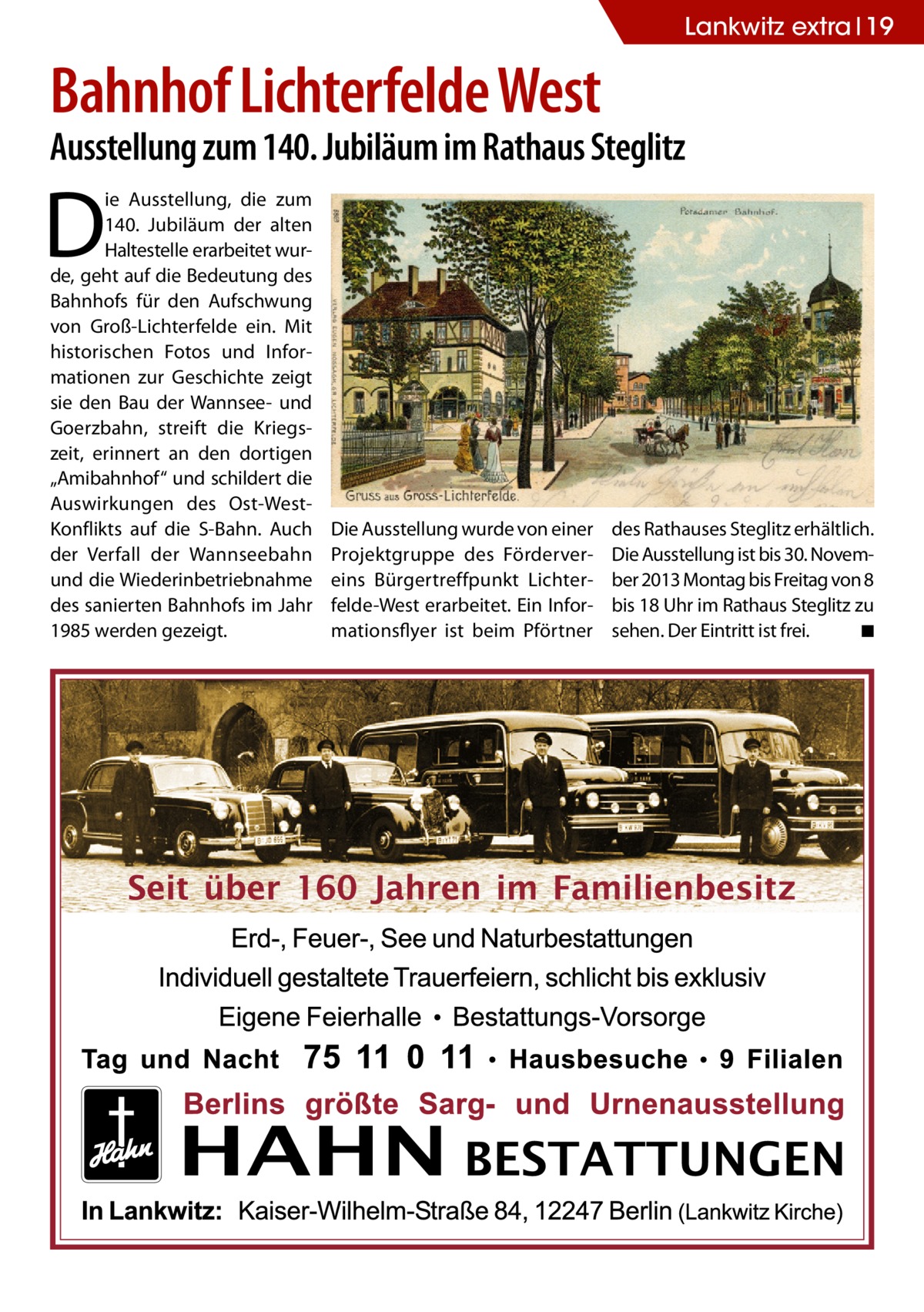 Lankwitz extra 19  Bahnhof Lichterfelde West  Ausstellung zum 140. Jubiläum im Rathaus Steglitz  D  ie Ausstellung, die zum 140. Jubiläum der alten Haltestelle erarbeitet wurde, geht auf die Bedeutung des Bahnhofs für den Aufschwung von Groß-Lichterfelde ein. Mit historischen Fotos und Informationen zur Geschichte zeigt sie den Bau der Wannsee- und Goerzbahn, streift die Kriegszeit, erinnert an den dortigen „Ami­bahnhof“ und schildert die Auswirkungen des Ost-WestKonflikts auf die S-Bahn. Auch der Verfall der Wannseebahn und die Wiederinbetriebnahme des sanierten Bahnhofs im Jahr 1985 werden gezeigt.  Die Ausstellung wurde von einer Projektgruppe des Fördervereins Bürgertreffpunkt Lichterfelde-West erarbeitet. Ein Informationsflyer ist beim Pförtner  des Rathauses Steglitz erhältlich. Die Ausstellung ist bis 30. November 2013 Montag bis Freitag von 8 bis 18 Uhr im Rathaus Steglitz zu sehen. Der Eintritt ist frei. � ◾