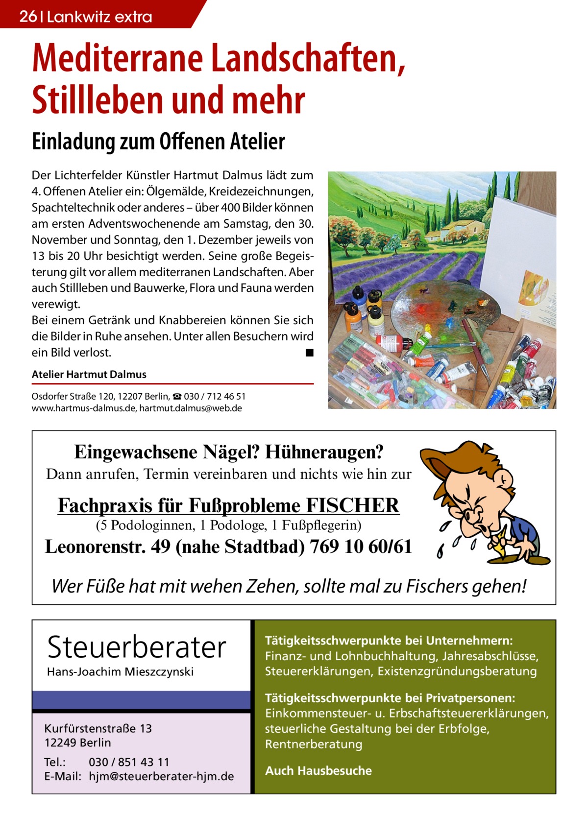 26 Lankwitz extra  Mediterrane Landschaften, Stillleben und mehr Einladung zum Offenen Atelier Der Lichterfelder Künstler Hartmut Dalmus lädt zum 4. Offenen Atelier ein: Ölgemälde, Kreidezeichnungen, Spachteltechnik oder anderes – über 400 Bilder können am ersten Adventswochenende am Samstag, den 30. November und Sonntag, den 1. Dezember jeweils von 13 bis 20 Uhr besichtigt werden. Seine große Begeisterung gilt vor allem mediterranen Landschaften. Aber auch Stillleben und Bauwerke, Flora und Fauna werden verewigt. Bei einem Getränk und Knabbereien können Sie sich die Bilder in Ruhe ansehen. Unter allen Besuchern wird ein Bild verlost. � ◾ Atelier Hartmut Dalmus Osdorfer Straße 120, 12207 Berlin, ☎ 030 / 712 46 51 www.hartmus-dalmus.de, hartmut.dalmus@web.de  Eingewachsene Nägel? Hühneraugen? Dann anrufen, Termin vereinbaren und nichts wie hin zur  Fachpraxis für Fußprobleme FISCHER (5 Podologinnen, 1 Podologe, 1 Fußpflegerin)  Leonorenstr. 49 (nahe Stadtbad) 769 10 60/61  Wer Füße hat mit wehen Zehen, sollte mal zu Fischers gehen!  Steuerberater Hans-Joachim Mieszczynski  Tätigkeitsschwerpunkte bei Unternehmern: Finanz- und Lohnbuchhaltung, Jahresabschlüsse, Steuererklärungen, Existenzgründungsberatung  Kurfürstenstraße 13 12249 Berlin  Tätigkeitsschwerpunkte bei Privatpersonen: Einkommensteuer- u. Erbschaftsteuererklärungen, steuerliche Gestaltung bei der Erbfolge, Rentnerberatung  Tel.: 030 / 851 43 11 E-Mail: hjm@steuerberater-hjm.de  Auch Hausbesuche