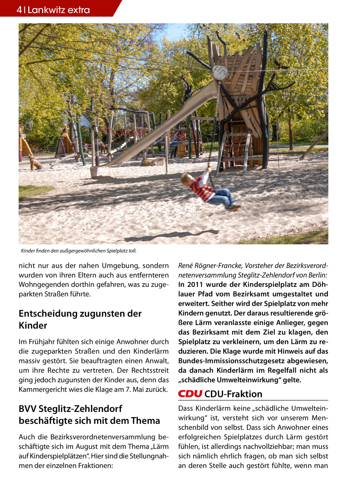 4 Lankwitz extra  Kinder finden den außgergewöhnlichen Spielplatz toll.  nicht nur aus der nahen Umgebung, sondern wurden von ihren Eltern auch aus entfernteren Wohngegenden dorthin gefahren, was zu zugeparkten Straßen führte.  Entscheidung zugunsten der Kinder Im Frühjahr fühlten sich einige Anwohner durch die zugeparkten Straßen und den Kinderlärm massiv gestört. Sie beauftragten einen Anwalt, um ihre Rechte zu vertreten. Der Rechtsstreit ging jedoch zugunsten der Kinder aus, denn das Kammergericht wies die Klage am 7. Mai zurück.  BVV Steglitz-Zehlendorf beschäftigte sich mit dem Thema Auch die Bezirksverordnetenversammlung beschäftigte sich im August mit dem Thema „Lärm auf Kinderspielplätzen“. Hier sind die Stellungnahmen der einzelnen Fraktionen:  René Rögner-Francke, Vorsteher der Bezirksverordnetenversammlung Steglitz-Zehlendorf von Berlin: In 2011 wurde der Kinderspielplatz am Döhlauer Pfad vom Bezirksamt umgestaltet und erweitert. Seither wird der Spielplatz von mehr Kindern genutzt. Der daraus resultierende größere Lärm veranlasste einige Anlieger, gegen das Bezirksamt mit dem Ziel zu klagen, den Spielplatz zu verkleinern, um den Lärm zu reduzieren. Die Klage wurde mit Hinweis auf das Bundes-Immissionsschutzgesetz abgewiesen, da danach Kinderlärm im Regelfall nicht als „schädliche Umwelteinwirkung“ gelte.  CDU-Fraktion Dass Kinderlärm keine „schädliche Umwelteinwirkung“ ist, versteht sich vor unserem Menschenbild von selbst. Dass sich Anwohner eines erfolgreichen Spielplatzes durch Lärm gestört fühlen, ist allerdings nachvollziehbar; man muss sich nämlich ehrlich fragen, ob man sich selbst an deren Stelle auch gestört fühlte, wenn man