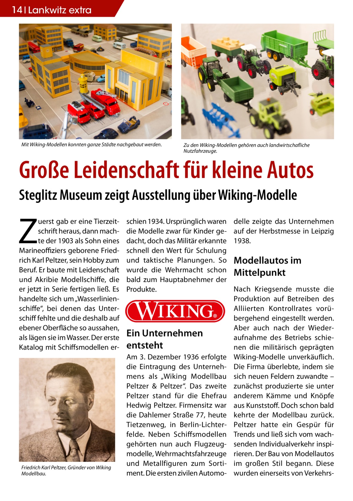 14 Lankwitz extra  Mit Wiking-Modellen konnten ganze Städte nachgebaut werden.  Zu den Wiking-Modellen gehören auch landwirtschafliche Nutzfahrzeuge.  Große Leidenschaft für kleine Autos Steglitz Museum zeigt Ausstellung über Wiking-Modelle  Z  uerst gab er eine Tierzeitschrift heraus, dann machte der 1903 als Sohn eines Marineoffiziers geborene Friedrich Karl Peltzer, sein Hobby zum Beruf. Er baute mit Leidenschaft und Akribie Modellschiffe, die er jetzt in Serie fertigen ließ. Es handelte sich um „Wasserlinienschiffe“, bei denen das Unterschiff fehlte und die deshalb auf ebener Oberfläche so aussahen, als lägen sie im Wasser. Der erste Katalog mit Schiffsmodellen er Friedrich Karl Peltzer, Gründer von Wiking Modellbau.  schien 1934. Ursprünglich waren die Modelle zwar für Kinder gedacht, doch das Militär erkannte schnell den Wert für Schulung und taktische Planungen. So wurde die Wehrmacht schon bald zum Hauptabnehmer der Produkte.  Ein Unternehmen entsteht Am 3. Dezember 1936 erfolgte die Eintragung des Unternehmens als „Wiking Modellbau Peltzer & Peltzer“. Das zweite Peltzer stand für die Ehefrau Hedwig Peltzer. Firmensitz war die Dahlemer Straße 77, heute Tietzenweg, in Berlin-Lichterfelde. Neben Schiffsmodellen gehörten nun auch Flugzeugmodelle, Wehrmachtsfahrzeuge und Metallfiguren zum Sortiment. Die ersten zivilen Automo delle zeigte das Unternehmen auf der Herbstmesse in Leipzig 1938.  Modellautos im Mittelpunkt Nach Kriegsende musste die Produktion auf Betreiben des Alliierten Kontrollrates vorübergehend eingestellt werden. Aber auch nach der Wiederaufnahme des Betriebs schienen die militärisch geprägten Wiking-Modelle unverkäuflich. Die Firma überlebte, indem sie sich neuen Feldern zuwandte – zunächst produzierte sie unter anderem Kämme und Knöpfe aus Kunststoff. Doch schon bald kehrte der Modellbau zurück. Peltzer hatte ein Gespür für Trends und ließ sich vom wachsenden Individualverkehr inspirieren. Der Bau von Modellautos im großen Stil begann. Diese wurden einerseits von Verkehr