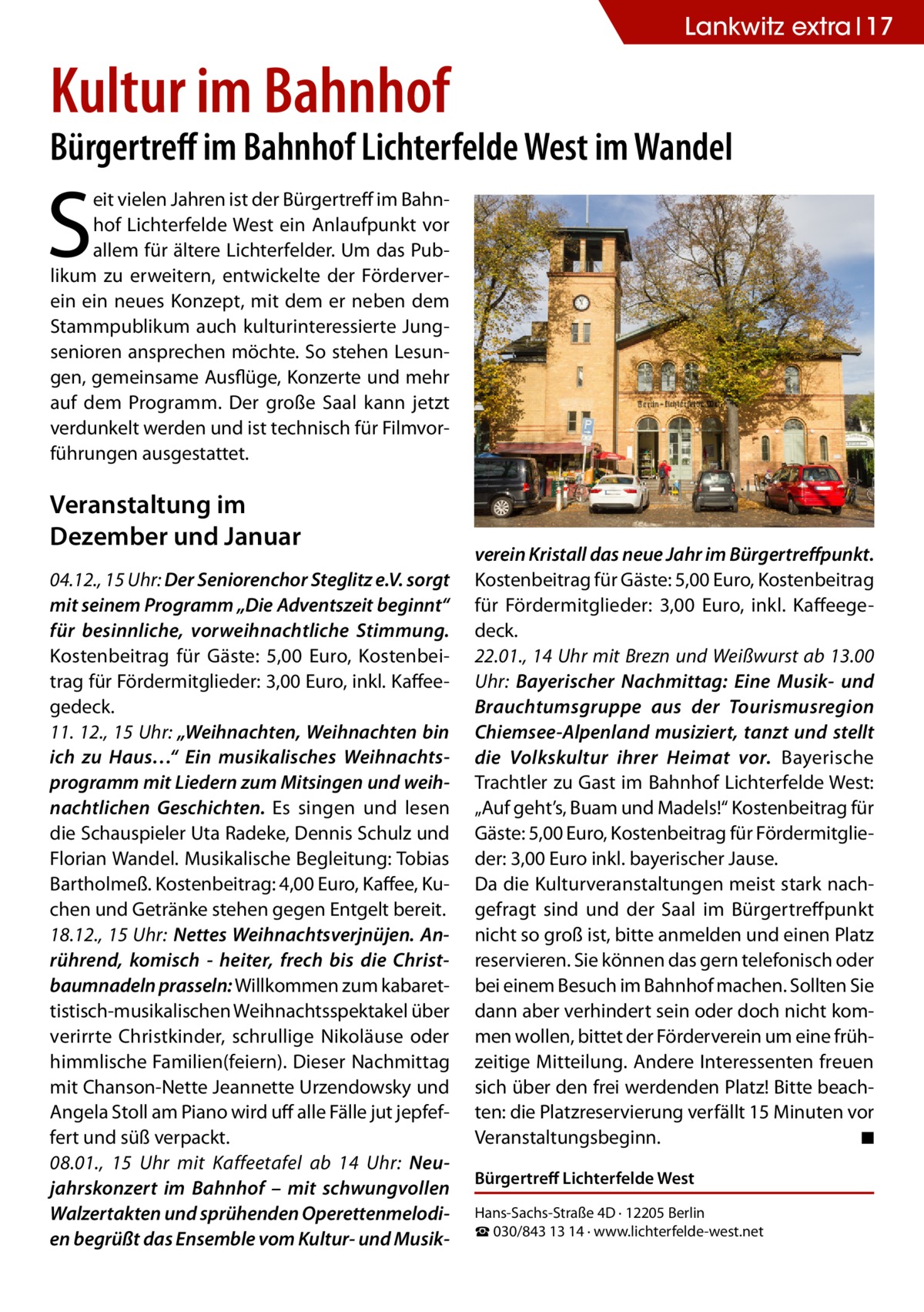 Lankwitz extra 17  Kultur im Bahnhof  Bürgertreff im Bahnhof Lichterfelde West im Wandel  S  eit vielen Jahren ist der Bürgertreff im Bahnhof Lichterfelde West ein Anlaufpunkt vor allem für ältere Lichterfelder. Um das Publikum zu erweitern, entwickelte der Förderverein ein neues Konzept, mit dem er neben dem Stammpublikum auch kulturinteressierte Jungsenioren ansprechen möchte. So stehen Lesungen, gemeinsame Ausflüge, Konzerte und mehr auf dem Programm. Der große Saal kann jetzt verdunkelt werden und ist technisch für Filmvorführungen ausgestattet.  Veranstaltung im Dezember und Januar 04.12., 15 Uhr: Der Seniorenchor Steglitz e.V. sorgt mit seinem Programm „Die Adventszeit beginnt“ für besinnliche, vorweihnachtliche Stimmung. Kostenbeitrag für Gäste: 5,00 Euro, Kostenbeitrag für Fördermitglieder: 3,00 Euro, inkl. Kaffeegedeck. 11. 12., 15 Uhr: „Weihnachten, Weihnachten bin ich zu Haus…“ Ein musikalisches Weihnachtsprogramm mit Liedern zum Mitsingen und weihnachtlichen Geschichten. Es singen und lesen die Schauspieler Uta Radeke, Dennis Schulz und Florian Wandel. Musikalische Begleitung: Tobias Bartholmeß. Kostenbeitrag: 4,00 Euro, Kaffee, Kuchen und Getränke stehen gegen Entgelt bereit. 18.12., 15 Uhr: Nettes Weihnachtsverjnüjen. Anrührend, komisch - heiter, frech bis die Christbaumnadeln prasseln: Willkommen zum kabarettistisch-musikalischen Weihnachtsspektakel über verirrte Christkinder, schrullige Nikoläuse oder himmlische Familien(feiern). Dieser Nachmittag mit Chanson-Nette Jeannette Urzendowsky und Angela Stoll am Piano wird uff alle Fälle jut jepfeffert und süß verpackt. 08.01., 15 Uhr mit Kaffeetafel ab 14 Uhr: Neujahrskonzert im Bahnhof – mit schwungvollen Walzertakten und sprühenden Operettenmelodien begrüßt das Ensemble vom Kultur- und Musik verein Kristall das neue Jahr im Bürgertreffpunkt. Kostenbeitrag für Gäste: 5,00 Euro, Kostenbeitrag für Fördermitglieder: 3,00 Euro, inkl. Kaffeegedeck. 22.01., 14 Uhr mit Brezn und Weißwurst ab 13.00 Uhr: Bayerischer Nachmittag: Eine Musik- und Brauchtumsgruppe aus der Tourismusregion Chiemsee-Alpenland musiziert, tanzt und stellt die Volkskultur ihrer Heimat vor. Bayerische Trachtler zu Gast im Bahnhof Lichterfelde West: „Auf geht’s, Buam und Madels!“ Kostenbeitrag für Gäste: 5,00 Euro, Kostenbeitrag für Fördermitglieder: 3,00 Euro inkl. bayerischer Jause. Da die Kulturveranstaltungen meist stark nachgefragt sind und der Saal im Bürgertreffpunkt nicht so groß ist, bitte anmelden und einen Platz reservieren. Sie können das gern telefonisch oder bei einem Besuch im Bahnhof machen. Sollten Sie dann aber verhindert sein oder doch nicht kommen wollen, bittet der Förderverein um eine frühzeitige Mitteilung. Andere Interessenten freuen sich über den frei werdenden Platz! Bitte beachten: die Platzreservierung verfällt 15 Minuten vor Veranstaltungsbeginn. � ◾ Bürgertreff Lichterfelde West Hans-Sachs-Straße 4D · 12205 Berlin ☎ 030/843 13 14 · www.lichterfelde-west.net