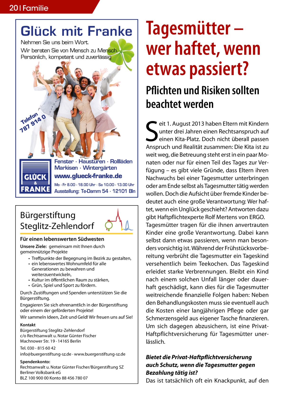 20 Familie  Glück mit Franke Nehmen Sie uns beim Wort. Wir beraten Sie von Mensch zu Mensch. Persönlich, kompetent und zuverlässig  Tagesmütter – wer haftet, wenn etwas passiert? Pflichten und Risiken sollten beachtet werden  on 0 lef Te 914 7 78  S Fenster · Haustüren · Rollläden Markisen · Wintergärten  www.glueck-franke.de Mo - Fr 8.00 - 18.00 Uhr · Sa 10.00 - 13.00 Uhr  Ausstellung: Te-Damm 54 · 12101 Bln  Bürgerstiftung Steglitz-Zehlendorf Für einen lebenswerten Südwesten Unsere Ziele: gemeinsam mit Ihnen durch gemeinnützige Projekte • Treﬀpunkte der Begegnung im Bezirk zu gestalten, • ein lebenswertes Wohnumfeld für alle Generationen zu bewahren und weiterzuentwickeln, • Kultur im öﬀentlichen Raum zu stärken, • Grün, Spiel und Sport zu fördern. Durch Zustiftungen und Spenden unterstützen Sie die Bürgerstiftung. Engagieren Sie sich ehrenamtlich in der Bürgerstiftung oder einem der geförderten Projekte! Wir sammeln Ideen, Zeit und Geld! Wir freuen uns auf Sie! Kontakt Bürgerstiftung Steglitz-Zehlendorf c/o Rechtsanwalt u. Notar Günter Fischer Machnower Str. 19 · 14165 Berlin Tel. 030 - 815 60 42 info@buergerstiftung-sz.de · www.buergerstiftung-sz.de Spendenkonto: Rechtsanwalt u. Notar Günter Fischer/Bürgerstiftung SZ Berliner Volksbank eG BLZ 100 900 00 Konto 88 456 780 07  eit 1. August 2013 haben Eltern mit Kindern unter drei Jahren einen Rechtsanspruch auf einen Kita-Platz. Doch nicht überall passen Anspruch und Realität zusammen: Die Kita ist zu weit weg, die Betreuung steht erst in ein paar Monaten oder nur für einen Teil des Tages zur Verfügung – es gibt viele Gründe, dass Eltern ihren Nachwuchs bei einer Tagesmutter unterbringen oder am Ende selbst als Tagesmutter tätig werden wollen. Doch die Aufsicht über fremde Kinder bedeutet auch eine große Verantwortung: Wer haftet, wenn ein Unglück geschieht? Antworten dazu gibt Haftpflichtexperte Rolf Mertens von ERGO. Tagesmütter tragen für die ihnen anvertrauten Kinder eine große Verantwortung. Dabei kann selbst dann etwas passieren, wenn man besonders vorsichtig ist. Während der Frühstücksvorbereitung verbrüht die Tagesmutter ein Tageskind versehentlich beim Teekochen. Das Tageskind erleidet starke Verbrennungen. Bleibt ein Kind nach einem solchen Unfall länger oder dauerhaft geschädigt, kann dies für die Tagesmutter weitreichende finanzielle Folgen haben: Neben den Behandlungskosten muss sie eventuell auch die Kosten einer langjährigen Pflege oder gar Schmerzensgeld aus eigener Tasche finanzieren. Um sich dagegen abzusichern, ist eine PrivatHaftpflichtversicherung für Tagesmütter unerlässlich. Bietet die Privat-Haftpflichtversicherung auch Schutz, wenn die Tagesmutter gegen Bezahlung tätig ist? Das ist tatsächlich oft ein Knackpunkt, auf den