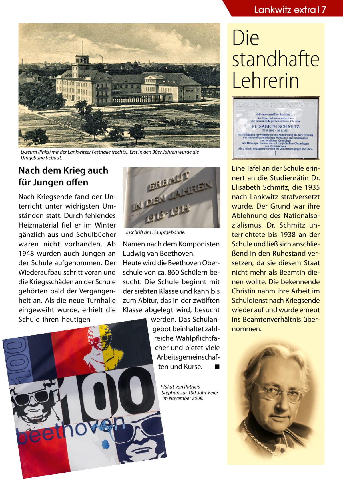 Lankwitz extra 7  Die standhafte Lehrerin Lyzeum (links) mit der Lankwitzer Festhalle (rechts). Erst in den 30er Jahren wurde die Umgebung bebaut.  Nach dem Krieg auch für Jungen offen Nach Kriegsende fand der Unterricht unter widrigsten Umständen statt. Durch fehlendes Heizmaterial fiel er im Winter gänzlich aus und Schulbücher waren nicht vorhanden. Ab 1948 wurden auch Jungen an der Schule aufgenommen. Der Wiederaufbau schritt voran und die Kriegsschäden an der Schule gehörten bald der Vergangenheit an. Als die neue Turnhalle eingeweiht wurde, erhielt die Schule ihren heutigen  Inschrift am Hauptgebäude.  Namen nach dem Komponisten Ludwig van Beethoven. Heute wird die Beethoven Oberschule von ca. 860 Schülern besucht. Die Schule beginnt mit der siebten Klasse und kann bis zum Abitur, das in der zwölften Klasse abgelegt wird, besucht werden. Das Schulangebot beinhaltet zahlreiche Wahlpflichtfächer und bietet viele Arbeitsgemeinschaften und Kurse. ◾ Plakat von Patricia Stephan zur 100-Jahr-Feier im November 2009.  Eine Tafel an der Schule erinnert an die Studienrätin Dr. Elisabeth Schmitz, die 1935 nach Lankwitz strafversetzt wurde. Der Grund war ihre Ablehnung des Nationalsozialismus. Dr. Schmitz unterrichtete bis 1938 an der Schule und ließ sich anschließend in den Ruhestand versetzen, da sie diesem Staat nicht mehr als Beamtin dienen wollte. Die bekennende Christin nahm ihre Arbeit im Schuldienst nach Kriegsende wieder auf und wurde erneut ins Beamtenverhältnis übernommen.