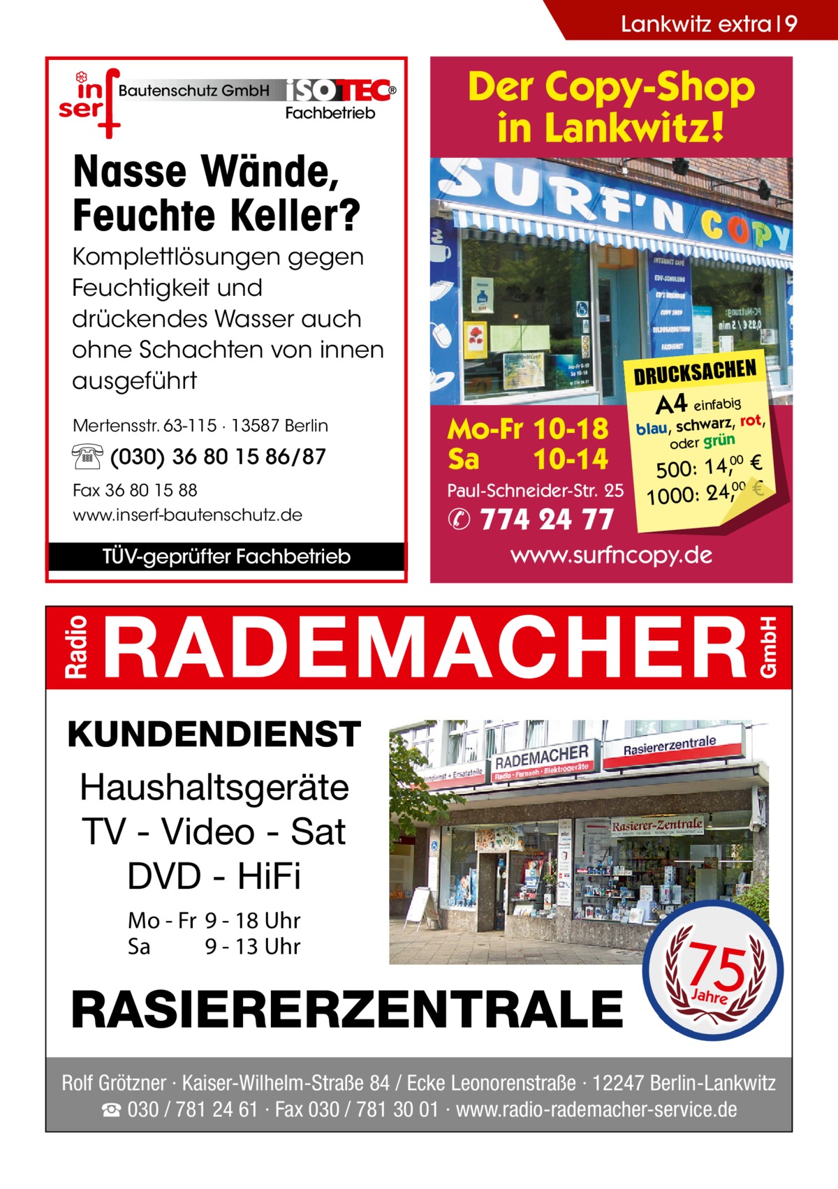 Lankwitz extra 9 Bautenschutz GmbH  Fachbetrieb  Nasse Wände, Feuchte Keller?  Der Copy-Shop in Lankwitz!  Komplettlösungen gegen Feuchtigkeit und drückendes Wasser auch ohne Schachten von innen ausgeführt Mertensstr. 63-115 · 13587 Berlin  (030) 36 80 15 86/87 Fax 36 80 15 88 www.inserf-bautenschutz.de  TÜV-geprüfter Fachbetrieb  DRUCKSACHEN  Mo-Fr 10-18 Sa 10-14 Paul-Schneider-Str. 25  ✆ 774 24 77  A4 einfabigrot,  blau, schwarz, oder grün  500: 14, € 00 1000: 24,, € 00  www.surfncopy.de  KUNDENDIENST Haushaltsgeräte TV - Video - Sat DVD - HiFi Mo - Fr 9 - 18 Uhr Sa 9 - 13 Uhr  RASIERERZENTRALE  75 Jahre  Rolf Grötzner · Kaiser-Wilhelm-Straße 84 / Ecke Leonorenstraße · 12247 Berlin-Lankwitz ☎ 030 / 781 24 61 · Fax 030 / 781 30 01 · www.radio-rademacher-service.de