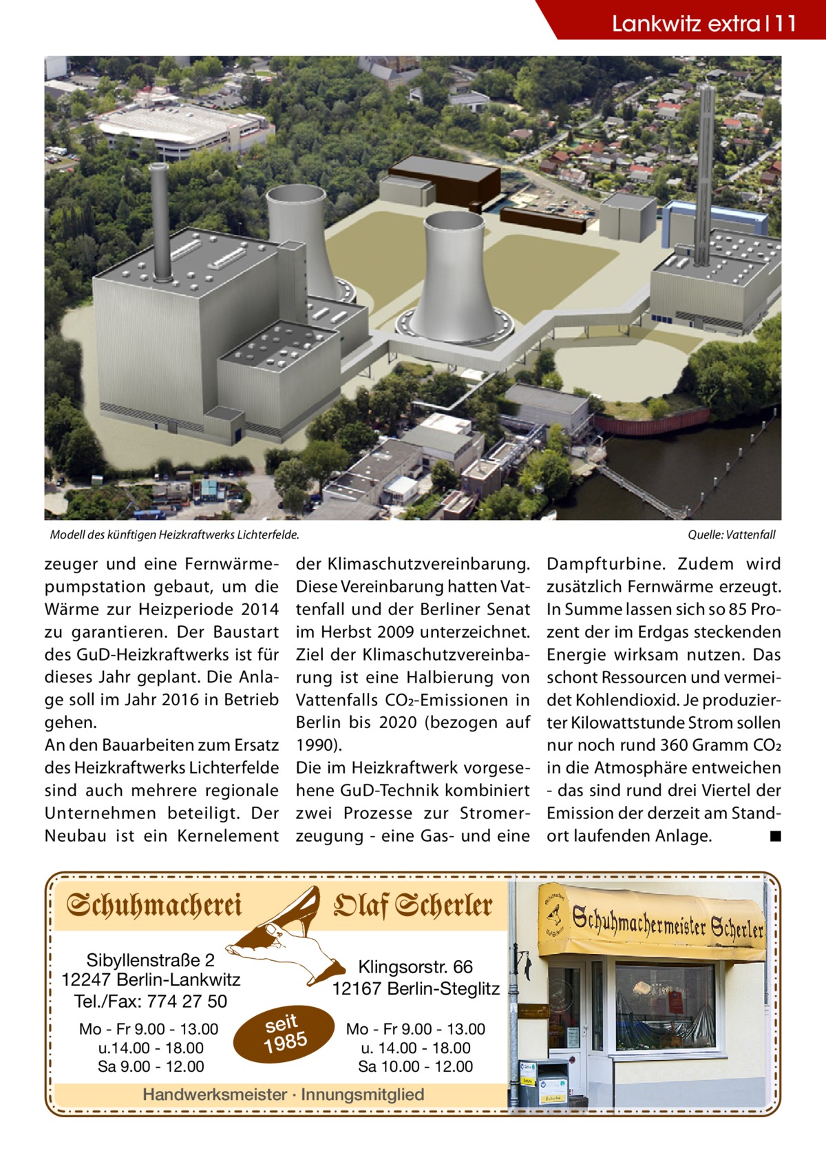 Lankwitz extra 11  Modell des künftigen Heizkraftwerks Lichterfelde.�  zeuger und eine Fernwärmepumpstation gebaut, um die Wärme zur Heizperiode 2014 zu garantieren. Der Baustart des GuD-Heizkraftwerks ist für dieses Jahr geplant. Die Anlage soll im Jahr 2016 in Betrieb gehen. An den Bauarbeiten zum Ersatz des Heizkraftwerks Lichterfelde sind auch mehrere regionale Unternehmen beteiligt. Der Neubau ist ein Kernelement  Sibyllenstraße 2 12247 Berlin-Lankwitz Tel./Fax: 774 27 50 Mo - Fr 9.00 - 13.00 u.14.00 - 18.00 Sa 9.00 - 12.00  Quelle: Vattenfall  der Klimaschutzvereinbarung. Diese Vereinbarung hatten Vattenfall und der Berliner Senat im Herbst 2009 unterzeichnet. Ziel der Klimaschutzvereinbarung ist eine Halbierung von Vattenfalls CO2-Emissionen in Berlin bis 2020 (bezogen auf 1990). Die im Heizkraftwerk vorgesehene GuD-Technik kombiniert zwei Prozesse zur Stromerzeugung - eine Gas- und eine  Klingsorstr. 66 12167 Berlin-Steglitz  seit 1985  Mo - Fr 9.00 - 13.00 u. 14.00 - 18.00 Sa 10.00 - 12.00  Handwerksmeister · Innungsmitglied  Dampfturbine. Zudem wird zusätzlich Fernwärme erzeugt. In Summe lassen sich so 85 Prozent der im Erdgas steckenden Energie wirksam nutzen. Das schont Ressourcen und vermeidet Kohlendioxid. Je produzierter Kilowattstunde Strom sollen nur noch rund 360 Gramm CO2 in die Atmosphäre entweichen - das sind rund drei Viertel der Emission der derzeit am Standort laufenden Anlage. � ◾