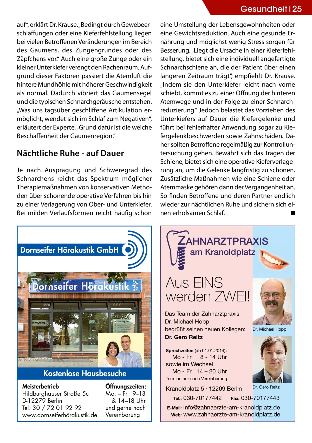 Gesundheit 25 auf“, erklärt Dr. Krause. „Bedingt durch Gewebeerschlaffungen oder eine Kieferfehlstellung liegen bei vielen Betroffenen Veränderungen im Bereich des Gaumens, des Zungengrundes oder des Zäpfchens vor.“ Auch eine große Zunge oder ein kleiner Unterkiefer verengt den Rachenraum. Aufgrund dieser Faktoren passiert die Atemluft die hintere Mundhöhle mit höherer Geschwindigkeit als normal. Dadurch vibriert das Gaumensegel und die typischen Schnarchgeräusche entstehen. „Was uns tagsüber geschliffene Artikulation ermöglicht, wendet sich im Schlaf zum Negativen“, erläutert der Experte. „Grund dafür ist die weiche Beschaffenheit der Gaumenregion.“  Nächtliche Ruhe - auf Dauer Je nach Ausprägung und Schweregrad des Schnarchens reicht das Spektrum möglicher Therapiemaßnahmen von konservativen Methoden über schonende operative Verfahren bis hin zu einer Verlagerung von Ober- und Unterkiefer. Bei milden Verlaufsformen reicht häufig schon  Dornseifer Hörakustik GmbH  eine Umstellung der Lebensgewohnheiten oder eine Gewichtsreduktion. Auch eine gesunde Ernährung und möglichst wenig Stress sorgen für Besserung. „Liegt die Ursache in einer Kieferfehlstellung, bietet sich eine individuell angefertigte Schnarchschiene an, die der Patient über einen längeren Zeitraum trägt“, empfiehlt Dr. Krause. „Indem sie den Unterkiefer leicht nach vorne schiebt, kommt es zu einer Öffnung der hinteren Atemwege und in der Folge zu einer Schnarchreduzierung.“ Jedoch belastet das Vorziehen des Unterkiefers auf Dauer die Kiefergelenke und führt bei fehlerhafter Anwendung sogar zu Kiefergelenkbeschwerden sowie Zahnschäden. Daher sollten Betroffene regelmäßig zur Kontrolluntersuchung gehen. Bewährt sich das Tragen der Schiene, bietet sich eine operative Kieferverlagerung an, um die Gelenke langfristig zu schonen. Zusätzliche Maßnahmen wie eine Schiene oder Atemmaske gehören dann der Vergangenheit an. So finden Betroffene und deren Partner endlich wieder zur nächtlichen Ruhe und sichern sich einen erholsamen Schlaf. � ◾  ZAHNARZTPRAXIS am Kranoldplatz  Aus EINS werden ZWEI! Das Team der Zahnarztpraxis Dr. Michael Hopp begrüßt seinen neuen Kollegen: Dr. Gero Reitz  Dr. Michael Hopp  Sprechzeiten (ab 01.01.2014):  Kostenlose Hausbesuche Meisterbetrieb Hildburghauser Straße 5c D-12279 Berlin Tel. 30 / 72 01 92 92 www.dornseiferhörakustik.de  Öffnungszeiten: Mo. – Fr. 9–13 & 14–18 Uhr und gerne nach Vereinbarung  Mo - Fr 8 - 14 Uhr sowie im Wechsel Mo - Fr 14 – 20 Uhr Termine nur nach Vereinbarung  Kranoldplatz 5 · 12209 Berlin Tel.:  030-70177442  Fax:  Dr. Gero Reitz  030-70177443  info@zahnaerzte-am-kranoldplatz.de Web: www.zahnaerzte-am-kranoldplatz.de  E-Mail: