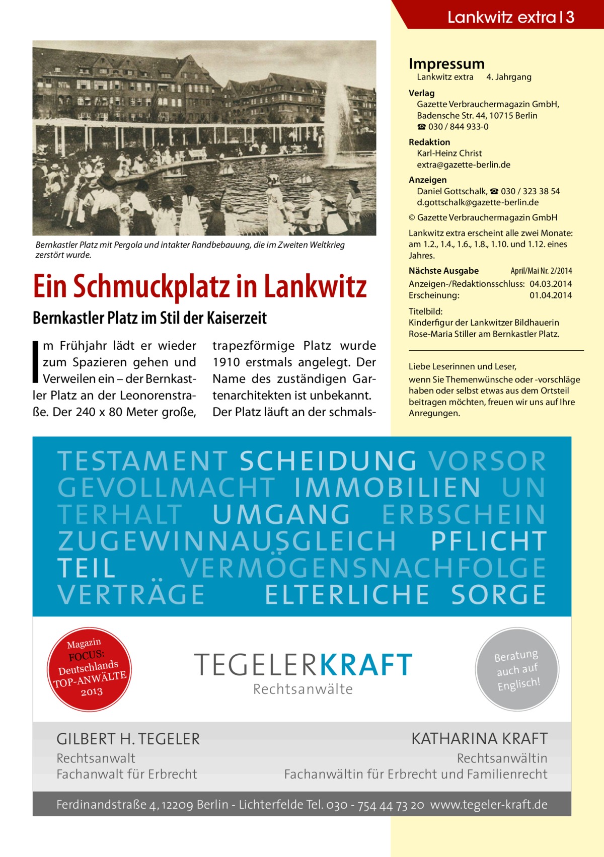 Lankwitz extra 3 Impressum  Lankwitz extra 	 4. Jahrgang  Verlag Gazette Verbrauchermagazin GmbH, Badensche Str. 44, 10715 Berlin ☎ 030 / 844 933-0 Redaktion Karl-Heinz Christ extra@gazette-berlin.de Anzeigen Daniel Gottschalk, ☎ 030 / 323 38 54 d.gottschalk@gazette-berlin.de © Gazette Verbrauchermagazin GmbH Bernkastler Platz mit Pergola und intakter Randbebauung, die im Zweiten Weltkrieg zerstört wurde.  Ein Schmuckplatz in Lankwitz Bernkastler Platz im Stil der Kaiserzeit  I  m Frühjahr lädt er wieder zum Spazieren gehen und Verweilen ein – der Bernkastler Platz an der Leonorenstraße. Der 240 x 80 Meter große,  trapezförmige Platz wurde 1910 erstmals angelegt. Der Name des zuständigen Gartenarchitekten ist unbekannt. Der Platz läuft an der schmals Lankwitz extra erscheint alle zwei Monate: am 1.2., 1.4., 1.6., 1.8., 1.10. und 1.12. eines Jahres. Nächste Ausgabe 	 April/Mai Nr. 2/2014 Anzeigen-/Redaktionsschluss:	04.03.2014 Erscheinung:	01.04.2014 Titelbild: Kinderfigur der Lankwitzer Bildhauerin Rose-Maria Stiller am Bernkastler Platz. Liebe Leserinnen und Leser, wenn Sie Themen­wünsche oder -vorschläge haben oder selbst etwas aus dem Ortsteil beitragen möchten, freuen wir uns auf Ihre Anregungen.  testament scheidung vorsor gevollmacht immobilien un terhalt umgang erbschein zugewinnausgleich pflicht teil vermögensnachfolge verträge elterliche sorge Magazin  FOCUS: lands Deutsch ÄLTE W N -A TOP 2013  TEGELER KRAFT  GILBERT H. TEGELER Rechtsanwalt Fachanwalt für Erbrecht  Rechtsanwälte  Beratung auch auf ! Englisch  KATHARINA KRAFT  Rechtsanwältin Fachanwältin für Erbrecht und Familienrecht  Ferdinandstraße 4, 12209 Berlin - Lichterfelde Tel. 030 - 754 44 73 20 www.tegeler-kraft.de