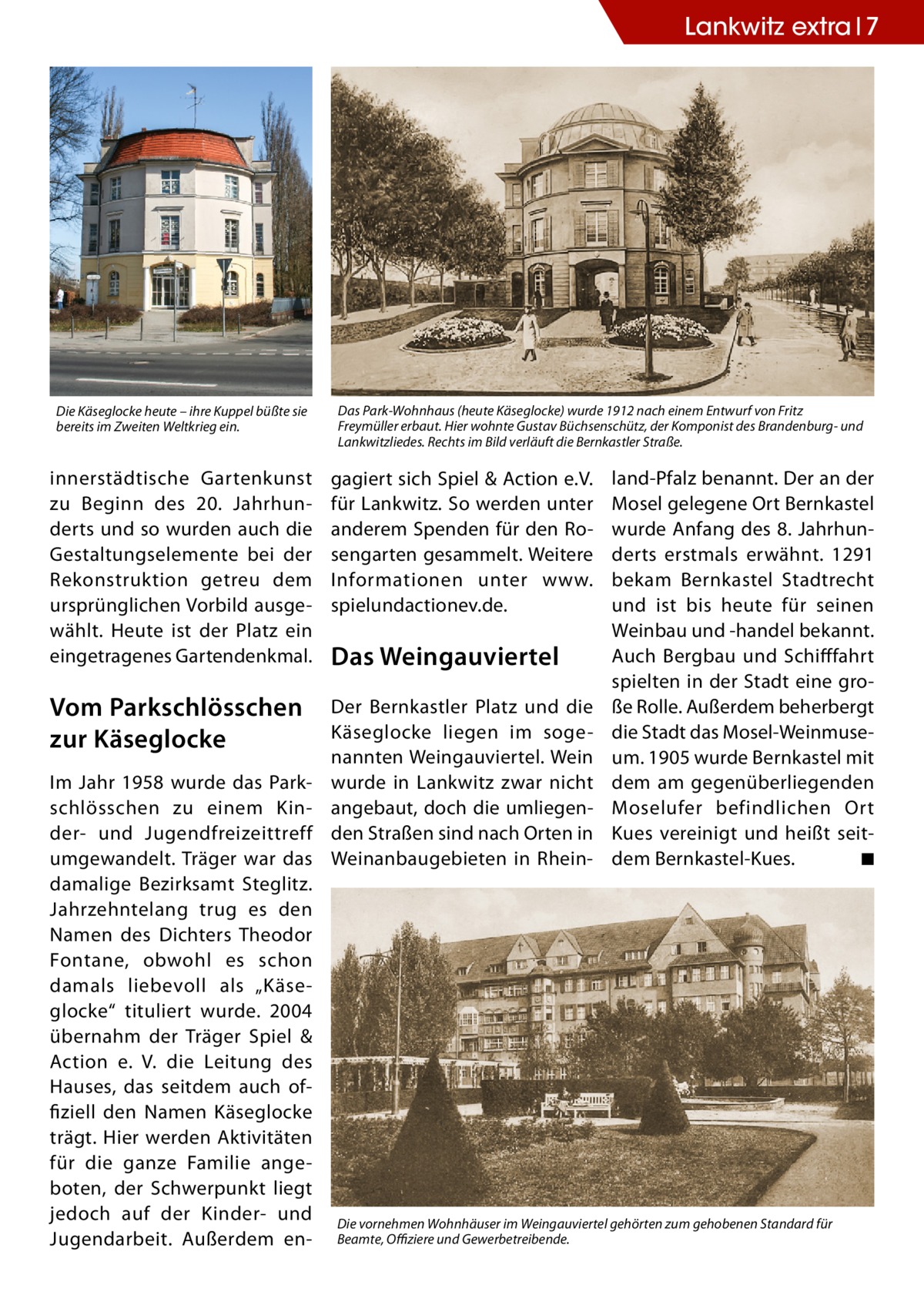 Lankwitz extra 7  Die Käseglocke heute – ihre Kuppel büßte sie bereits im Zweiten Weltkrieg ein.  Das Park-Wohnhaus (heute Käseglocke) wurde 1912 nach einem Entwurf von Fritz Freymüller erbaut. Hier wohnte Gustav Büchsenschütz, der Komponist des Brandenburg- und Lankwitzliedes. Rechts im Bild verläuft die Bernkastler Straße.  innerstädtische Gartenkunst zu Beginn des 20.  Jahrhunderts und so wurden auch die Gestaltungselemente bei der Rekonstruktion getreu dem ursprünglichen Vorbild ausgewählt. Heute ist der Platz ein eingetragenes Gartendenkmal.  gagiert sich Spiel & Action e.V. land-Pfalz benannt. Der an der für Lankwitz. So werden unter Mosel gelegene Ort Bernkastel anderem Spenden für den Ro- wurde Anfang des 8. Jahrhunsengarten gesammelt. Weitere derts erstmals erwähnt. 1291 Informationen unter www.­ bekam Bernkastel Stadtrecht und ist bis heute für seinen spielundactionev.de. Weinbau und -handel bekannt. Auch Bergbau und Schifffahrt Das Weingauviertel spielten in der Stadt eine groDer Bernkastler Platz und die ße Rolle. Außerdem beherbergt Käseglocke liegen im soge- die Stadt das Mosel-Weinmusenannten Weingauviertel. Wein um. 1905 wurde Bernkastel mit wurde in Lankwitz zwar nicht dem am gegenüberliegenden angebaut, doch die umliegen- Moselufer befindlichen Ort den Straßen sind nach Orten in Kues vereinigt und heißt seitWeinanbaugebieten in Rhein- dem Bernkastel-Kues.� ◾  Vom Parkschlösschen zur Käseglocke Im Jahr 1958 wurde das Parkschlösschen zu einem Kinder- und Jugendfreizeittreff umgewandelt. Träger war das damalige Bezirksamt Steglitz. Jahrzehntelang trug es den Namen des Dichters Theodor Fontane, obwohl es schon damals liebevoll als „Käseglocke“ tituliert wurde. 2004 übernahm der Träger Spiel & Action e. V. die Leitung des Hauses, das seitdem auch offiziell den Namen Käseglocke trägt. Hier werden Aktivitäten für die ganze Familie angeboten, der Schwerpunkt liegt jedoch auf der Kinder- und Jugendarbeit. Außerdem en Die vornehmen Wohnhäuser im Weingauviertel gehörten zum gehobenen Standard für Beamte, Offiziere und Gewerbetreibende.