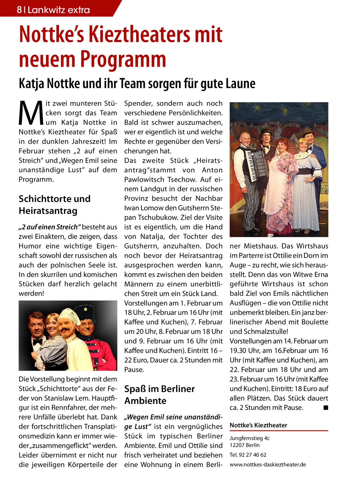 8 Lankwitz extra  Nottke’s Kieztheaters mit neuem Programm Katja Nottke und ihr Team sorgen für gute Laune  M  it zwei munteren Stücken sorgt das Team um Katja Nottke in Nottke’s Kieztheater für Spaß in der dunklen Jahreszeit! Im Februar stehen „2 auf einen Streich“ und „Wegen Emil seine unanständige Lust“ auf dem Programm.  Schichttorte und Heiratsantrag „2 auf einen Streich“ besteht aus zwei Einaktern, die zeigen, dass Humor eine wichtige Eigenschaft sowohl der russischen als auch der polnischen Seele ist. In den skurrilen und komischen Stücken darf herzlich gelacht werden!  Die Vorstellung beginnt mit dem Stück „Schichttorte“ aus der Feder von Stanislaw Lem. Hauptfigur ist ein Rennfahrer, der mehrere Unfälle überlebt hat. Dank der fortschrittlichen Transplationsmedizin kann er immer wieder „zusammengeflickt“ werden. Leider übernimmt er nicht nur die jeweiligen Körperteile der  Spender, sondern auch noch verschiedene Persönlichkeiten. Bald ist schwer auszumachen, wer er eigentlich ist und welche Rechte er gegenüber den Versicherungen hat. Das zweite Stück „Heirats­ antrag“stammt von Anton Pawlowitsch Tsechow. Auf einem Landgut in der russischen Provinz besucht der Nachbar Iwan Lomow den Gutsherrn Stepan Tschubukow. Ziel der Visite ist es eigentlich, um die Hand von Natalja, der Tochter des Gutsherrn, anzuhalten. Doch noch bevor der Heiratsantrag ausgesprochen werden kann, kommt es zwischen den beiden Männern zu einem unerbittlichen Streit um ein Stück Land. Vorstellungen am 1. Februar um 18 Uhr, 2. Februar um 16 Uhr (mit Kaffee und Kuchen), 7. Februar um 20 Uhr, 8. Februar um 18 Uhr und 9. Februar um 16 Uhr (mit Kaffee und Kuchen). Eintritt 16 – 22 Euro, Dauer ca. 2 Stunden mit Pause.  Spaß im Berliner Ambiente  ner Mietshaus. Das Wirtshaus im Parterre ist Ottilie ein Dorn im Auge – zu recht, wie sich herausstellt. Denn das von Witwe Erna geführte Wirtshaus ist schon bald Ziel von Emils nächtlichen Ausflügen – die von Ottilie nicht unbemerkt bleiben. Ein janz berlinerischer Abend mit Boulette und Schmalzstulle! Vorstellungen am 14. Februar um 19.30 Uhr, am 16.Februar um 16 Uhr (mit Kaffee und Kuchen), am 22. Februar um 18 Uhr und am 23. Februar um 16 Uhr (mit Kaffee und Kuchen). Eintritt: 18 Euro auf allen Plätzen. Das Stück dauert ca. 2 Stunden mit Pause. � ◾  „Wegen Emil seine unanständige Lust“ ist ein vergnügliches Nottke’s Kieztheater Stück im typischen Berliner Jungfernstieg 4c Ambiente. Emil und Ottilie sind 12207 Berlin frisch verheiratet und beziehen Tel. 92 27 40 62 eine Wohnung in einem Berli- www.nottkes-daskieztheater.de