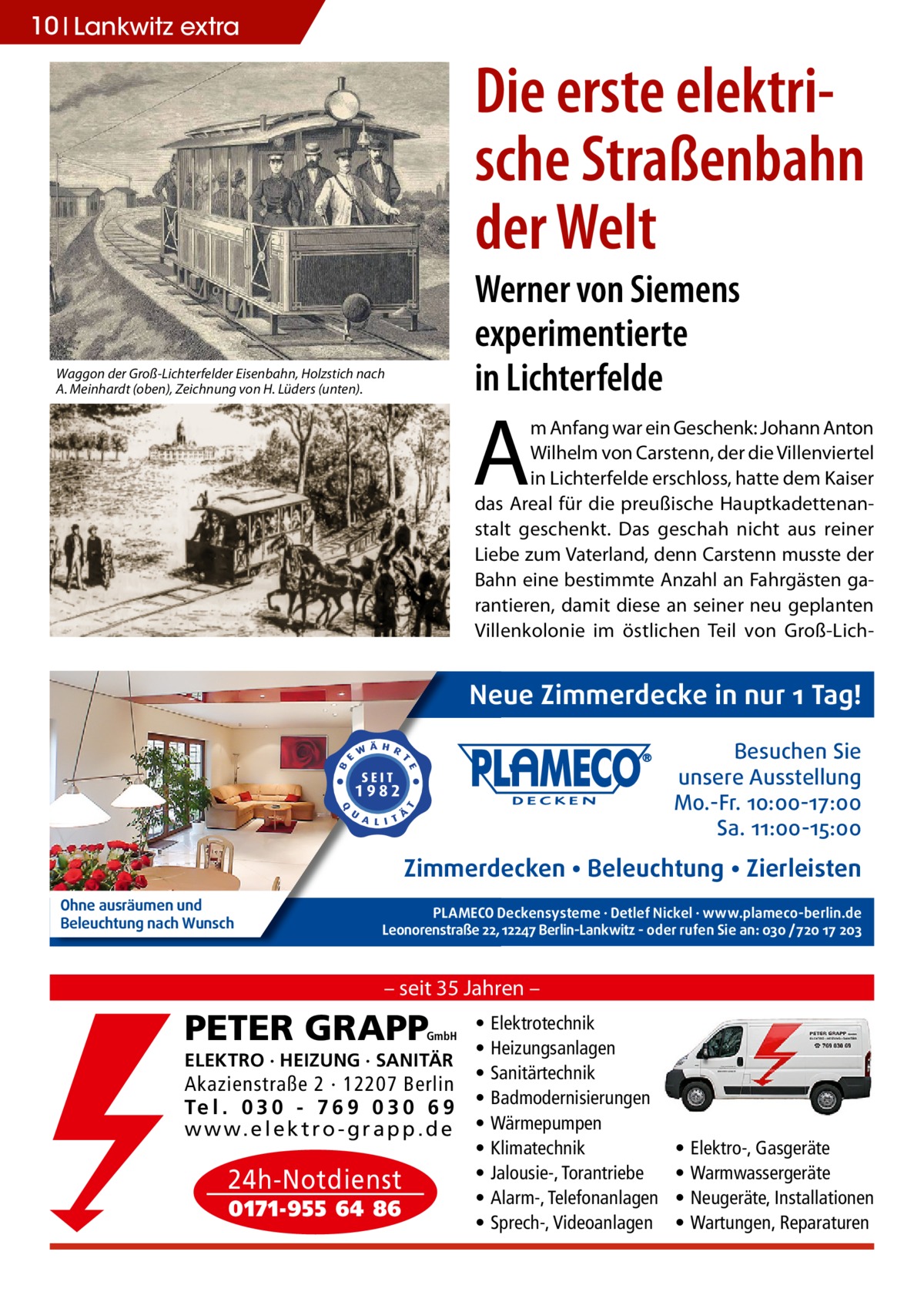 10 Lankwitz extra  Die erste elektrische Straßenbahn der Welt Werner von Siemens experimentierte in Lichterfelde  Waggon der Groß-Lichterfelder Eisenbahn, Holzstich nach A. Meinhardt (oben), Zeichnung von H. Lüders (unten).  A  m Anfang war ein Geschenk: Johann Anton Wilhelm von Carstenn, der die Villenviertel in Lichterfelde erschloss, hatte dem Kaiser das Areal für die preußische Hauptkadettenanstalt geschenkt. Das geschah nicht aus reiner Liebe zum Vaterland, denn Carstenn musste der Bahn eine bestimmte Anzahl an Fahrgästen garantieren, damit diese an seiner neu geplanten Villenkolonie im östlichen Teil von Groß-Lich Neue Zimmerdecke in nur 1 Tag! Besuchen Sie unsere Ausstellung Mo.-Fr. 10:00-17:00 Sa. 11:00-15:00  Zimmerdecken • Beleuchtung • Zierleisten Ohne ausräumen und Beleuchtung nach Wunsch  PLAMECO Deckensysteme ∙ Detlef Nickel ∙ www.plameco-berlin.de Leonorenstraße 22, 12247 Berlin-Lankwitz - oder rufen Sie an: 030 /720 17 203  – seit 35 Jahren –  PETER GRAPP  GmbH  ELEKTRO · HEIZUNG · SANITÄR  Akazienstraße 2 · 12207 Berlin Te l . 0 3 0 - 7 6 9 0 3 0 6 9 w w w. e l e k t r o - g r a p p . d e  24h-Notdienst 0171-955 64 86  • • • • • • • • •  Elektrotechnik Heizungsanlagen Sanitärtechnik Badmodernisierungen Wärmepumpen Klimatechnik Jalousie-, Torantriebe Alarm-, Telefonanlagen Sprech-, Videoanlagen  • • • •  Elektro-, Gasgeräte Warmwassergeräte Neugeräte, Installationen Wartungen, Reparaturen