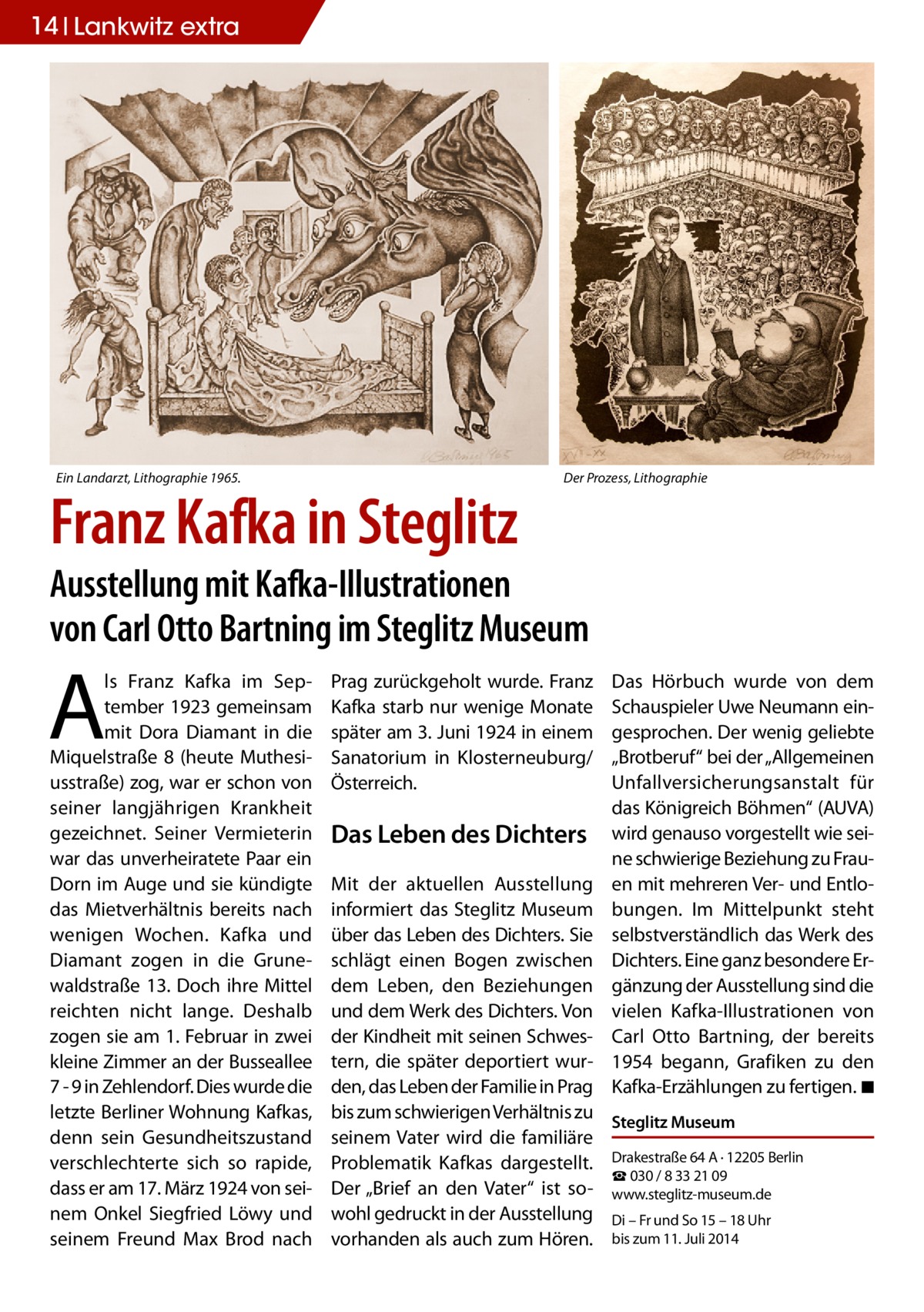 14 Lankwitz extra  Ein Landarzt, Lithographie 1965.  Franz Kafka in Steglitz  Der Prozess, Lithographie  Ausstellung mit Kafka-Illustrationen von Carl Otto Bartning im Steglitz Museum  A  ls Franz Kafka im September 1923 gemeinsam mit Dora Diamant in die Miquelstraße 8 (heute Muthesiusstraße) zog, war er schon von seiner langjährigen Krankheit gezeichnet. Seiner Vermieterin war das unverheiratete Paar ein Dorn im Auge und sie kündigte das Mietverhältnis bereits nach wenigen Wochen. Kafka und Diamant zogen in die Grunewaldstraße 13. Doch ihre Mittel reichten nicht lange. Deshalb zogen sie am 1. Februar in zwei kleine Zimmer an der Busseallee 7 - 9 in Zehlendorf. Dies wurde die letzte Berliner Wohnung Kafkas, denn sein Gesundheitszustand verschlechterte sich so rapide, dass er am 17. März 1924 von seinem Onkel Siegfried Löwy und seinem Freund Max Brod nach  Prag zurückgeholt wurde. Franz Kafka starb nur wenige Monate später am 3. Juni 1924 in einem Sanatorium in Klosterneuburg/ Österreich.  Das Leben des Dichters  Das Hörbuch wurde von dem Schauspieler Uwe Neumann eingesprochen. Der wenig geliebte „Brotberuf“ bei der „Allgemeinen Unfallversicherungsanstalt für das Königreich Böhmen“ (AUVA) wird genauso vorgestellt wie seine schwierige Beziehung zu Frauen mit mehreren Ver- und Entlobungen. Im Mittelpunkt steht selbstverständlich das Werk des Dichters. Eine ganz besondere Ergänzung der Ausstellung sind die vielen Kafka-Illustrationen von Carl Otto Bartning, der bereits 1954 begann, Grafiken zu den Kafka-Erzählungen zu fertigen. �◾  Mit der aktuellen Ausstellung informiert das Steglitz Museum über das Leben des Dichters. Sie schlägt einen Bogen zwischen dem Leben, den Beziehungen und dem Werk des Dichters. Von der Kindheit mit seinen Schwestern, die später deportiert wurden, das Leben der Familie in Prag bis zum schwierigen Verhältnis zu Steglitz Museum seinem Vater wird die familiäre Problematik Kafkas dargestellt. Drakestraße 64 A · 12205 Berlin ☎ 030 / 8 33 21 09 Der „Brief an den Vater“ ist so- www.steglitz-museum.de wohl gedruckt in der Ausstellung Di – Fr und So 15 – 18 Uhr vorhanden als auch zum Hören. bis zum 11. Juli 2014