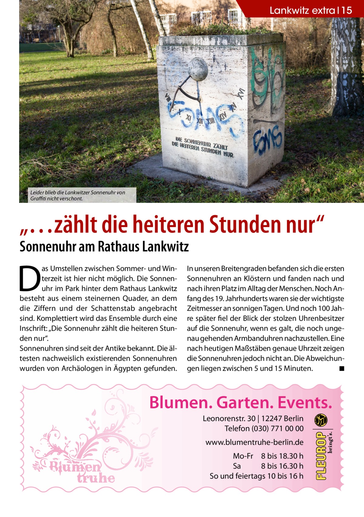Lankwitz extra 15  Leider blieb die Lankwitzer Sonnenuhr von Graﬃti nicht verschont.  „…zählt die heiteren Stunden nur“ Sonnenuhr am Rathaus Lankwitz  D  as Umstellen zwischen Sommer- und Winterzeit ist hier nicht möglich. Die Sonnenuhr im Park hinter dem Rathaus Lankwitz besteht aus einem steinernen Quader, an dem die Ziffern und der Schattenstab angebracht sind. Komplettiert wird das Ensemble durch eine Inschrift: „Die Sonnenuhr zählt die heiteren Stunden nur“. Sonnenuhren sind seit der Antike bekannt. Die ältesten nachweislich existierenden Sonnenuhren wurden von Archäologen in Ägypten gefunden.  In unseren Breitengraden befanden sich die ersten Sonnenuhren an Klöstern und fanden nach und nach ihren Platz im Alltag der Menschen. Noch Anfang des 19. Jahrhunderts waren sie der wichtigste Zeitmesser an sonnigen Tagen. Und noch 100 Jahre später fiel der Blick der stolzen Uhrenbesitzer auf die Sonnenuhr, wenn es galt, die noch ungenau gehenden Armbanduhren nachzustellen. Eine nach heutigen Maßstäben genaue Uhrzeit zeigen die Sonnenuhren jedoch nicht an. Die Abweichungen liegen zwischen 5 und 15 Minuten. ◾  Blumen. Garten. Events. Leonorenstr. 30 | 12247 Berlin Telefon (030) 771 00 00 www.blumentruhe-berlin.de Mo-Fr 8 bis 18.30 h Sa 8 bis 16.30 h So und feiertags 10 bis 16 h