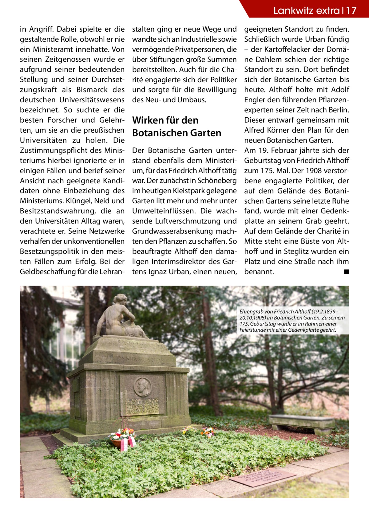 Lankwitz extra 17 in Angriff. Dabei spielte er die gestaltende Rolle, obwohl er nie ein Ministeramt innehatte. Von seinen Zeitgenossen wurde er aufgrund seiner bedeutenden Stellung und seiner Durchsetzungskraft als Bismarck des deutschen Universitätswesens bezeichnet. So suchte er die besten Forscher und Gelehrten, um sie an die preußischen Universitäten zu holen. Die Zustimmungspflicht des Ministeriums hierbei ignorierte er in einigen Fällen und berief seiner Ansicht nach geeignete Kandidaten ohne Einbeziehung des Ministeriums. Klüngel, Neid und Besitzstandswahrung, die an den Universitäten Alltag waren, verachtete er. Seine Netzwerke verhalfen der unkonventionellen Besetzungspolitik in den meisten Fällen zum Erfolg. Bei der Geldbeschaffung für die Lehran stalten ging er neue Wege und wandte sich an Industrielle sowie vermögende Privatpersonen, die über Stiftungen große Summen bereitstellten. Auch für die Charité engagierte sich der Politiker und sorgte für die Bewilligung des Neu- und Umbaus.  Wirken für den Botanischen Garten Der Botanische Garten unterstand ebenfalls dem Ministerium, für das Friedrich Althoff tätig war. Der zunächst in Schöneberg im heutigen Kleistpark gelegene Garten litt mehr und mehr unter Umwelteinflüssen. Die wachsende Luftverschmutzung und Grundwasserabsenkung machten den Pflanzen zu schaffen. So beauftragte Althoff den damaligen Interimsdirektor des Gartens Ignaz Urban, einen neuen,  geeigneten Standort zu finden. Schließlich wurde Urban fündig – der Kartoffelacker der Domäne Dahlem schien der richtige Standort zu sein. Dort befindet sich der Botanische Garten bis heute. Althoff holte mit Adolf Engler den führenden Pflanzenexperten seiner Zeit nach Berlin. Dieser entwarf gemeinsam mit Alfred Körner den Plan für den neuen Botanischen Garten. Am 19. Februar jährte sich der Geburtstag von Friedrich Althoff zum 175. Mal. Der 1908 verstorbene engagierte Politiker, der auf dem Gelände des Botanischen Gartens seine letzte Ruhe fand, wurde mit einer Gedenkplatte an seinem Grab geehrt. Auf dem Gelände der Charité in Mitte steht eine Büste von Althoff und in Steglitz wurden ein Platz und eine Straße nach ihm benannt. ◾  Ehrengrab von Friedrich Althoff (19.2.1839 20.10.1908) im Botanischen Garten. Zu seinem 175. Geburtstag wurde er im Rahmen einer Feierstunde mit einer Gedenkplatte geehrt.