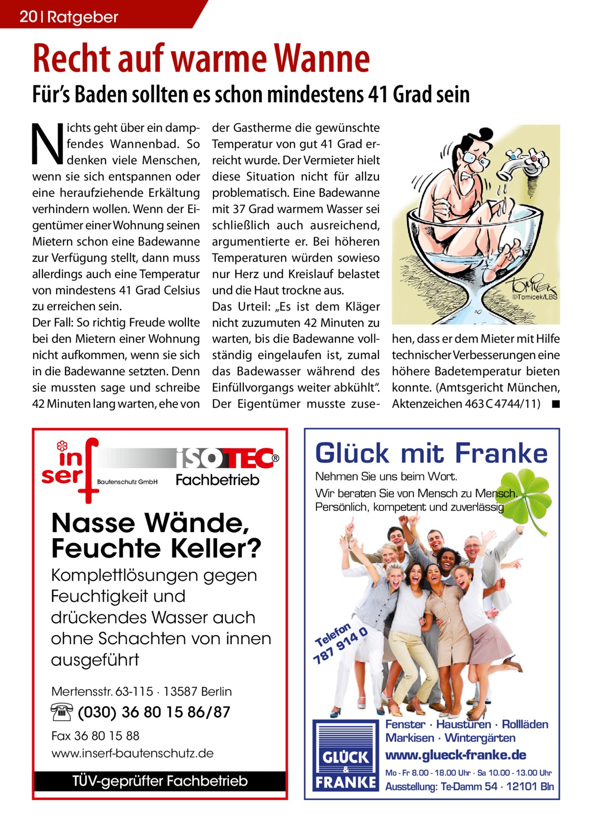 20 Ratgeber  Recht auf warme Wanne  Für’s Baden sollten es schon mindestens 41 Grad sein  N  ichts geht über ein dampfendes Wannenbad. So denken viele Menschen, wenn sie sich entspannen oder eine heraufziehende Erkältung verhindern wollen. Wenn der Eigentümer einer Wohnung seinen Mietern schon eine Badewanne zur Verfügung stellt, dann muss allerdings auch eine Temperatur von mindestens 41 Grad Celsius zu erreichen sein. Der Fall: So richtig Freude wollte bei den Mietern einer Wohnung nicht aufkommen, wenn sie sich in die Badewanne setzten. Denn sie mussten sage und schreibe 42 Minuten lang warten, ehe von  der Gastherme die gewünschte Temperatur von gut 41 Grad erreicht wurde. Der Vermieter hielt diese Situation nicht für allzu problematisch. Eine Badewanne mit 37 Grad warmem Wasser sei schließlich auch ausreichend, argumentierte er. Bei höheren Temperaturen würden sowieso nur Herz und Kreislauf belastet und die Haut trockne aus. Das Urteil: „Es ist dem Kläger nicht zuzumuten 42 Minuten zu warten, bis die Badewanne vollständig eingelaufen ist, zumal das Badewasser während des Einfüllvorgangs weiter abkühlt“. Der Eigentümer musste zuse hen, dass er dem Mieter mit Hilfe technischer Verbesserungen eine höhere Badetemperatur bieten konnte. (Amtsgericht München, Aktenzeichen 463 C 4744/11) � ◾  Glück mit Franke Bautenschutz GmbH  Fachbetrieb  Nasse Wände, Feuchte Keller? Komplettlösungen gegen Feuchtigkeit und drückendes Wasser auch ohne Schachten von innen ausgeführt  Nehmen Sie uns beim Wort. Wir beraten Sie von Mensch zu Mensch. Persönlich, kompetent und zuverlässig  on 0 lef Te 914 7 78  Mertensstr. 63-115 · 13587 Berlin  (030) 36 80 15 86/87 Fax 36 80 15 88 www.inserf-bautenschutz.de  TÜV-geprüfter Fachbetrieb  Fenster · Haustüren · Rollläden Markisen · Wintergärten  www.glueck-franke.de Mo - Fr 8.00 - 18.00 Uhr · Sa 10.00 - 13.00 Uhr  Ausstellung: Te-Damm 54 · 12101 Bln