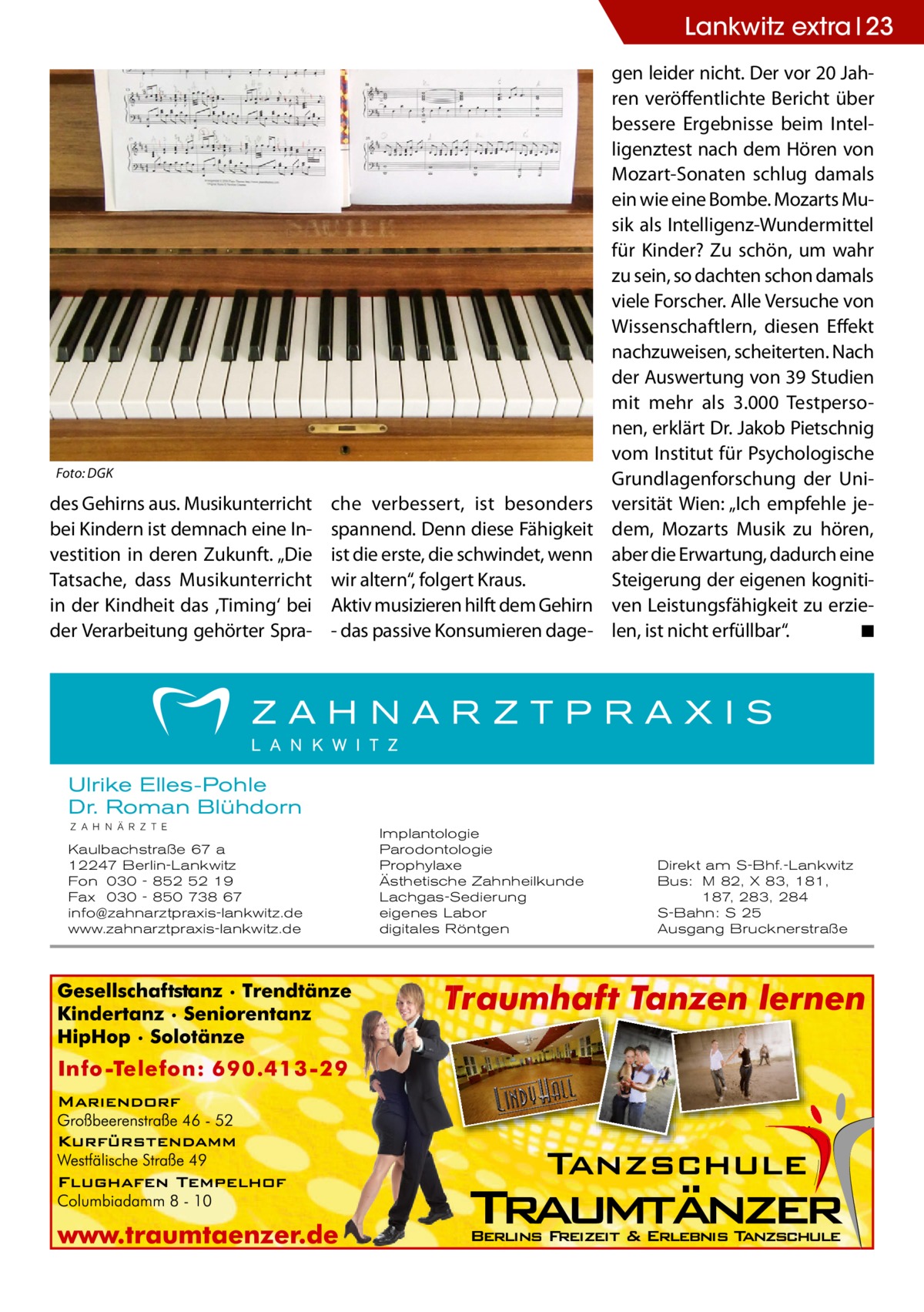 Lankwitz extra 23  Foto: DGK  des Gehirns aus. Musikunterricht bei Kindern ist demnach eine Investition in deren Zukunft. „Die Tatsache, dass Musikunterricht in der Kindheit das ,Timing‘ bei der Verarbeitung gehörter Spra che verbessert, ist besonders spannend. Denn diese Fähigkeit ist die erste, die schwindet, wenn wir altern“, folgert Kraus. Aktiv musizieren hilft dem Gehirn - das passive Konsumieren dage gen leider nicht. Der vor 20 Jahren veröffentlichte Bericht über bessere Ergebnisse beim Intelligenztest nach dem Hören von Mozart-Sonaten schlug damals ein wie eine Bombe. Mozarts Musik als Intelligenz-Wundermittel für Kinder? Zu schön, um wahr zu sein, so dachten schon damals viele Forscher. Alle Versuche von Wissenschaftlern, diesen Effekt nachzuweisen, scheiterten. Nach der Auswertung von 39 Studien mit mehr als 3.000 Testpersonen, erklärt Dr. Jakob Pietschnig vom Institut für Psychologische Grundlagenforschung der Universität Wien: „Ich empfehle jedem, Mozarts Musik zu hören, aber die Erwartung, dadurch eine Steigerung der eigenen kognitiven Leistungsfähigkeit zu erzielen, ist nicht erfüllbar“. � ◾  Ulrike Elles-Pohle Dr. Roman Blühdorn Z A H N Ä R Z T E  Kaulbachstraße 67 a 12247 Berlin-Lankwitz Fon 030 - 852 52 19 Fax 030 - 850 738 67 info@zahnarztpraxis-lankwitz.de www.zahnarztpraxis-lankwitz.de  Implantologie Parodontologie Prophylaxe Ästhetische Zahnheilkunde Lachgas-Sedierung eigenes Labor digitales Röntgen  Direkt am S-Bhf.-Lankwitz Bus: M 82, X 83, 181, 187, 283, 284 S-Bahn: S 25 Ausgang Brucknerstraße