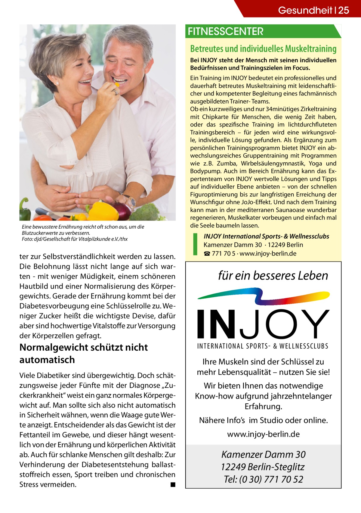Gesundheit 25  FITNESSCENTER Betreutes und individuelles Muskeltraining Bei INJOY steht der Mensch mit seinen individuellen Bedürfnissen und Trainingszielen im Focus.  Eine bewusstere Ernährung reicht oft schon aus, um die Blutzuckerwerte zu verbessern. Foto: djd/Gesellschaft für Vitalpilzkunde e.V./thx  ter zur Selbstverständlichkeit werden zu lassen. Die Belohnung lässt nicht lange auf sich warten - mit weniger Müdigkeit, einem schöneren Hautbild und einer Normalisierung des Körpergewichts. Gerade der Ernährung kommt bei der Diabetesvorbeugung eine Schlüsselrolle zu. Weniger Zucker heißt die wichtigste Devise, dafür aber sind hochwertige Vitalstoffe zur Versorgung der Körperzellen gefragt.  Normalgewicht schützt nicht automatisch Viele Diabetiker sind übergewichtig. Doch schätzungsweise jeder Fünfte mit der Diagnose „Zuckerkrankheit“ weist ein ganz normales Körpergewicht auf. Man sollte sich also nicht automatisch in Sicherheit wähnen, wenn die Waage gute Werte anzeigt. Entscheidender als das Gewicht ist der Fettanteil im Gewebe, und dieser hängt wesentlich von der Ernährung und körperlichen Aktivität ab. Auch für schlanke Menschen gilt deshalb: Zur Verhinderung der Diabetesentstehung ballaststoffreich essen, Sport treiben und chronischen Stress vermeiden. � ◾  Ein Training im INJOY bedeutet ein professionelles und dauerhaft betreutes Muskeltraining mit leidenschaftlicher und kompetenter Begleitung eines fachmännisch ausgebildeten Trainer- Teams. Ob ein kurzweiliges und nur 34minütiges Zirkeltraining mit Chipkarte für Menschen, die wenig Zeit haben, oder das spezifische Training im lichtdurchfluteten Trainingsbereich – für jeden wird eine wirkungsvolle, individuelle Lösung gefunden. Als Ergänzung zum persönlichen Trainingsprogramm bietet INJOY ein abwechslungsreiches Gruppentraining mit Programmen wie z. B. Zumba, Wirbelsäulengymnastik, Yoga und Bodypump. Auch im Bereich Ernährung kann das Expertenteam von INJOY wertvolle Lösungen und Tipps auf individueller Ebene anbieten – von der schnellen Figuroptimierung bis zur langfristigen Erreichung der Wunschfigur ohne JoJo-Effekt. Und nach dem Training kann man in der mediterranen Saunaoase wunderbar regenerieren, Muskelkater vorbeugen und einfach mal die Seele baumeln lassen.  INJOY International Sports- & Wellnessclubs Kamenzer Damm 30 · 12249 Berlin ☎ 771 70 5 · www.injoy-berlin.de  für ein besseres Leben  INTERNATIONAL SPORTS- & WELLNESSCLUBS  Ihre Muskeln sind der Schlüssel zu mehr Lebensqualität – nutzen Sie sie! Wir bieten Ihnen das notwendige Know-how aufgrund jahrzehntelanger Erfahrung. Nähere Info’s im Studio oder online. www.injoy-berlin.de  Kamenzer Damm 30 12249 Berlin-Steglitz Tel: (0 30) 771 70 52