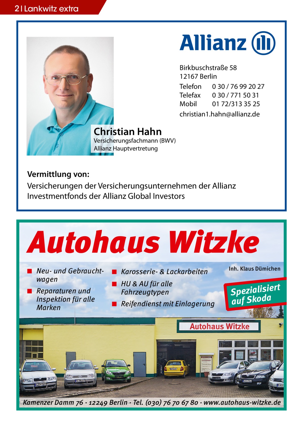 2 Lankwitz extra  Birkbuschstraße 58 12167 Berlin Telefon 0 30 / 76 99 20 27 Telefax 0 30 / 771 50 31 Mobil 01 72/313 35 25 christian1.hahn@allianz.de  Christian Hahn  Versicherungsfachmann (BWV) Allianz Hauptvertretung  Vermittlung von: Versicherungen der Versicherungsunternehmen der Allianz Investmentfonds der Allianz Global Investors  Autohaus Witzke ◾ Neu- und Gebrauchtwagen ◾ Reparaturen und Inspektion für alle Marken  ◾ Karosserie- & Lackarbeiten ◾ HU & AU für alle Fahrzeugtypen ◾ Reifendienst mit Einlagerung  Inh. Klaus Dümichen  rt Spezialisie a auf Skod  Kamenzer Damm 76 ⋅ 12249 Berlin ⋅ Tel. (o3o) 76 7o 67 8o ⋅ www.autohaus-witzke.de