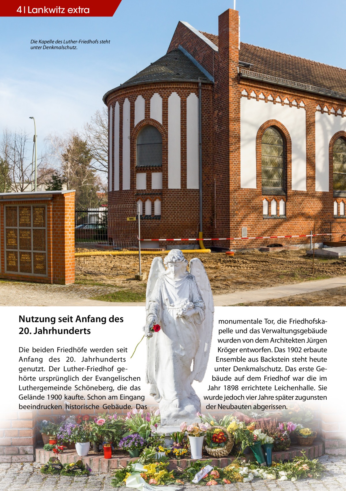 4 Lankwitz extra Die Kapelle des Luther-Friedhofs steht unter Denkmalschutz.  Nutzung seit Anfang des 20. Jahrhunderts Die beiden Friedhöfe werden seit Anfang des 20. Jahrhunderts genutzt. Der Luther-Friedhof gehörte ursprünglich der Evangelischen Luthergemeinde Schöneberg, die das Gelände 1900 kaufte. Schon am Eingang beeindrucken historische Gebäude. Das  monumentale Tor, die Friedhofskapelle und das Verwaltungsgebäude wurden von dem Architekten Jürgen Kröger entworfen. Das 1902 erbaute Ensemble aus Backstein steht heute unter Denkmalschutz. Das erste Gebäude auf dem Friedhof war die im Jahr 1898 errichtete Leichenhalle. Sie wurde jedoch vier Jahre später zugunsten der Neubauten abgerissen.