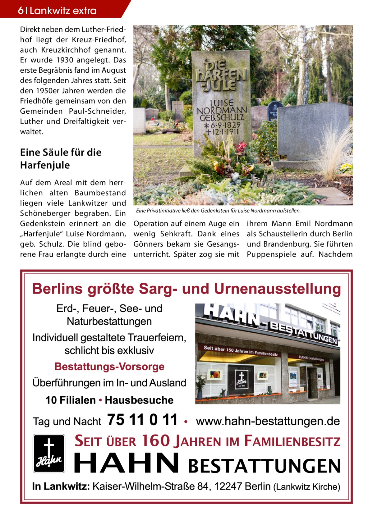 6 Lankwitz extra Direkt neben dem Luther-Friedhof liegt der Kreuz-Friedhof, auch Kreuzkirchhof genannt. Er wurde 1930 angelegt. Das erste Begräbnis fand im August des folgenden Jahres statt. Seit den 1950er Jahren werden die Friedhöfe gemeinsam von den Gemeinden Paul-Schneider, Luther und Dreifaltigkeit verwaltet.  Eine Säule für die Harfenjule Auf dem Areal mit dem herrlichen alten Baumbestand liegen viele Lankwitzer und Schöneberger begraben. Ein Gedenkstein erinnert an die „Harfenjule“ Luise Nordmann, geb. Schulz. Die blind geborene Frau erlangte durch eine  Eine Privatinitiative ließ den Gedenkstein für Luise Nordmann aufstellen.  Operation auf einem Auge ein wenig Sehkraft. Dank eines Gönners bekam sie Gesangsunterricht. Später zog sie mit  ihrem Mann Emil Nordmann als Schaustellerin durch Berlin und Brandenburg. Sie führten Puppenspiele auf. Nachdem