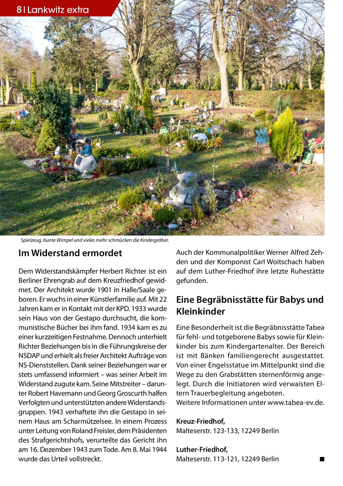 8 Lankwitz extra  Spielzeug, bunte Wimpel und vieles mehr schmücken die Kindergräber.  Im Widerstand ermordet Dem Widerstandskämpfer Herbert Richter ist ein Berliner Ehrengrab auf dem Kreuzfriedhof gewidmet. Der Architekt wurde 1901 in Halle/Saale geboren. Er wuchs in einer Künstlerfamilie auf. Mit 22 Jahren kam er in Kontakt mit der KPD. 1933 wurde sein Haus von der Gestapo durchsucht, die kommunistische Bücher bei ihm fand. 1934 kam es zu einer kurzzeitigen Festnahme. Dennoch unterhielt Richter Beziehungen bis in die Führungskreise der NSDAP und erhielt als freier Architekt Aufträge von NS-Dienststellen. Dank seiner Beziehungen war er stets umfassend informiert – was seiner Arbeit im Widerstand zugute kam. Seine Mitstreiter – darunter Robert Havemann und Georg Groscurth halfen Verfolgten und unterstützten andere Widerstandsgruppen. 1943 verhaftete ihn die Gestapo in seinem Haus am Scharmützelsee. In einem Prozess unter Leitung von Roland Freisler, dem Präsidenten des Strafgerichtshofs, verurteilte das Gericht ihn am 16. Dezember 1943 zum Tode. Am 8. Mai 1944 wurde das Urteil vollstreckt.  Auch der Kommunalpolitiker Werner Alfred Zehden und der Komponist Carl Woitschach haben auf dem Luther-Friedhof ihre letzte Ruhestätte gefunden.  Eine Begräbnisstätte für Babys und Kleinkinder Eine Besonderheit ist die Begräbnisstätte Tabea für fehl- und totgeborene Babys sowie für Kleinkinder bis zum Kindergartenalter. Der Bereich ist mit Bänken familiengerecht ausgestattet. Von einer Engelsstatue im Mittelpunkt sind die Wege zu den Grabstätten sternenförmig angelegt. Durch die Initiatoren wird verwaisten Eltern Trauerbegleitung angeboten. Weitere Informationen unter www.tabea-ev.de. Kreuz-Friedhof, Malteserstr. 123-133, 12249 Berlin Luther-Friedhof, Malteserstr. 113-121, 12249 Berlin�  ◾